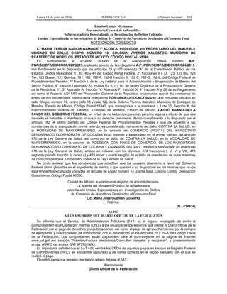 Lunes 18 de julio de 2016 DIARIO OFICIAL (Primera Sección) 103
Estados Unidos Mexicanos
Procuraduría General de la República
Subprocuraduría Especializada en Investigación de Delitos Federales
Unidad Especializada en Investigación de Delitos de Comercio de Narcóticos Destinados al Consumo Final
NOTIFICACIÓN POR EDICTO
C. MARIA TERESA GARCÍA GAMINDE Y ACOSTA, POSEEDOR y/o PROPIETARIO DEL INMUEBLE
UBICADO EN CALLE CHOPO, NÚMERO 10, COLONIA VIVEROS XALOSTOC, MUNICIPIO DE
ECATEPEC DE MORELOS, ESTADO DE MEXICO, CÓDIGO POSTAL 55340.
En cumplimiento al acuerdo dictado en la Averiguación Previa número A.P.
PGR/SEIDF/UEIDCNCF/026/2013, triplicado abierto de la indagatoria A.P. PGR/SEIDF/UEIDCNCF/024/2013,
con fundamento en lo dispuesto por los artículos 21 y 102 apartado “A” de la Constitución Política de los
Estados Unidos Mexicanos; 1°, 6°, 40 y 41 del Código Penal Federal, 2° fracciones II y XI, 123, 123 Bis, 123
Ter, 123 Quater, 123 Quintus, 181, 182, 182-A, 182-B fracción II, 182 C, 182-D, 182-L, del Código Federal de
Procedimientos Penales; 1° fracción I, de la Ley Federal para la Administración y Enajenación de Bienes del
Sector Público; 4° fracción I apartado A), incisos B), i), j) y w), de la Ley Orgánica de la Procuraduría General
de la República; 1°, 3° Apartado A, fracción IV; Apartado F, fracción X, 4° fracción X y 38 de su Reglamento
así como el Acuerdo A/011/00 del Procurador General de la República, le comunico que el día veinticinco de
enero de dos mil dieciséis, dentro de la indagatoria PGR/SEIDF/UEIDCNCF/026/2013 el inmueble ubicado en
calle Chopo, número 10, (entre calle 10 y calle 12), de la Colonia Viveros Xalostoc, Municipio de Ecatepec de
Morelos, Estado de México, Código Postal 55340, que corresponde a la manzana 1, Lote 10, Sección A, del
Fraccionamiento Viveros de Xalostoc, Ecatepec de Morelos, Estado de México, CAUSÓ ABANDONO A
FAVOR DEL GOBIERNO FEDERAL, en virtud de no haber comparecido persona alguna a efecto de que sea
devuelto el inmueble o manifestar lo que a su derecho conviniere, dando cumplimiento a lo dispuesto por el
artículo 182 -A último párrafo del Código Federal de Procedimientos Penales y que de acuerdo a las
constancias de la averiguación previa referida, es considerado instrumento del delito CONTRA LA SALUD, en
la MODALIDAD DE NARCOMENUDEO, en la variante de COMERCIO (VENTA) DEL NARCÓTICO
DENOMINADO CLORHIDRATO DE COCAÍNA ilícito previsto y sancionado en el primer párrafo del artículo
475 de la Ley General de Salud; así como por el delito de CONTRA LA SALUD, en la MODALIDAD DE
NARCOMENUDEO, en la variante de POSESIÓN CON FINES DE COMERCIO, DE LOS NARCOTICOS
DENOMINADOS CLORHIDRATO DE COCAÍNA y CANNABÍS SATIVA L, previsto y sancionado en el artículo
476 de la Ley General de Salud, ambos en relación con los diversos 473 fracciones I, V, VI y VIII, 474
segundo párrafo fracción IV inciso a) y 479 tercer y cuarto renglón de la tabla de orientación de dosis máximas
de consumo personal e inmediato, todos de la Ley General de Salud.
No omito señalar que las constancias que acreditan que ha causado abandono a favor del Gobierno
Federal obran glosadas en el expediente de mérito, y que quedan a su disposición en las oficinas que ocupa
esta Unidad Especializada ubicadas en la Calle de López número 14, planta Baja, Colonia Centro, Delegación
Cuauhtémoc Código Postal 06050.
Ciudad de México, a veintinueve de junio de dos mil dieciséis.
La Agente del Ministerio Público de la Federación
adscrita a la Unidad Especializada en Investigación de Delitos
de Comercio de Narcóticos Destinados al Consumo Final
Lic. María José Guzmán Gutiérrez
Rúbrica.
(R.- 434534)
AVISO
A LOS USUARIOS DEL DIARIO OFICIAL DE LA FEDERACIÓN
Se informa que el Servicio de Administración Tributaria (SAT) es el órgano encargado de emitir el
Comprobante Fiscal Digital por Internet (CFDI) a los usuarios de los servicios que presta el Diario Oficial de la
Federación por el pago de derechos por publicaciones, así como el pago de aprovechamientos por la compra
de ejemplares y suscripciones, de conformidad con lo establecido en los artículos 29 y 29-A del Código Fiscal
de la Federación. Los comprobantes están disponibles para el contribuyente en la página de Internet
www.sat.gob.mx sección “Trámites/Factura electrónica/Consultar, cancelar y recuperar”, y posteriormente
anotar el RFC del emisor SAT 970701NN3.
Es importante señalar que el SAT sólo emitirá los CFDIs de aquellos pagos en los que el Registro Federal
de Contribuyentes (RFC), se encuentre capturado y de forma correcta en el recibo bancario con el que se
realizó el pago.
El contribuyente que requiera orientación deberá dirigirse al SAT.
Atentamente
Diario Oficial de la Federación
 
