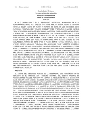 104 (Primera Sección) DIARIO OFICIAL Lunes 18 de julio de 2016
Estados Unidos Mexicanos
Procuraduría General de la República
Delegación Estatal Chihuahua
Unidad de Atención Inmediata
EDICTO
A LA C. PROPIETARIA O AL C. PROPIETARIO, INTERESADA, INTERESADO, LA O EL
REPRESENTANTE LEGAL DE 3 CASCOS ANTI BALAS, KEBLART COLOR NEGRO; 2 CHALECOS
ANTIBALAS COLOR NEGRO, SIN MARCA NI NUMERO DE SERIE, DE LOS CONOCIDOS COMO
TACTICOS; 2 FORNITURAS CON TIRANTES DE COLOR VERDE TIPO MILITAR, EN UNA DE ELLAS SE
PUEDE APRECIAR EL NUMERO DE SERIE 35BI063, LA OTRA DE ELLAS CON DOS CARTUCHERAS Y
EL NUMERO 661; 2 PORTA CARGADORES DOBLES DE TELA COLOR VERDE OLIVO, EN EL QUE SE
APRECIA LA LEYENDA MARCADA CON LETRA DE MOLDE “1RA CIA”; 1 CHALECO ANTIBALAS COLOR
VERDE, PIXELADO, DE TALLA MEDIANA, CON LA LEYENDA SECRETARIA DE LA DEFENSA DE LA
NACION, MODELO DN34, CON FECHA DE FABRICACION JUNIO DE 2015, NUMERO DE LOTE
2.35EJTO.S2015, NUMERO DE SERIE 17483; 1 PAR DE BOTAS TACTICAS OFICIALES, CON LA
LEYENDA EJERCITO MEXICANO PIXELEADAS CON NUMERO DE FOLIO Y LOGOTIPO DE SEDENA;
1 PAR DE BOTAS TACTICAS COLOR NEGRO, EN LA SUELA SE APRECIA EL NUMERO 28LA LEYENDA
“ALKIN”; 2 CHAMARRA COLOR VERDE, PIXELADO, CON LA LEYENDA EJERCITO MEXICANO; 1.- UNA
CAMISOLA COLOR VERDE PIXELADO, TALLA 36, CON NUMERO DE SERIE; 1 CAMISOLA COLOR AZUL
PIXELADO, TALLA GRANDE, SIN LEYENDAS; 1 CAMISOLA COLOR VERDE CON CAFE PIXELADO, QUE
SE LE PUEDEN OBSERVAR LAS ETIQUETAS “GENUIDE GEAR” TALLA S-R; 1 CAMISOLA COLOR
VERDE CON CAFE, PIXELADO AL QUE SE LE APRECIA LA LEYENDA “MEDIUM-SHOT”; 1 CAMISOLA
COLOR BEIGE, TALLA SR, MARCA PROPER; PANTALON TACTICO, COLOR VERDE, PIXELADO, CON
NUMERO DE SERIE; 1 PANTALON TACTICO COLOR VERDE CON CAFE PIXELADO, QUE SE LE
PUEDEN OBSERVAR LAS ETIQUETAS “GENUIDE GEAR” TALLA S-R; 1 PANTALON COLOR AZUL
PIXELADO, SIN LEYENDAS; 1 PANTALON VERDE CON CAFE PIXELADOAL QUE SE LE APRECIA LA
LEYENDA “SMALL-REGULAR”.
PRESENTE
EL AGENTE DEL MINISTERIO PUBLICO DE LA FEDERACION, CON FUNDAMENTO EN LO
DISPUESTO EN EL ARTICULO 231 PARRAFO SEGUNDO, DEL CODIGO NACIONAL DE
PROCEDIMIENTOS PENALES, POR ESTA VIA, NOTIFICA EL ASEGURAMIENTO DE: 3 CASCOS ANTI
BALAS, KEBLART COLOR NEGRO; 2 CHALECOS ANTIBALAS COLOR NEGRO, SIN MARCA NI NUMERO
DE SERIE, DE LOS CONOCIDOS COMO TACTICOS; 2 FORNITURAS CON TIRANTES DE COLOR VERDE
TIPO MILITAR, EN UNA DE ELLAS SE PUEDE APRECIAR EL NUMERO DE SERIE 35BI063, LA OTRA DE
ELLAS CON DOS CARTUCHERAS Y EL NUMERO 661; 2 PORTA CARGADORES DOBLES DE TELA
COLOR VERDE OLIVO, EN EL QUE SE APRECIA LA LEYENDA MARCADA CON LETRA DE MOLDE “1RA
CIA”; 1 CHALECO ANTIBALAS COLOR VERDE, PIXELADO, DE TALLA MEDIANA, CON LA LEYENDA
SECRETARIA DE LA DEFENSA DE LA NACION, MODELO DN34, CON FECHA DE FABRICACION JUNIO
DE 2015, NUMERO DE LOTE 2.35EJTO.S2015, NUMERO DE SERIE 17483; 1 PAR DE BOTAS TACTICAS
OFICIALES, CON LA LEYENDA EJERCITO MEXICANO PIXELEADAS CON NUMERO DE FOLIO Y
LOGOTIPO DE SEDENA; 1 PAR DE BOTAS TACTICAS COLOR NEGRO, EN LA SUELA SE APRECIA EL
NUMERO 28LA LEYENDA “ALKIN”; 2 CHAMARRA COLOR VERDE, PIXELADO, CON LA LEYENDA
EJERCITO MEXICANO; 1 CAMISOLA COLOR VERDE PIXELADO, TALLA 36, CON NUMERO DE SERIE;
1.- UNA CAMISOLA COLOR AZUL PIXELADO, TALLA GRANDE, SIN LEYENDAS; 1 CAMISOLA COLOR
VERDE CON CAFE PIXELADO, QUE SE LE PUEDEN OBSERVAR LAS ETIQUETAS “GENUIDE GEAR”
TALLA S-R; 1 CAMISOLA COLOR VERDE CON CAFE, PIXELADO AL QUE SE LE APRECIA LA LEYENDA
 