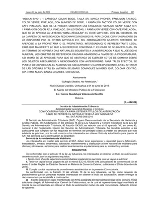 Lunes 18 de julio de 2016 DIARIO OFICIAL (Primera Sección) 105
“MEDIUM-SHOT”; 1 CAMISOLA COLOR BEIGE, TALLA SR, MARCA PROPER; PANTALON TACTICO,
COLOR VERDE, PIXELADO; CON NUMERO DE SERIE; 1 PANTALON TACTICO COLOR VERDE CON
CAFE PIXELADO, QUE SE LE PUEDEN OBSERVAR LAS ETIQUETAS “GENUIDE GEAR” TALLA S-R;
1 PANTALON COLOR AZUL PIXELADO, SIN LEYENDAS; 1 PANTALON VERDE CON CAFE PIXELADOAL
QUE SE LE APRECIA LA LEYENDA “SMALL-REGULAR”; EL 03 DE MAYO DEL DOS MIL DIECISEIS, EN
LA CARPETA DE INVESTIGACION FED/CHIH/NCG/0000556/2016, POR LO QUE CON FUNDAMENTO EN
LO DISPUESTO POR EL CITADO ARTICULO 231, DEL ORDENAMIENTO ADJETIVO REFERIDO, SE
APERCIBE A LA PROPIETARIA O EL PROPIETARIO, INTERESADA(O) O REPRESENTANTE LEGAL
PARA QUE MANIFIESTE LO QUE A SU DERECHO CONVENGA Y, EN CASO DE NO HACERLO ASI, EN
UN TERMINO DE NOVENTA DIAS NATURALES SIGUIENTES A LA NOTIFICACION A QUE ALUDE DICHO
NUMERAL, LOS OBJETOS DE REFERENCIA CAUSARA ABANDONO A FAVOR DE LA PROCURADURIA,
ASI MISMO SE LE APRECIBE PARA QUE SE ABSTENGA DE EJERCER ACTOS DE DOMINIO SOBRE
LOS OBJETOS ASEGURADOS Y MENCIONADOS CON ANTERIORIDAD. PARA TALES EFECTOS, SE
PONE A SU DISPOSICION, EL ACUERDO DE ASEGURAMIENTO CORRESPONDIENTE, EN EL INTERIOR
DE LAS OFICINAS SITAS EN AVENIDA BELISARIO DOMINGUEZ NUMERO 1207, COLONIA CENTRO,
C.P. 31750, NUEVO CASAS GRANDES, CHIHUAHUA.
Atentamente
“Sufragio Efectivo. No Reelección.”
Nuevo Casas Grandes, Chihuahua a 01 de junio de 2016
El Agente del Ministerio Público de la Federación
Lic. Ivonne Guadalupe Valenzuela Castillo
Rúbrica.
(R.- 434528)
Servicio de Administración Tributaria
Administración General de Recursos y Servicios
CONVOCATORIA PÚBLICA PARA OBTENER TÍTULOS DE AUTORIZACIÓN
A QUE SE REFIERE EL ARTÍCULO 16 DE LA LEY ADUANERA
No. SAT.AGRS-008/2016
El Servicio de Administración Tributaria (SAT), Órgano Desconcentrado de la Secretaría de Hacienda y
Crédito Público, con fundamento en los artículos 16 de la Ley Aduanera y Tercero Transitorio de la Ley del
Servicio de Administración Tributaria; 40 fracción XXXVII, en relación con el 41 apartado “H”, así como 40,
numeral 9 del Reglamento Interior del Servicio de Administración Tributaria, ha decidido autorizar a los
particulares que cumplan con los requisitos en términos del precepto citado a prestar los servicios que más
adelante se precisan, por lo cual convoca a los interesados en obtener título de autorización para prestar al
SAT los servicios que a continuación se describen:
Servicio de Arrendamiento de Mobiliario
Los interesados en prestar este servicio al SAT, deben tener experiencia y capacidad para la fabricación,
trasportación, armado, desarmado, colocación, mantenimiento y distribución a nivel nacional de mobiliario para
oficinas y almacenes, así como para realizar levantamientos arquitectónicos para su instalación y armado.
REQUISITOS:
De conformidad con el artículo 16 de la Ley Aduanera, los interesados en obtener un título de autorización
deberán cumplir, con los siguientes requisitos:
I. Tener cinco años de experiencia comprobables prestando los servicios que se vayan a autorizar.
II. Tener un capital social pagado de por lo menos $2’210,150.00 M.N. (actualizado de conformidad con el
anexo 2 de las Reglas de Carácter General en Materia de Comercio Exterior, publicadas el 29 de diciembre de
2014).
III. Cumplir con los requisitos de procedimiento establecidos en la presente Convocatoria.
De conformidad con la fracción III del artículo 16 de la Ley Aduanera, se fija como requisito de
procedimiento que las personas morales interesadas en obtener el título de autorización, deben entregar la
documentación que se detalla a continuación:
a) Escrito original en papel membretado con firma autógrafa del representante legal de la persona moral
solicitante dirigido al Administrador Central de Fideicomisos, en la cual el representante legal manifieste el
interés de su representada en obtener el título de autorización motivo de esta convocatoria, debiendo indicar
lo siguiente:
 