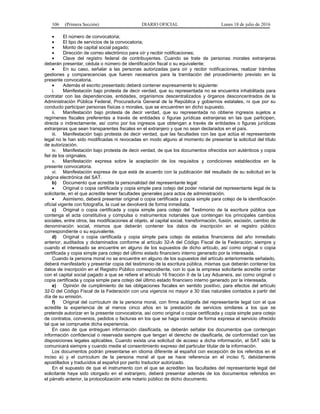 106 (Primera Sección) DIARIO OFICIAL Lunes 18 de julio de 2016
 El número de convocatoria;
 El tipo de servicios de la convocatoria;
 Monto de capital social pagado;
 Dirección de correo electrónico para oír y recibir notificaciones;
 Clave del registro federal de contribuyentes. Cuando se trate de personas morales extranjeras
deberán presentar, cédula o número de identificación fiscal o su equivalente;
 En su caso, señalar a las personas autorizadas para oír y recibir notificaciones, realizar trámites
gestiones y comparecencias que fueren necesarios para la tramitación del procedimiento previsto en la
presente convocatoria.
 Además el escrito presentado deberá contener expresamente lo siguiente:
i. Manifestación bajo protesta de decir verdad, que su representada no se encuentra inhabilitada para
contratar con las dependencias, entidades, organismos descentralizados y órganos desconcentrados de la
Administración Pública Federal, Procuraduría General de la República y gobiernos estatales, ni que por su
conducto participan personas físicas o morales, que se encuentren en dicho supuesto.
ii. Manifestación bajo protesta de decir verdad, que su representada no obtiene ingresos sujetos a
regímenes fiscales preferentes a través de entidades o figuras jurídicas extranjeras en las que participen,
directa o indirectamente, así como por los ingresos que obtengan a través de entidades o figuras jurídicas
extranjeras que sean transparentes fiscales en el extranjero y que no sean declarados en el país.
iii. Manifestación bajo protesta de decir verdad, que las facultades con las que actúa el representante
legal no le han sido modificadas ni revocadas en modo alguno al momento de presentar la solicitud del título
de autorización.
iv. Manifestación bajo protesta de decir verdad, de que los documentos ofrecidos son auténticos y copia
fiel de los originales.
v. Manifestación expresa sobre la aceptación de los requisitos y condiciones establecidos en la
presente convocatoria.
vi. Manifestación expresa de que está de acuerdo con la publicación del resultado de su solicitud en la
página electrónica del SAT.
b) Documento que acredite la personalidad del representante legal:
 Original o copia certificada y copia simple para cotejo del poder notarial del representante legal de la
solicitante, en el que acredite tener facultades generales para actos de administración.
 Asimismo, deberá presentar original o copia certificada y copia simple para cotejo de la identificación
oficial vigente con fotografía, la cual se devolverá de forma inmediata.
c) Original o copia certificada y copia simple para cotejo del Testimonio de la escritura pública que
contenga el acta constitutiva y compulsa o instrumentos notariales que contengan los principales cambios
sociales, entre otros, las modificaciones al objeto, al capital social, transformación, fusión, escisión, cambio de
denominación social, mismos que deberán contener los datos de inscripción en el registro público
correspondiente o su equivalente.
d) Original o copia certificada y copia simple para cotejo de estados financieros del año inmediato
anterior, auditados y dictaminados conforme al artículo 32-A del Código Fiscal de la Federación, siempre y
cuando el interesado se encuentre en alguno de los supuestos de dicho artículo, así como original o copia
certificada y copia simple para cotejo del último estado financiero interno generado por la interesada.
Cuando la persona moral no se encuentre en alguno de los supuestos del artículo anteriormente señalado,
deberá manifestarlo y presentar copia del testimonio de la escritura pública, mismas que deberán contener los
datos de inscripción en el Registro Público correspondiente, con lo que la empresa solicitante acredite contar
con el capital social pagado a que se refiere el artículo 16 fracción II de la Ley Aduanera, así como original o
copia certificada y copia simple para cotejo del último estado financiero interno generado por la interesada.
e) Opinión de cumplimiento de las obligaciones fiscales en sentido positivo, para efectos del artículo
32-D del Código Fiscal de la Federación con una vigencia no mayor a 30 días naturales contados a partir del
día de su emisión.
f) Original del currículum de la persona moral, con firma autógrafa del representante legal con el que
acredite la experiencia de al menos cinco años en la prestación de servicios similares a los que se
pretende autorizar en la presente convocatoria, así como original o copia certificada y copia simple para cotejo
de contratos, convenios, pedidos o facturas en los que se haga constar de forma expresa el servicio ofrecido
tal que se compruebe dicha experiencia.
En caso de que entreguen información clasificada, se deberán señalar los documentos que contengan
información confidencial o reservada siempre que tengan el derecho de clasificarla, de conformidad con las
disposiciones legales aplicables. Cuando exista una solicitud de acceso a dicha información, el SAT sólo la
comunicará siempre y cuando medie el consentimiento expreso del particular titular de la información.
Los documentos podrán presentarse en idioma diferente al español con excepción de los referidos en el
inciso a) y el currículum de la persona moral al que se hace referencia en el inciso f), debidamente
apostillados y traducidos al español por perito traductor autorizado.
En el supuesto de que el instrumento con el que se acrediten las facultades del representante legal del
solicitante haya sido otorgado en el extranjero, deberá presentar además de los documentos referidos en
el párrafo anterior, la protocolización ante notario público de dicho documento.
 