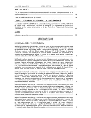 Lunes 18 de julio de 2016 DIARIO OFICIAL (Primera Sección) 109
BANCO DE MEXICO
Tipo de cambio para solventar obligaciones denominadas en moneda extranjera pagaderas en la
República Mexicana ......................................................................................................................... 79
Tasas de interés interbancarias de equilibrio ................................................................................... 79
TRIBUNAL FEDERAL DE JUSTICIA FISCAL Y ADMINISTRATIVA
Acuerdo General G/JGA/35/2016 de la Junta de Gobierno y Administración del Tribunal Federal
de Justicia Fiscal y Administrativa, por el que se establecen los Lineamientos de la notificación
electrónica en los juicios contemplados en la Ley Federal de Procedimiento Contencioso
Administrativo ................................................................................................................................... 80
AVISOS
Judiciales y generales ...................................................................................................................... 89
SEGUNDA SECCION
PODER EJECUTIVO
SECRETARIA DE LA FUNCION PUBLICA
Notificación mediante la cual se da a conocer el inicio del procedimiento administrativo para
emitir la Declaratoria de Sujeción al Régimen de Dominio Público de la Federación, respecto
del inmueble Federal denominado Vivero Forestal Lázaro Cárdenas, ubicado en Carretera
Cárdenas – Julimes km 3 S/N, Colonia Lázaro Cárdenas, C.P. 33131, Municipio de Meoqui,
Estado de Chihuahua, con superficie de 10000.00 metros cuadrados, por encontrarse en el
supuesto de lo establecido en el artículo 29 fracción IV en relación con el artículo 6 fracción VI,
ambos de la Ley General de Bienes Nacionales .............................................................................. 1
Notificación mediante la cual se da a conocer el inicio del procedimiento administrativo para emitir
la Declaratoria de Sujeción al Régimen de Dominio Público de la Federación, respecto del
inmueble Federal denominado Construcción del Edificio Federal del Sector SEMARNAT
Chihuahua, ubicado en Calle Océano Pacífico S 2, Fraccionamiento Abraham González,
C.P. 31009, Municipio de Chihuahua, Estado de Chihuahua, con superficie de 17469.00 metros
cuadrados, por encontrarse en el supuesto de lo establecido en el artículo 29 fracción IV en
relación con el artículo 6 fracción VI, ambos de la Ley General de Bienes Nacionales ................... 2
Notificación mediante la cual se da a conocer el inicio del procedimiento administrativo para
emitir la Declaratoria de Sujeción al Régimen de Dominio Público de la Federación, respecto
del inmueble Federal denominado Vivero Forestal Las Vírgenes, ubicado en Carretera
Delicias – Rosales S/N, Poblado La Garita, C.P. 33120, Municipio de Rosales, Estado de
Chihuahua, con superficie de 95000000.00 metros cuadrados, por encontrarse en el supuesto
de lo establecido en el artículo 29 fracción IV en relación con el artículo 6 fracción VI, ambos de la
Ley General de Bienes Nacionales .................................................................................................. 3
Notificación mediante la cual se da a conocer el inicio del procedimiento administrativo para emitir
la Declaratoria de Sujeción al Régimen de Dominio Público de la Federación, respecto del
inmueble Federal denominado Taller de Mantenimiento Zona Sur de la Dirección de Edificios,
ubicado en Avenida América No. 45, Colonia Parque San Andrés, C.P. 04040, Delegación
Coyoacán, Ciudad de México, con superficie de 1922.00 metros cuadrados, por encontrarse en el
supuesto de lo establecido en el artículo 29 fracción IV en relación con el artículo 6 fracción VI,
ambos de la Ley General de Bienes Nacionales .............................................................................. 4
Notificación mediante la cual se da a conocer el inicio del procedimiento administrativo para emitir
la Declaratoria de Sujeción al Régimen de Dominio Público de la Federación, respecto del
inmueble Federal denominado Talleres Gráficos de la Secretaría de Educación Pública, ubicado
en Calle Mariano Azuela No. 195, Colonia Santa María La Ribera, C.P. 06400, Delegación
Cuauhtémoc, Ciudad de México, con superficie de 1656.00 metros cuadrados, por encontrarse
en el supuesto de lo establecido en el artículo 29 fracción IV en relación con el artículo 6 fracción
VI, ambos de la Ley General de Bienes Nacionales ......................................................................... 5
 
