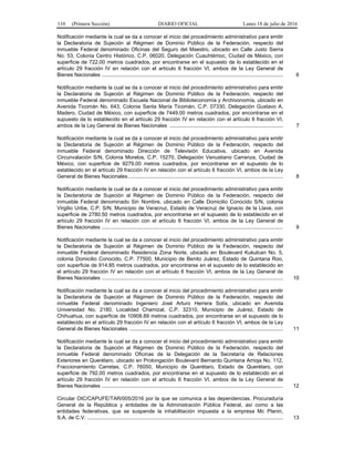 110 (Primera Sección) DIARIO OFICIAL Lunes 18 de julio de 2016
Notificación mediante la cual se da a conocer el inicio del procedimiento administrativo para emitir
la Declaratoria de Sujeción al Régimen de Dominio Público de la Federación, respecto del
inmueble Federal denominado Oficinas del Seguro del Maestro, ubicado en Calle Justo Sierra
No. 53, Colonia Centro Histórico, C.P. 06020, Delegación Cuauhtémoc, Ciudad de México, con
superficie de 722.00 metros cuadrados, por encontrarse en el supuesto de lo establecido en el
artículo 29 fracción IV en relación con el artículo 6 fracción VI, ambos de la Ley General de
Bienes Nacionales ............................................................................................................................ 6
Notificación mediante la cual se da a conocer el inicio del procedimiento administrativo para emitir
la Declaratoria de Sujeción al Régimen de Dominio Público de la Federación, respecto del
inmueble Federal denominado Escuela Nacional de Biblioteconomía y Archivonomía, ubicado en
Avenida Ticomán No. 643, Colonia Santa María Ticomán, C.P. 07330, Delegación Gustavo A.
Madero, Ciudad de México, con superficie de 7449.00 metros cuadrados, por encontrarse en el
supuesto de lo establecido en el artículo 29 fracción IV en relación con el artículo 6 fracción VI,
ambos de la Ley General de Bienes Nacionales .............................................................................. 7
Notificación mediante la cual se da a conocer el inicio del procedimiento administrativo para emitir
la Declaratoria de Sujeción al Régimen de Dominio Público de la Federación, respecto del
inmueble Federal denominado Dirección de Televisión Educativa, ubicado en Avenida
Circunvalación S/N, Colonia Morelos, C.P. 15270, Delegación Venustiano Carranza, Ciudad de
México, con superficie de 9279.00 metros cuadrados, por encontrarse en el supuesto de lo
establecido en el artículo 29 fracción IV en relación con el artículo 6 fracción VI, ambos de la Ley
General de Bienes Nacionales .......................................................................................................... 8
Notificación mediante la cual se da a conocer el inicio del procedimiento administrativo para emitir
la Declaratoria de Sujeción al Régimen de Dominio Público de la Federación, respecto del
inmueble Federal denominado Sin Nombre, ubicado en Calle Domicilio Conocido S/N, colonia
Virgilio Uribe, C.P. S/N, Municipio de Veracruz, Estado de Veracruz de Ignacio de la Llave, con
superficie de 2780.50 metros cuadrados, por encontrarse en el supuesto de lo establecido en el
artículo 29 fracción IV en relación con el artículo 6 fracción VI, ambos de la Ley General de
Bienes Nacionales ............................................................................................................................ 9
Notificación mediante la cual se da a conocer el inicio del procedimiento administrativo para emitir
la Declaratoria de Sujeción al Régimen de Dominio Público de la Federación, respecto del
inmueble Federal denominado Residencia Zona Norte, ubicado en Boulevard Kukulcan No. 5,
colonia Domicilio Conocido, C.P. 77500, Municipio de Benito Juárez, Estado de Quintana Roo,
con superficie de 914.85 metros cuadrados, por encontrarse en el supuesto de lo establecido en
el artículo 29 fracción IV en relación con el artículo 6 fracción VI, ambos de la Ley General de
Bienes Nacionales ............................................................................................................................ 10
Notificación mediante la cual se da a conocer el inicio del procedimiento administrativo para emitir
la Declaratoria de Sujeción al Régimen de Dominio Público de la Federación, respecto del
inmueble Federal denominado Ingeniero José Arturo Herrera Solís, ubicado en Avenida
Universidad No. 2180, Localidad Chamizal, C.P. 32310, Municipio de Juárez, Estado de
Chihuahua, con superficie de 10908.89 metros cuadrados, por encontrarse en el supuesto de lo
establecido en el artículo 29 fracción IV en relación con el artículo 6 fracción VI, ambos de la Ley
General de Bienes Nacionales ......................................................................................................... 11
Notificación mediante la cual se da a conocer el inicio del procedimiento administrativo para emitir
la Declaratoria de Sujeción al Régimen de Dominio Público de la Federación, respecto del
inmueble Federal denominado Oficinas de la Delegación de la Secretaría de Relaciones
Exteriores en Querétaro, ubicado en Prolongación Boulevard Bernardo Quintana Arrioja No. 112,
Fraccionamiento Carretas, C.P. 76050, Municipio de Querétaro, Estado de Querétaro, con
superficie de 792.00 metros cuadrados, por encontrarse en el supuesto de lo establecido en el
artículo 29 fracción IV en relación con el artículo 6 fracción VI, ambos de la Ley General de
Bienes Nacionales ............................................................................................................................ 12
Circular OIC/CAPUFE/TAR/005/2016 por la que se comunica a las dependencias, Procuraduría
General de la República y entidades de la Administración Pública Federal, así como a las
entidades federativas, que se suspende la inhabilitación impuesta a la empresa Mc Planin,
S.A. de C.V. ...................................................................................................................................... 13
 