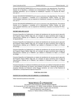 Lunes 18 de julio de 2016 DIARIO OFICIAL (Primera Sección) 111
Circular OIC/CAPUFE/TAR/007/2016 por la que se comunica a las dependencias, Procuraduría
General de la República y entidades de la Administración Pública Federal, así como a las
entidades federativas, que se suspende la inhabilitación impuesta a la empresa Mc Planin,
S.A. de C.V. ...................................................................................................................................... 14
Circular OIC/CAPUFE/TAR/006/2016 por la que se comunica a las dependencias, Procuraduría
General de la República y entidades de la Administración Pública Federal, así como
a las entidades federativas, que se suspende la inhabilitación impuesta a la empresa RV River,
S.A. de C.V. ...................................................................................................................................... 15
Circular OIC/CAPUFE/TAR/008/2016 por la que se comunica a las dependencias, Procuraduría
General de la República y entidades de la Administración Pública Federal, así como
a las entidades federativas, que se suspende la inhabilitación impuesta a la empresa RV River,
S.A. de C.V. ...................................................................................................................................... 16
SECRETARIA DE SALUD
Convenio Específico de Colaboración en materia de transferencia de recursos para la ejecución
del Programa Seguro Médico Siglo XXI, por concepto de apoyo económico para el pago de
intervenciones cubiertas por el SMSXXI, que celebran la Secretaría de Salud y el Estado
de Aguascalientes ............................................................................................................................ 17
Convenio Específico de Colaboración en materia de transferencia de recursos para la ejecución
del Programa Seguro Médico Siglo XXI, por concepto de apoyo económico para el pago de
intervenciones cubiertas por el SMSXXI, que celebran la Secretaría de Salud y el Estado
de Durango ....................................................................................................................................... 33
Convenio Específico de Colaboración en materia de transferencia de recursos para la ejecución
del Programa Seguro Médico Siglo XXI, por concepto de apoyo económico para el pago de
intervenciones cubiertas por el SMSXXI, que celebran la Secretaría de Salud y el Estado
de Hidalgo ........................................................................................................................................ 48
Convenio Específico de Colaboración en materia de transferencia de recursos para la ejecución
del Programa Seguro Médico Siglo XXI, por concepto de apoyo económico para el pago de
intervenciones cubiertas por el SMSXXI, que celebran la Secretaría de Salud y el Estado
de Yucatán ....................................................................................................................................... 63
Convenio Específico en materia de transferencia de recursos que celebran la Secretaría de Salud
y el Estado de Michoacán de Ocampo, para fortalecer la ejecución y desarrollo del programa y
proyectos federales de Protección contra Riesgos Sanitarios, así como la Red Nacional de
Laboratorios, correspondiente al ejercicio fiscal 2016 ...................................................................... 78
TERCERA SECCION
INSTITUTO NACIONAL DE ESTADISTICA Y GEOGRAFIA
Índice nacional de precios al consumidor ......................................................................................... 1
__________________ ● __________________
DIARIO OFICIAL DE LA FEDERACIÓN
ALEJANDRO LÓPEZ GONZÁLEZ, Director General Adjunto
Río Amazonas No. 62, Col. Cuauhtémoc, C.P. 06500, Ciudad de México, Secretaría de Gobernación
Tel. 5093-3200, donde podrá acceder a nuestro menú de servicios
Dirección electrónica: www.dof.gob.mx
Impreso en Talleres Gráficos de México-México
*180716-21.00* Esta edición consta de tres secciones
 