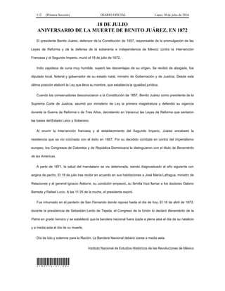 112 (Primera Sección) DIARIO OFICIAL Lunes 18 de julio de 2016
18 DE JULIO
ANIVERSARIO DE LA MUERTE DE BENITO JUÁREZ, EN 1872
El presidente Benito Juárez, defensor de la Constitución de 1857, responsable de la promulgación de las
Leyes de Reforma y de la defensa de la soberanía e independencia de México contra la Intervención
Francesa y el Segundo Imperio, murió el 18 de julio de 1872.
Indio zapoteca de cuna muy humilde, superó las desventajas de su origen. Se recibió de abogado, fue
diputado local, federal y gobernador de su estado natal, ministro de Gobernación y de Justicia. Desde esta
última posición elaboró la Ley que lleva su nombre, que establecía la igualdad jurídica.
Cuando los conservadores desconocieron a la Constitución de 1857, Benito Juárez como presidente de la
Suprema Corte de Justicia, asumió por ministerio de Ley la primera magistratura y defendió su vigencia
durante la Guerra de Reforma o de Tres Años, decretando en Veracruz las Leyes de Reforma que sentaron
las bases del Estado Laico y Soberano.
Al ocurrir la Intervención francesa y el establecimiento del Segundo Imperio, Juárez encabezó la
resistencia que se vio coronada con el éxito en 1867. Por su decidido combate en contra del imperialismo
europeo, los Congresos de Colombia y de República Dominicana lo distinguieron con el título de Benemérito
de las Américas.
A partir de 1871, la salud del mandatario se vio deteriorada, siendo diagnosticado al año siguiente con
angina de pecho. El 18 de julio tras recibir en acuerdo en sus habitaciones a José María Lafragua, ministro de
Relaciones y al general Ignacio Alatorre, su condición empeoró, su familia hizo llamar a los doctores Gabino
Barreda y Rafael Lucio. A las 11:25 de la noche, el presidente expiró.
Fue inhumado en el panteón de San Fernando donde reposa hasta el día de hoy. El 18 de abril de 1873,
durante la presidencia de Sebastián Lerdo de Tejada, el Congreso de la Unión lo declaró Benemérito de la
Patria en grado heroico y se estableció que la bandera nacional fuera izada a plena asta el día de su natalicio
y a media asta el día de su muerte.
Día de luto y solemne para la Nación. La Bandera Nacional deberá izarse a media asta.
Instituto Nacional de Estudios Históricos de las Revoluciones de México
*180716-21.00*
 