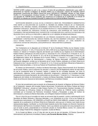 2 (Segunda Sección) DIARIO OFICIAL Lunes 18 de julio de 2016
NOTIFICACIÓN mediante la cual se da a conocer el inicio del procedimiento administrativo para emitir la
Declaratoria de Sujeción al Régimen de Dominio Público de la Federación, respecto del inmueble Federal
denominado Construcción del Edificio Federal del Sector SEMARNAT Chihuahua, ubicado en Calle Océano
Pacífico S 2, Fraccionamiento Abraham González, C.P. 31009, Municipio de Chihuahua, Estado de Chihuahua,
con superficie de 17469.00 metros cuadrados, por encontrarse en el supuesto de lo establecido en el artículo 29
fracción IV en relación con el artículo 6 fracción VI, ambos de la Ley General de Bienes Nacionales.
NOTIFICACIÓN MEDIANTE LA CUAL SE DA A CONOCER EL INICIO DEL PROCEDIMIENTO ADMINISTRATIVO
PARA EMITIR LA DECLARATORIA DE SUJECIÓN AL RÉGIMEN DE DOMINIO PÚBLICO DE LA FEDERACIÓN,
RESPECTO DEL INMUEBLE FEDERAL DENOMINADO “CONSTRUCCIÓN DEL EDIFICIO FEDERAL DEL SECTOR
SEMARNAT CHIHUAHUA”, UBICADO EN CALLE OCÉANO PACÍFICO S 2, FRACCIONAMIENTO ABRAHAM GONZÁLEZ,
C.P. 31009, MUNICIPIO DE CHIHUAHUA, ESTADO DE CHIHUAHUA, CON SUPERFICIE DE 17469.00 METROS
CUADRADOS, POR ENCONTRARSE EN EL SUPUESTO DE LO ESTABLECIDO EN EL ARTÍCULO 29 FRACCIÓN IV EN
RELACIÓN CON EL ARTÍCULO 6 FRACCIÓN VI, AMBOS DE LA LEY GENERAL DE BIENES NACIONALES.
A LOS PROPIETARIOS Y/O POSEEDORES DE LOS PREDIOS COLINDANTES CON EL INMUEBLE FEDERAL
DENOMINADO “CONSTRUCCIÓN DEL EDIFICIO FEDERAL DEL SECTOR SEMARNAT CHIHUAHUA”, UBICADO EN
CALLE OCÉANO PACÍFICO S 2, FRACCIONAMIENTO ABRAHAM GONZÁLEZ, C.P. 31009, MUNICIPIO DE
CHIHUAHUA, ESTADO DE CHIHUAHUA, CON SUPERFICIE DE 17469.00 METROS CUADRADOS.
PRESENTES
Con fundamento en lo dispuesto por el Artículo 27 de la Constitución Política de los Estados Unidos
Mexicanos; artículos 2, 17, 26 y 37 fracciones XX, XXII y XXIII de la Ley Orgánica de la Administración Pública
Federal, en relación al Transitorio Segundo del Decreto que modifica la Ley Orgánica de la Administración
Pública Federal, publicada el 2 de enero de 2013; 2, fracciones VI y VII, 3 fracción III, 4, 6 fracción VI, 10, 13,
28, fracciones I, III y VII, 29, fracción IV, 32 y 40 de la Ley General de Bienes Nacionales; 3 inciso B y 85
del Reglamento Interior de la Secretaría de la Función Pública; 1, 3 fracción X, y 11 fracciones I y V del
Reglamento del Instituto de Administración y Avalúos de Bienes Nacionales; ARTÍCULO PRIMERO
del Acuerdo delegatorio, emitido por la Secretaría de la Función Pública, publicado en el Diario Oficial de la
Federación el día 1 de junio del 2015; 2, 3 fracción VI, 4, 8 y 10 de la Ley del Diario Oficial de la Federación y
Gacetas Gubernamentales; y 4 de la Ley Federal de Procedimiento Administrativo.
El Instituto de Administración y Avalúos de Bienes Nacionales, Órgano Desconcentrado de la Secretaría
de la Función Pública, como lo disponen los artículos 3, inciso B y 85 del Reglamento Interior de esta última,
al cual le corresponde llevar el inventario, registro y catastro de los inmuebles federales, así como la
administración, vigilancia, control, protección, adquisición, enajenación y afectación de inmuebles federales
competencia de la propia Secretaría, de conformidad con los artículos 1, 3 fracción X y 11 fracciones I y V del
Reglamento del Instituto de Administración y Avalúos de Bienes Nacionales, facultades que son ejercidas a
través de la Dirección General de Administración del Patrimonio Inmobiliario Federal.
NOTIFICA
El inicio del procedimiento para la emisión de la Declaratoria de Sujeción al Régimen de Dominio Público
de la Federación, respecto del inmueble Federal denominado “Construcción del Edificio Federal del Sector
SEMARNAT Chihuahua”, ubicado en Calle Océano Pacífico S 2, Fraccionamiento Abraham González, C.P.
31009, Municipio de Chihuahua, Estado de Chihuahua, con superficie de 17469.00 metros cuadrados,
controlado por el Inventario del Patrimonio Inmobiliario Federal y Paraestatal, a cargo del Instituto de
Administración y Avalúos de Bienes Nacionales, con el Registro Federal Inmobiliario 8-8741-0.
Que en virtud de que el inmueble de mérito se encuentra bajo la posesión, control y administración de la
Secretaría de Medio Ambiente y Recursos Naturales, y con fundamento en el Art. 4 de la Ley Federal de
Procedimiento Administrativo, SE CONCEDE un PLAZO de CINCO DÍAS HÁBILES, contados a partir del día
siguiente de su publicación en el Diario Oficial de la Federación, para que por sí mismos o por medio de sus
representantes legales, manifiesten su inconformidad mediante escrito libre dirigido a la Dirección General de
Administración del Patrimonio Inmobiliario Federal, mismo que deberán acompañar de la documentación en la
que se funde su dicho, presentándola en el domicilio ubicado en Avenida México número 151, Colonia Del
Carmen, Código Postal 04100, Delegación Coyoacán, Ciudad de México.
En la Ciudad de México, a los 27 días del mes de junio de dos mil dieciséis.- El Director General de
Administración del Patrimonio Inmobiliario Federal, Luis Fernando Morales Núñez.- Rúbrica.
 