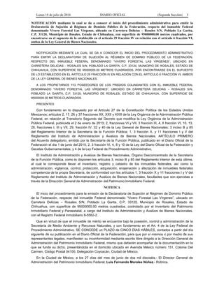 Lunes 18 de julio de 2016 DIARIO OFICIAL (Segunda Sección) 3
NOTIFICACIÓN mediante la cual se da a conocer el inicio del procedimiento administrativo para emitir la
Declaratoria de Sujeción al Régimen de Dominio Público de la Federación, respecto del inmueble Federal
denominado Vivero Forestal Las Vírgenes, ubicado en Carretera Delicias – Rosales S/N, Poblado La Garita,
C.P. 33120, Municipio de Rosales, Estado de Chihuahua, con superficie de 95000000.00 metros cuadrados, por
encontrarse en el supuesto de lo establecido en el artículo 29 fracción IV en relación con el artículo 6 fracción VI,
ambos de la Ley General de Bienes Nacionales.
NOTIFICACIÓN MEDIANTE LA CUAL SE DA A CONOCER EL INICIO DEL PROCEDIMIENTO ADMINISTRATIVO
PARA EMITIR LA DECLARATORIA DE SUJECIÓN AL RÉGIMEN DE DOMINIO PÚBLICO DE LA FEDERACIÓN,
RESPECTO DEL INMUEBLE FEDERAL DENOMINADO “VIVERO FORESTAL LAS VÍRGENES”, UBICADO EN
CARRETERA DELICIAS – ROSALES S/N, POBLADO LA GARITA, C.P. 33120, MUNICIPIO DE ROSALES, ESTADO DE
CHIHUAHUA, CON SUPERFICIE DE 95000000.00 METROS CUADRADOS, POR ENCONTRARSE EN EL SUPUESTO
DE LO ESTABLECIDO EN EL ARTÍCULO 29 FRACCIÓN IV EN RELACIÓN CON EL ARTÍCULO 6 FRACCIÓN VI, AMBOS
DE LA LEY GENERAL DE BIENES NACIONALES.
A LOS PROPIETARIOS Y/O POSEEDORES DE LOS PREDIOS COLINDANTES CON EL INMUEBLE FEDERAL
DENOMINADO “VIVERO FORESTAL LAS VÍRGENES”, UBICADO EN CARRETERA DELICIAS – ROSALES S/N,
POBLADO LA GARITA, C.P. 33120, MUNICIPIO DE ROSALES, ESTADO DE CHIHUAHUA, CON SUPERFICIE DE
95000000.00 METROS CUADRADOS.
PRESENTES
Con fundamento en lo dispuesto por el Artículo 27 de la Constitución Política de los Estados Unidos
Mexicanos; artículos 2, 17, 26 y 37 fracciones XX, XXII y XXIII de la Ley Orgánica de la Administración Pública
Federal, en relación al Transitorio Segundo del Decreto que modifica la Ley Orgánica de la Administración
Pública Federal, publicada el 2 de enero de 2013; 2, fracciones VI y VII, 3 fracción III, 4, 6 fracción VI, 10, 13,
28, fracciones I, III y VII, 29, fracción IV, 32 y 40 de la Ley General de Bienes Nacionales; 3 inciso B y 85
del Reglamento Interior de la Secretaría de la Función Pública; 1, 3 fracción X, y 11 fracciones I y V del
Reglamento del Instituto de Administración y Avalúos de Bienes Nacionales; ARTÍCULO PRIMERO
del Acuerdo delegatorio, emitido por la Secretaría de la Función Pública, publicado en el Diario Oficial de la
Federación el día 1 de junio del 2015; 2, 3 fracción VI, 4, 8 y 10 de la Ley del Diario Oficial de la Federación y
Gacetas Gubernamentales; y 4 de la Ley Federal de Procedimiento Administrativo.
El Instituto de Administración y Avalúos de Bienes Nacionales, Órgano Desconcentrado de la Secretaría
de la Función Pública, como lo disponen los artículos 3, inciso B y 85 del Reglamento Interior de esta última,
al cual le corresponde llevar el inventario, registro y catastro de los inmuebles federales, así como la
administración, vigilancia, control, protección, adquisición, enajenación y afectación de inmuebles federales
competencia de la propia Secretaría, de conformidad con los artículos 1, 3 fracción X y 11 fracciones I y V del
Reglamento del Instituto de Administración y Avalúos de Bienes Nacionales, facultades que son ejercidas a
través de la Dirección General de Administración del Patrimonio Inmobiliario Federal.
NOTIFICA
El inicio del procedimiento para la emisión de la Declaratoria de Sujeción al Régimen de Dominio Público
de la Federación, respecto del inmueble Federal denominado “Vivero Forestal Las Vírgenes”, ubicado en
Carretera Delicias – Rosales S/N, Poblado La Garita, C.P. 33120, Municipio de Rosales, Estado de
Chihuahua, con superficie de 95000000.00 metros cuadrados, controlado por el Inventario del Patrimonio
Inmobiliario Federal y Paraestatal, a cargo del Instituto de Administración y Avalúos de Bienes Nacionales,
con el Registro Federal Inmobiliario 8-5562-2.
Que en virtud de que el inmueble de mérito se encuentra bajo la posesión, control y administración de la
Secretaría de Medio Ambiente y Recursos Naturales, y con fundamento en el Art. 4 de la Ley Federal de
Procedimiento Administrativo, SE CONCEDE un PLAZO de CINCO DÍAS HÁBILES, contados a partir del día
siguiente de su publicación en el Diario Oficial de la Federación, para que por sí mismos o por medio de sus
representantes legales, manifiesten su inconformidad mediante escrito libre dirigido a la Dirección General de
Administración del Patrimonio Inmobiliario Federal, mismo que deberán acompañar de la documentación en la
que se funde su dicho, presentándola en el domicilio ubicado en Avenida México número 151, Colonia Del
Carmen, Código Postal 04100, Delegación Coyoacán, Ciudad de México.
En la Ciudad de México, a los 27 días del mes de junio de dos mil dieciséis.- El Director General de
Administración del Patrimonio Inmobiliario Federal, Luis Fernando Morales Núñez.- Rúbrica.
 