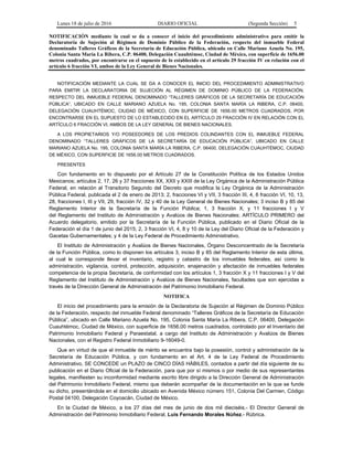 Lunes 18 de julio de 2016 DIARIO OFICIAL (Segunda Sección) 5
NOTIFICACIÓN mediante la cual se da a conocer el inicio del procedimiento administrativo para emitir la
Declaratoria de Sujeción al Régimen de Dominio Público de la Federación, respecto del inmueble Federal
denominado Talleres Gráficos de la Secretaría de Educación Pública, ubicado en Calle Mariano Azuela No. 195,
Colonia Santa María La Ribera, C.P. 06400, Delegación Cuauhtémoc, Ciudad de México, con superficie de 1656.00
metros cuadrados, por encontrarse en el supuesto de lo establecido en el artículo 29 fracción IV en relación con el
artículo 6 fracción VI, ambos de la Ley General de Bienes Nacionales.
NOTIFICACIÓN MEDIANTE LA CUAL SE DA A CONOCER EL INICIO DEL PROCEDIMIENTO ADMINISTRATIVO
PARA EMITIR LA DECLARATORIA DE SUJECIÓN AL RÉGIMEN DE DOMINIO PÚBLICO DE LA FEDERACIÓN,
RESPECTO DEL INMUEBLE FEDERAL DENOMINADO “TALLERES GRÁFICOS DE LA SECRETARÍA DE EDUCACIÓN
PÚBLICA”, UBICADO EN CALLE MARIANO AZUELA No. 195, COLONIA SANTA MARÍA LA RIBERA, C.P. 06400,
DELEGACIÓN CUAUHTÉMOC, CIUDAD DE MÉXICO, CON SUPERFICIE DE 1656.00 METROS CUADRADOS, POR
ENCONTRARSE EN EL SUPUESTO DE LO ESTABLECIDO EN EL ARTÍCULO 29 FRACCIÓN IV EN RELACIÓN CON EL
ARTÍCULO 6 FRACCIÓN VI, AMBOS DE LA LEY GENERAL DE BIENES NACIONALES.
A LOS PROPIETARIOS Y/O POSEEDORES DE LOS PREDIOS COLINDANTES CON EL INMUEBLE FEDERAL
DENOMINADO “TALLERES GRÁFICOS DE LA SECRETARÍA DE EDUCACIÓN PÚBLICA”, UBICADO EN CALLE
MARIANO AZUELA No. 195, COLONIA SANTA MARÍA LA RIBERA, C.P. 06400, DELEGACIÓN CUAUHTÉMOC, CIUDAD
DE MÉXICO, CON SUPERFICIE DE 1656.00 METROS CUADRADOS.
PRESENTES
Con fundamento en lo dispuesto por el Artículo 27 de la Constitución Política de los Estados Unidos
Mexicanos; artículos 2, 17, 26 y 37 fracciones XX, XXII y XXIII de la Ley Orgánica de la Administración Pública
Federal, en relación al Transitorio Segundo del Decreto que modifica la Ley Orgánica de la Administración
Pública Federal, publicada el 2 de enero de 2013; 2, fracciones VI y VII, 3 fracción III, 4, 6 fracción VI, 10, 13,
28, fracciones I, III y VII, 29, fracción IV, 32 y 40 de la Ley General de Bienes Nacionales; 3 inciso B y 85 del
Reglamento Interior de la Secretaría de la Función Pública; 1, 3 fracción X, y 11 fracciones I y V
del Reglamento del Instituto de Administración y Avalúos de Bienes Nacionales; ARTÍCULO PRIMERO del
Acuerdo delegatorio, emitido por la Secretaría de la Función Pública, publicado en el Diario Oficial de la
Federación el día 1 de junio del 2015; 2, 3 fracción VI, 4, 8 y 10 de la Ley del Diario Oficial de la Federación y
Gacetas Gubernamentales; y 4 de la Ley Federal de Procedimiento Administrativo.
El Instituto de Administración y Avalúos de Bienes Nacionales, Órgano Desconcentrado de la Secretaría
de la Función Pública, como lo disponen los artículos 3, inciso B y 85 del Reglamento Interior de esta última,
al cual le corresponde llevar el inventario, registro y catastro de los inmuebles federales, así como la
administración, vigilancia, control, protección, adquisición, enajenación y afectación de inmuebles federales
competencia de la propia Secretaría, de conformidad con los artículos 1, 3 fracción X y 11 fracciones I y V del
Reglamento del Instituto de Administración y Avalúos de Bienes Nacionales, facultades que son ejercidas a
través de la Dirección General de Administración del Patrimonio Inmobiliario Federal.
NOTIFICA
El inicio del procedimiento para la emisión de la Declaratoria de Sujeción al Régimen de Dominio Público
de la Federación, respecto del inmueble Federal denominado “Talleres Gráficos de la Secretaría de Educación
Pública”, ubicado en Calle Mariano Azuela No. 195, Colonia Santa María La Ribera, C.P. 06400, Delegación
Cuauhtémoc, Ciudad de México, con superficie de 1656.00 metros cuadrados, controlado por el Inventario del
Patrimonio Inmobiliario Federal y Paraestatal, a cargo del Instituto de Administración y Avalúos de Bienes
Nacionales, con el Registro Federal Inmobiliario 9-16049-0.
Que en virtud de que el inmueble de mérito se encuentra bajo la posesión, control y administración de la
Secretaría de Educación Pública, y con fundamento en el Art. 4 de la Ley Federal de Procedimiento
Administrativo, SE CONCEDE un PLAZO de CINCO DÍAS HÁBILES, contados a partir del día siguiente de su
publicación en el Diario Oficial de la Federación, para que por sí mismos o por medio de sus representantes
legales, manifiesten su inconformidad mediante escrito libre dirigido a la Dirección General de Administración
del Patrimonio Inmobiliario Federal, mismo que deberán acompañar de la documentación en la que se funde
su dicho, presentándola en el domicilio ubicado en Avenida México número 151, Colonia Del Carmen, Código
Postal 04100, Delegación Coyoacán, Ciudad de México.
En la Ciudad de México, a los 27 días del mes de junio de dos mil dieciséis.- El Director General de
Administración del Patrimonio Inmobiliario Federal, Luis Fernando Morales Núñez.- Rúbrica.
 