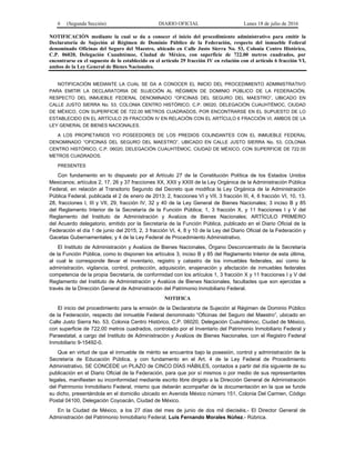 6 (Segunda Sección) DIARIO OFICIAL Lunes 18 de julio de 2016
NOTIFICACIÓN mediante la cual se da a conocer el inicio del procedimiento administrativo para emitir la
Declaratoria de Sujeción al Régimen de Dominio Público de la Federación, respecto del inmueble Federal
denominado Oficinas del Seguro del Maestro, ubicado en Calle Justo Sierra No. 53, Colonia Centro Histórico,
C.P. 06020, Delegación Cuauhtémoc, Ciudad de México, con superficie de 722.00 metros cuadrados, por
encontrarse en el supuesto de lo establecido en el artículo 29 fracción IV en relación con el artículo 6 fracción VI,
ambos de la Ley General de Bienes Nacionales.
NOTIFICACIÓN MEDIANTE LA CUAL SE DA A CONOCER EL INICIO DEL PROCEDIMIENTO ADMINISTRATIVO
PARA EMITIR LA DECLARATORIA DE SUJECIÓN AL RÉGIMEN DE DOMINIO PÚBLICO DE LA FEDERACIÓN,
RESPECTO DEL INMUEBLE FEDERAL DENOMINADO “OFICINAS DEL SEGURO DEL MAESTRO”, UBICADO EN
CALLE JUSTO SIERRA No. 53, COLONIA CENTRO HISTÓRICO, C.P. 06020, DELEGACIÓN CUAUHTÉMOC, CIUDAD
DE MÉXICO, CON SUPERFICIE DE 722.00 METROS CUADRADOS, POR ENCONTRARSE EN EL SUPUESTO DE LO
ESTABLECIDO EN EL ARTÍCULO 29 FRACCIÓN IV EN RELACIÓN CON EL ARTÍCULO 6 FRACCIÓN VI, AMBOS DE LA
LEY GENERAL DE BIENES NACIONALES.
A LOS PROPIETARIOS Y/O POSEEDORES DE LOS PREDIOS COLINDANTES CON EL INMUEBLE FEDERAL
DENOMINADO “OFICINAS DEL SEGURO DEL MAESTRO”, UBICADO EN CALLE JUSTO SIERRA No. 53, COLONIA
CENTRO HISTÓRICO, C.P. 06020, DELEGACIÓN CUAUHTÉMOC, CIUDAD DE MÉXICO, CON SUPERFICIE DE 722.00
METROS CUADRADOS.
PRESENTES
Con fundamento en lo dispuesto por el Artículo 27 de la Constitución Política de los Estados Unidos
Mexicanos; artículos 2, 17, 26 y 37 fracciones XX, XXII y XXIII de la Ley Orgánica de la Administración Pública
Federal, en relación al Transitorio Segundo del Decreto que modifica la Ley Orgánica de la Administración
Pública Federal, publicada el 2 de enero de 2013; 2, fracciones VI y VII, 3 fracción III, 4, 6 fracción VI, 10, 13,
28, fracciones I, III y VII, 29, fracción IV, 32 y 40 de la Ley General de Bienes Nacionales; 3 inciso B y 85
del Reglamento Interior de la Secretaría de la Función Pública; 1, 3 fracción X, y 11 fracciones I y V del
Reglamento del Instituto de Administración y Avalúos de Bienes Nacionales; ARTÍCULO PRIMERO
del Acuerdo delegatorio, emitido por la Secretaría de la Función Pública, publicado en el Diario Oficial de la
Federación el día 1 de junio del 2015; 2, 3 fracción VI, 4, 8 y 10 de la Ley del Diario Oficial de la Federación y
Gacetas Gubernamentales; y 4 de la Ley Federal de Procedimiento Administrativo.
El Instituto de Administración y Avalúos de Bienes Nacionales, Órgano Desconcentrado de la Secretaría
de la Función Pública, como lo disponen los artículos 3, inciso B y 85 del Reglamento Interior de esta última,
al cual le corresponde llevar el inventario, registro y catastro de los inmuebles federales, así como la
administración, vigilancia, control, protección, adquisición, enajenación y afectación de inmuebles federales
competencia de la propia Secretaría, de conformidad con los artículos 1, 3 fracción X y 11 fracciones I y V del
Reglamento del Instituto de Administración y Avalúos de Bienes Nacionales, facultades que son ejercidas a
través de la Dirección General de Administración del Patrimonio Inmobiliario Federal.
NOTIFICA
El inicio del procedimiento para la emisión de la Declaratoria de Sujeción al Régimen de Dominio Público
de la Federación, respecto del inmueble Federal denominado “Oficinas del Seguro del Maestro”, ubicado en
Calle Justo Sierra No. 53, Colonia Centro Histórico, C.P. 06020, Delegación Cuauhtémoc, Ciudad de México,
con superficie de 722.00 metros cuadrados, controlado por el Inventario del Patrimonio Inmobiliario Federal y
Paraestatal, a cargo del Instituto de Administración y Avalúos de Bienes Nacionales, con el Registro Federal
Inmobiliario 9-15492-0.
Que en virtud de que el inmueble de mérito se encuentra bajo la posesión, control y administración de la
Secretaría de Educación Pública, y con fundamento en el Art. 4 de la Ley Federal de Procedimiento
Administrativo, SE CONCEDE un PLAZO de CINCO DÍAS HÁBILES, contados a partir del día siguiente de su
publicación en el Diario Oficial de la Federación, para que por sí mismos o por medio de sus representantes
legales, manifiesten su inconformidad mediante escrito libre dirigido a la Dirección General de Administración
del Patrimonio Inmobiliario Federal, mismo que deberán acompañar de la documentación en la que se funde
su dicho, presentándola en el domicilio ubicado en Avenida México número 151, Colonia Del Carmen, Código
Postal 04100, Delegación Coyoacán, Ciudad de México.
En la Ciudad de México, a los 27 días del mes de junio de dos mil dieciséis.- El Director General de
Administración del Patrimonio Inmobiliario Federal, Luis Fernando Morales Núñez.- Rúbrica.
 