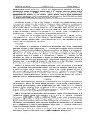 Lunes 18 de julio de 2016 DIARIO OFICIAL (Segunda Sección) 7
NOTIFICACIÓN mediante la cual se da a conocer el inicio del procedimiento administrativo para emitir la
Declaratoria de Sujeción al Régimen de Dominio Público de la Federación, respecto del inmueble Federal
denominado Escuela Nacional de Biblioteconomía y Archivonomía, ubicado en Avenida Ticomán No. 643,
Colonia Santa María Ticomán, C.P. 07330, Delegación Gustavo A. Madero, Ciudad de México, con superficie de
7449.00 metros cuadrados, por encontrarse en el supuesto de lo establecido en el artículo 29 fracción IV en relación
con el artículo 6 fracción VI, ambos de la Ley General de Bienes Nacionales.
NOTIFICACIÓN MEDIANTE LA CUAL SE DA A CONOCER EL INICIO DEL PROCEDIMIENTO ADMINISTRATIVO
PARA EMITIR LA DECLARATORIA DE SUJECIÓN AL RÉGIMEN DE DOMINIO PÚBLICO DE LA FEDERACIÓN,
RESPECTO DEL INMUEBLE FEDERAL DENOMINADO “ESCUELA NACIONAL DE BIBLIOTECONOMÍA Y
ARCHIVONOMÍA”, UBICADO EN AVENIDA TICOMÁN No. 643, COLONIA SANTA MARÍA TICOMÁN, C.P. 07330,
DELEGACIÓN GUSTAVO A. MADERO, CIUDAD DE MÉXICO, CON SUPERFICIE DE 7449.00 METROS CUADRADOS,
POR ENCONTRARSE EN EL SUPUESTO DE LO ESTABLECIDO EN EL ARTÍCULO 29 FRACCIÓN IV EN RELACIÓN
CON EL ARTÍCULO 6 FRACCIÓN VI, AMBOS DE LA LEY GENERAL DE BIENES NACIONALES.
A LOS PROPIETARIOS Y/O POSEEDORES DE LOS PREDIOS COLINDANTES CON EL INMUEBLE FEDERAL
DENOMINADO “ESCUELA NACIONAL DE BIBLIOTECONOMÍA Y ARCHIVONOMÍA”, UBICADO EN AVENIDA TICOMÁN
No. 643, COLONIA SANTA MARÍA TICOMÁN, C.P. 07330, DELEGACIÓN GUSTAVO A. MADERO, CIUDAD DE MÉXICO,
CON SUPERFICIE DE 7449.00 METROS CUADRADOS.
PRESENTES
Con fundamento en lo dispuesto por el Artículo 27 de la Constitución Política de los Estados Unidos
Mexicanos; artículos 2, 17, 26 y 37 fracciones XX, XXII y XXIII de la Ley Orgánica de la Administración Pública
Federal, en relación al Transitorio Segundo del Decreto que modifica la Ley Orgánica de la Administración
Pública Federal, publicada el 2 de enero de 2013; 2, fracciones VI y VII, 3 fracción III, 4, 6 fracción VI, 10, 13,
28, fracciones I, III y VII, 29, fracción IV, 32 y 40 de la Ley General de Bienes Nacionales; 3 inciso B y 85
del Reglamento Interior de la Secretaría de la Función Pública; 1, 3 fracción X, y 11 fracciones I y V del
Reglamento del Instituto de Administración y Avalúos de Bienes Nacionales; ARTÍCULO PRIMERO
del Acuerdo delegatorio, emitido por la Secretaría de la Función Pública, publicado en el Diario Oficial de la
Federación el día 1 de junio del 2015; 2, 3 fracción VI, 4, 8 y 10 de la Ley del Diario Oficial de la Federación y
Gacetas Gubernamentales; y 4 de la Ley Federal de Procedimiento Administrativo.
El Instituto de Administración y Avalúos de Bienes Nacionales, Órgano Desconcentrado de la Secretaría
de la Función Pública, como lo disponen los artículos 3, inciso B y 85 del Reglamento Interior de esta última,
al cual le corresponde llevar el inventario, registro y catastro de los inmuebles federales, así como la
administración, vigilancia, control, protección, adquisición, enajenación y afectación de inmuebles federales
competencia de la propia Secretaría, de conformidad con los artículos 1, 3 fracción X y 11 fracciones I y V del
Reglamento del Instituto de Administración y Avalúos de Bienes Nacionales, facultades que son ejercidas a
través de la Dirección General de Administración del Patrimonio Inmobiliario Federal.
NOTIFICA
El inicio del procedimiento para la emisión de la Declaratoria de Sujeción al Régimen de Dominio Público
de la Federación, respecto del inmueble Federal denominado “Escuela Nacional de Biblioteconomía y
Archivonomía”, ubicado en Avenida Ticomán No. 643, Colonia Santa María Ticomán, C.P. 07330, Delegación
Gustavo A. Madero, Ciudad de México, con superficie de 7449.00 metros cuadrados, controlado por el
Inventario del Patrimonio Inmobiliario Federal y Paraestatal, a cargo del Instituto de Administración y Avalúos
de Bienes Nacionales, con el Registro Federal Inmobiliario 9-15999-0.
Que en virtud de que el inmueble de mérito se encuentra bajo la posesión, control y administración de la
Secretaría de Educación Pública, y con fundamento en el Art. 4 de la Ley Federal de Procedimiento
Administrativo, SE CONCEDE un PLAZO de CINCO DÍAS HÁBILES, contados a partir del día siguiente de su
publicación en el Diario Oficial de la Federación, para que por sí mismos o por medio de sus representantes
legales, manifiesten su inconformidad mediante escrito libre dirigido a la Dirección General de Administración
del Patrimonio Inmobiliario Federal, mismo que deberán acompañar de la documentación en la que se funde
su dicho, presentándola en el domicilio ubicado en Avenida México número 151, Colonia Del Carmen, Código
Postal 04100, Delegación Coyoacán, Ciudad de México.
En la Ciudad de México, a los 27 días del mes de junio de dos mil dieciséis.- El Director General de
Administración del Patrimonio Inmobiliario Federal, Luis Fernando Morales Núñez.- Rúbrica.
 