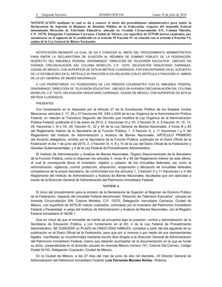 8 (Segunda Sección) DIARIO OFICIAL Lunes 18 de julio de 2016
NOTIFICACIÓN mediante la cual se da a conocer el inicio del procedimiento administrativo para emitir la
Declaratoria de Sujeción al Régimen de Dominio Público de la Federación, respecto del inmueble Federal
denominado Dirección de Televisión Educativa, ubicado en Avenida Circunvalación S/N, Colonia Morelos,
C.P. 15270, Delegación Venustiano Carranza, Ciudad de México, con superficie de 9279.00 metros cuadrados, por
encontrarse en el supuesto de lo establecido en el artículo 29 fracción IV en relación con el artículo 6 fracción VI,
ambos de la Ley General de Bienes Nacionales.
NOTIFICACIÓN MEDIANTE LA CUAL SE DA A CONOCER EL INICIO DEL PROCEDIMIENTO ADMINISTRATIVO
PARA EMITIR LA DECLARATORIA DE SUJECIÓN AL RÉGIMEN DE DOMINIO PÚBLICO DE LA FEDERACIÓN,
RESPECTO DEL INMUEBLE FEDERAL DENOMINADO “DIRECCIÓN DE TELEVISIÓN EDUCATIVA”, UBICADO EN
AVENIDA CIRCUNVALACIÓN S/N, COLONIA MORELOS, C.P. 15270, DELEGACIÓN VENUSTIANO CARRANZA,
CIUDAD DE MÉXICO, CON SUPERFICIE DE 9279.00 METROS CUADRADOS, POR ENCONTRARSE EN EL SUPUESTO
DE LO ESTABLECIDO EN EL ARTÍCULO 29 FRACCIÓN IV EN RELACIÓN CON EL ARTÍCULO 6 FRACCIÓN VI, AMBOS
DE LA LEY GENERAL DE BIENES NACIONALES.
A LOS PROPIETARIOS Y/O POSEEDORES DE LOS PREDIOS COLINDANTES CON EL INMUEBLE FEDERAL
DENOMINADO “DIRECCIÓN DE TELEVISIÓN EDUCATIVA”, UBICADO EN AVENIDA CIRCUNVALACIÓN S/N, COLONIA
MORELOS, C.P. 15270, DELEGACIÓN VENUSTIANO CARRANZA, CIUDAD DE MÉXICO, CON SUPERFICIE DE 9279.00
METROS CUADRADOS.
PRESENTES
Con fundamento en lo dispuesto por el Artículo 27 de la Constitución Política de los Estados Unidos
Mexicanos; artículos 2, 17, 26 y 37 fracciones XX, XXII y XXIII de la Ley Orgánica de la Administración Pública
Federal, en relación al Transitorio Segundo del Decreto que modifica la Ley Orgánica de la Administración
Pública Federal, publicada el 2 de enero de 2013; 2, fracciones VI y VII, 3 fracción III, 4, 6 fracción VI, 10, 13,
28, fracciones I, III y VII, 29, fracción IV, 32 y 40 de la Ley General de Bienes Nacionales; 3 inciso B y 85
del Reglamento Interior de la Secretaría de la Función Pública; 1, 3 fracción X, y 11 fracciones I y V del
Reglamento del Instituto de Administración y Avalúos de Bienes Nacionales; ARTÍCULO PRIMERO
del Acuerdo delegatorio, emitido por la Secretaría de la Función Pública, publicado en el Diario Oficial de la
Federación el día 1 de junio del 2015; 2, 3 fracción VI, 4, 8 y 10 de la Ley del Diario Oficial de la Federación y
Gacetas Gubernamentales; y 4 de la Ley Federal de Procedimiento Administrativo.
El Instituto de Administración y Avalúos de Bienes Nacionales, Órgano Desconcentrado de la Secretaría
de la Función Pública, como lo disponen los artículos 3, inciso B y 85 del Reglamento Interior de esta última,
al cual le corresponde llevar el inventario, registro y catastro de los inmuebles federales, así como la
administración, vigilancia, control, protección, adquisición, enajenación y afectación de inmuebles federales
competencia de la propia Secretaría, de conformidad con los artículos 1, 3 fracción X y 11 fracciones I y V del
Reglamento del Instituto de Administración y Avalúos de Bienes Nacionales, facultades que son ejercidas a
través de la Dirección General de Administración del Patrimonio Inmobiliario Federal.
NOTIFICA
El inicio del procedimiento para la emisión de la Declaratoria de Sujeción al Régimen de Dominio Público
de la Federación, respecto del inmueble Federal denominado “Dirección de Televisión Educativa”, ubicado en
Avenida Circunvalación S/N, Colonia Morelos, C.P. 15270, Delegación Venustiano Carranza, Ciudad de
México, con superficie de 9279.00 metros cuadrados, controlado por el Inventario del Patrimonio Inmobiliario
Federal y Paraestatal, a cargo del Instituto de Administración y Avalúos de Bienes Nacionales, con el Registro
Federal Inmobiliario 9-18236-1.
Que en virtud de que el inmueble de mérito se encuentra bajo la posesión, control y administración de la
Secretaría de Educación Pública, y con fundamento en el Art. 4 de la Ley Federal de Procedimiento
Administrativo, SE CONCEDE un PLAZO de CINCO DÍAS HÁBILES, contados a partir del día siguiente de su
publicación en el Diario Oficial de la Federación, para que por sí mismos o por medio de sus representantes
legales, manifiesten su inconformidad mediante escrito libre dirigido a la Dirección General de Administración
del Patrimonio Inmobiliario Federal, mismo que deberán acompañar de la documentación en la que se funde
su dicho, presentándola en el domicilio ubicado en Avenida México número 151, Colonia Del Carmen, Código
Postal 04100, Delegación Coyoacán, Ciudad de México.
En la Ciudad de México, a los 27 días del mes de junio de dos mil dieciséis.- El Director General de
Administración del Patrimonio Inmobiliario Federal, Luis Fernando Morales Núñez.- Rúbrica.
 
