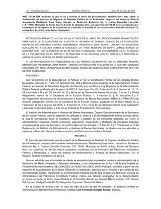 10 (Segunda Sección) DIARIO OFICIAL Lunes 18 de julio de 2016
NOTIFICACIÓN mediante la cual se da a conocer el inicio del procedimiento administrativo para emitir la
Declaratoria de Sujeción al Régimen de Dominio Público de la Federación, respecto del inmueble Federal
denominado Residencia Zona Norte, ubicado en Boulevard Kukulcan No. 5, colonia Domicilio Conocido,
C.P. 77500, Municipio de Benito Juárez, Estado de Quintana Roo, con superficie de 914.85 metros cuadrados, por
encontrarse en el supuesto de lo establecido en el artículo 29 fracción IV en relación con el artículo 6 fracción VI,
ambos de la Ley General de Bienes Nacionales.
NOTIFICACIÓN MEDIANTE LA CUAL SE DA A CONOCER EL INICIO DEL PROCEDIMIENTO ADMINISTRATIVO
PARA EMITIR LA DECLARATORIA DE SUJECIÓN AL RÉGIMEN DE DOMINIO PÚBLICO DE LA FEDERACIÓN,
RESPECTO DEL INMUEBLE FEDERAL DENOMINADO “RESIDENCIA ZONA NORTE”, UBICADO EN BOULEVARD
KUKULCÁN NO. 5, COLONIA DOMICILIO CONOCIDO, C.P. 77500, MUNICIPIO DE BENITO JUÁREZ, ESTADO DE
QUINTANA ROO, CON SUPERFICIE DE 914.85 METROS CUADRADOS, POR ENCONTRARSE EN EL SUPUESTO
DE LO ESTABLECIDO EN EL ARTÍCULO 29 FRACCIÓN IV EN RELACIÓN CON EL ARTÍCULO 6 FRACCIÓN VI,
AMBOS DE LA LEY GENERAL DE BIENES NACIONALES.
A LOS PROPIETARIOS Y/O POSEEDORES DE LOS PREDIOS COLINDANTES CON EL INMUEBLE FEDERAL
DENOMINADO “RESIDENCIA ZONA NORTE”, UBICADO EN BOULEVARD KUKULCAN NO. 5, COLONIA DOMICILIO
CONOCIDO, C.P. 77500, MUNICIPIO DE BENITO JUÁREZ, ESTADO DE QUINTANA ROO, CON SUPERFICIE DE 914.85
METROS CUADRADOS.
PRESENTES
Con fundamento en lo dispuesto por el Artículo 27 de la Constitución Política de los Estados Unidos
Mexicanos; artículos 2, 17, 26 y 37 fracciones XX, XXII y XXIII de la Ley Orgánica de la Administración Pública
Federal, en relación al Transitorio Segundo del Decreto que modifica la Ley Orgánica de la Administración
Pública Federal, publicada el 2 de enero de 2013; 2, fracciones VI y VII, 3 fracción III, 4, 6 fracción VI, 10, 13,
28, fracciones I, III y VII, 29, fracción IV, 32 y 40 de la Ley General de Bienes Nacionales; 3 inciso B y 85 del
Reglamento Interior de la Secretaría de la Función Pública; 1, 3 fracción X, y 11 fracciones I y V
del Reglamento del Instituto de Administración y Avalúos de Bienes Nacionales; ARTÍCULO PRIMERO del
Acuerdo delegatorio, emitido por la Secretaría de la Función Pública, publicado en el Diario Oficial de la
Federación el día 1 de junio del 2015; 2, 3 fracción VI, 4, 8 y 10 de la Ley del Diario Oficial de la Federación
y Gacetas Gubernamentales; y 4 de la Ley Federal de Procedimiento Administrativo.
El Instituto de Administración y Avalúos de Bienes Nacionales, Órgano Desconcentrado de la Secretaría
de la Función Pública, como lo disponen los artículos 3, inciso B y 85 del Reglamento Interior de esta última,
al cual le corresponde llevar el inventario, registro y catastro de los inmuebles federales, así como la
administración, vigilancia, control, protección, adquisición, enajenación y afectación de inmuebles federales
competencia de la propia Secretaría, de conformidad con los artículos 1, 3 fracción X y 11 fracciones I y V del
Reglamento del Instituto de Administración y Avalúos de Bienes Nacionales, facultades que son ejercidas a
través de la Dirección General de Administración del Patrimonio Inmobiliario Federal.
NOTIFICA
El inicio del procedimiento para la emisión de la Declaratoria de Sujeción al Régimen de Dominio Público
de la Federación, respecto del inmueble Federal denominado “Residencia Zona Norte”, ubicado en Boulevard
Kukulcan No. 5, Colonia Domicilio Conocido, C.P. 77500, Municipio de Benito Juárez, Estado de Quintana
Roo, con superficie de 914.85 metros cuadrados, controlado por el Inventario del Patrimonio Inmobiliario
Federal y Paraestatal, a cargo del Instituto de Administración y Avalúos de Bienes Nacionales, con el
Registro Federal Inmobiliario 23-2842-3.
Que en virtud de que el inmueble de mérito se encuentra bajo la posesión, control y administración de la
Secretaría de Medio Ambiente y Recursos Naturales, y con fundamento en el Art. 4 de la Ley Federal de
Procedimiento Administrativo, SE CONCEDE un PLAZO de CINCO DÍAS HÁBILES, contados a partir del día
siguiente de su publicación en el Diario Oficial de la Federación, para que por sí mismos o por medio de sus
representantes legales, manifiesten su inconformidad mediante escrito libre dirigido a la Dirección General de
Administración del Patrimonio Inmobiliario Federal, mismo que deberán acompañar de la documentación
en la que se funde su dicho, presentándola en el domicilio ubicado en Avenida México número 151, Colonia
Del Carmen, Código Postal 04100, Delegación Coyoacán, Ciudad de México.
En la Ciudad de México a los 27 días del mes de junio de dos mil dieciséis.- El Director General de
Administración del Patrimonio Inmobiliario Federal, Luis Fernando Morales Núñez.- Rúbrica.
 