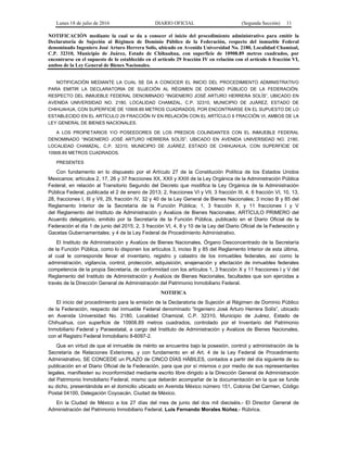 Lunes 18 de julio de 2016 DIARIO OFICIAL (Segunda Sección) 11
NOTIFICACIÓN mediante la cual se da a conocer el inicio del procedimiento administrativo para emitir la
Declaratoria de Sujeción al Régimen de Dominio Público de la Federación, respecto del inmueble Federal
denominado Ingeniero José Arturo Herrera Solís, ubicado en Avenida Universidad No. 2180, Localidad Chamizal,
C.P. 32310, Municipio de Juárez, Estado de Chihuahua, con superficie de 10908.89 metros cuadrados, por
encontrarse en el supuesto de lo establecido en el artículo 29 fracción IV en relación con el artículo 6 fracción VI,
ambos de la Ley General de Bienes Nacionales.
NOTIFICACIÓN MEDIANTE LA CUAL SE DA A CONOCER EL INICIO DEL PROCEDIMIENTO ADMINISTRATIVO
PARA EMITIR LA DECLARATORIA DE SUJECIÓN AL RÉGIMEN DE DOMINIO PÚBLICO DE LA FEDERACIÓN,
RESPECTO DEL INMUEBLE FEDERAL DENOMINADO “INGENIERO JOSÉ ARTURO HERRERA SOLÍS”, UBICADO EN
AVENIDA UNIVERSIDAD NO. 2180, LOCALIDAD CHAMIZAL, C.P. 32310, MUNICIPIO DE JUÁREZ, ESTADO DE
CHIHUAHUA, CON SUPERFICIE DE 10908.89 METROS CUADRADOS, POR ENCONTRARSE EN EL SUPUESTO DE LO
ESTABLECIDO EN EL ARTÍCULO 29 FRACCIÓN IV EN RELACIÓN CON EL ARTÍCULO 6 FRACCIÓN VI, AMBOS DE LA
LEY GENERAL DE BIENES NACIONALES.
A LOS PROPIETARIOS Y/O POSEEDORES DE LOS PREDIOS COLINDANTES CON EL INMUEBLE FEDERAL
DENOMINADO “INGENIERO JOSÉ ARTURO HERRERA SOLÍS”, UBICADO EN AVENIDA UNIVERSIDAD NO. 2180,
LOCALIDAD CHAMIZAL, C.P. 32310, MUNICIPIO DE JUÁREZ, ESTADO DE CHIHUAHUA, CON SUPERFICIE DE
10908.89 METROS CUADRADOS.
PRESENTES
Con fundamento en lo dispuesto por el Artículo 27 de la Constitución Política de los Estados Unidos
Mexicanos; artículos 2, 17, 26 y 37 fracciones XX, XXII y XXIII de la Ley Orgánica de la Administración Pública
Federal, en relación al Transitorio Segundo del Decreto que modifica la Ley Orgánica de la Administración
Pública Federal, publicada el 2 de enero de 2013; 2, fracciones VI y VII, 3 fracción III, 4, 6 fracción VI, 10, 13,
28, fracciones I, III y VII, 29, fracción IV, 32 y 40 de la Ley General de Bienes Nacionales; 3 inciso B y 85 del
Reglamento Interior de la Secretaría de la Función Pública; 1, 3 fracción X, y 11 fracciones I y V
del Reglamento del Instituto de Administración y Avalúos de Bienes Nacionales; ARTÍCULO PRIMERO del
Acuerdo delegatorio, emitido por la Secretaría de la Función Pública, publicado en el Diario Oficial de la
Federación el día 1 de junio del 2015; 2, 3 fracción VI, 4, 8 y 10 de la Ley del Diario Oficial de la Federación y
Gacetas Gubernamentales; y 4 de la Ley Federal de Procedimiento Administrativo.
El Instituto de Administración y Avalúos de Bienes Nacionales, Órgano Desconcentrado de la Secretaría
de la Función Pública, como lo disponen los artículos 3, inciso B y 85 del Reglamento Interior de esta última,
al cual le corresponde llevar el inventario, registro y catastro de los inmuebles federales, así como la
administración, vigilancia, control, protección, adquisición, enajenación y afectación de inmuebles federales
competencia de la propia Secretaría, de conformidad con los artículos 1, 3 fracción X y 11 fracciones I y V del
Reglamento del Instituto de Administración y Avalúos de Bienes Nacionales, facultades que son ejercidas a
través de la Dirección General de Administración del Patrimonio Inmobiliario Federal.
NOTIFICA
El inicio del procedimiento para la emisión de la Declaratoria de Sujeción al Régimen de Dominio Público
de la Federación, respecto del inmueble Federal denominado “Ingeniero José Arturo Herrera Solís”, ubicado
en Avenida Universidad No. 2180, Localidad Chamizal, C.P. 32310, Municipio de Juárez, Estado de
Chihuahua, con superficie de 10908.89 metros cuadrados, controlado por el Inventario del Patrimonio
Inmobiliario Federal y Paraestatal, a cargo del Instituto de Administración y Avalúos de Bienes Nacionales,
con el Registro Federal Inmobiliario 8-6097-2.
Que en virtud de que el inmueble de mérito se encuentra bajo la posesión, control y administración de la
Secretaría de Relaciones Exteriores, y con fundamento en el Art. 4 de la Ley Federal de Procedimiento
Administrativo, SE CONCEDE un PLAZO de CINCO DÍAS HÁBILES, contados a partir del día siguiente de su
publicación en el Diario Oficial de la Federación, para que por sí mismos o por medio de sus representantes
legales, manifiesten su inconformidad mediante escrito libre dirigido a la Dirección General de Administración
del Patrimonio Inmobiliario Federal, mismo que deberán acompañar de la documentación en la que se funde
su dicho, presentándola en el domicilio ubicado en Avenida México número 151, Colonia Del Carmen, Código
Postal 04100, Delegación Coyoacán, Ciudad de México.
En la Ciudad de México a los 27 días del mes de junio del dos mil dieciséis.- El Director General de
Administración del Patrimonio Inmobiliario Federal, Luis Fernando Morales Núñez.- Rúbrica.
 