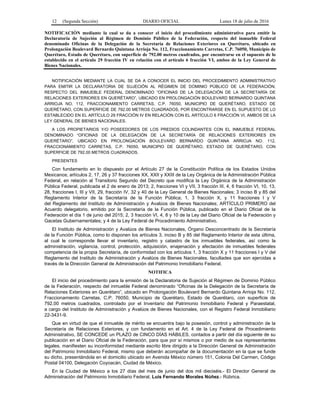 12 (Segunda Sección) DIARIO OFICIAL Lunes 18 de julio de 2016
NOTIFICACIÓN mediante la cual se da a conocer el inicio del procedimiento administrativo para emitir la
Declaratoria de Sujeción al Régimen de Dominio Público de la Federación, respecto del inmueble Federal
denominado Oficinas de la Delegación de la Secretaría de Relaciones Exteriores en Querétaro, ubicado en
Prolongación Boulevard Bernardo Quintana Arrioja No. 112, Fraccionamiento Carretas, C.P. 76050, Municipio de
Querétaro, Estado de Querétaro, con superficie de 792.00 metros cuadrados, por encontrarse en el supuesto de lo
establecido en el artículo 29 fracción IV en relación con el artículo 6 fracción VI, ambos de la Ley General de
Bienes Nacionales.
NOTIFICACIÓN MEDIANTE LA CUAL SE DA A CONOCER EL INICIO DEL PROCEDIMIENTO ADMINISTRATIVO
PARA EMITIR LA DECLARATORIA DE SUJECIÓN AL RÉGIMEN DE DOMINIO PÚBLICO DE LA FEDERACIÓN,
RESPECTO DEL INMUEBLE FEDERAL DENOMINADO “OFICINAS DE LA DELEGACIÓN DE LA SECRETARÍA DE
RELACIONES EXTERIORES EN QUERÉTARO”, UBICADO EN PROLONGACIÓN BOULEVARD BERNARDO QUINTANA
ARRIOJA NO. 112, FRACCIONAMIENTO CARRETAS, C.P. 76050, MUNICIPIO DE QUERÉTARO, ESTADO DE
QUERÉTARO, CON SUPERFICIE DE 792.00 METROS CUADRADOS, POR ENCONTRARSE EN EL SUPUESTO DE LO
ESTABLECIDO EN EL ARTÍCULO 29 FRACCIÓN IV EN RELACIÓN CON EL ARTÍCULO 6 FRACCIÓN VI, AMBOS DE LA
LEY GENERAL DE BIENES NACIONALES.
A LOS PROPIETARIOS Y/O POSEEDORES DE LOS PREDIOS COLINDANTES CON EL INMUEBLE FEDERAL
DENOMINADO “OFICINAS DE LA DELEGACIÓN DE LA SECRETARÍA DE RELACIONES EXTERIORES EN
QUERÉTARO”, UBICADO EN PROLONGACIÓN BOULEVARD BERNARDO QUINTANA ARRIOJA NO. 112,
FRACCIONAMIENTO CARRETAS, C.P. 76050, MUNICIPIO DE QUERÉTARO, ESTADO DE QUERÉTARO, CON
SUPERFICIE DE 792.00 METROS CUADRADOS.
PRESENTES
Con fundamento en lo dispuesto por el Artículo 27 de la Constitución Política de los Estados Unidos
Mexicanos; artículos 2, 17, 26 y 37 fracciones XX, XXII y XXIII de la Ley Orgánica de la Administración Pública
Federal, en relación al Transitorio Segundo del Decreto que modifica la Ley Orgánica de la Administración
Pública Federal, publicada el 2 de enero de 2013; 2, fracciones VI y VII, 3 fracción III, 4, 6 fracción VI, 10, 13,
28, fracciones I, III y VII, 29, fracción IV, 32 y 40 de la Ley General de Bienes Nacionales; 3 inciso B y 85 del
Reglamento Interior de la Secretaría de la Función Pública; 1, 3 fracción X, y 11 fracciones I y V
del Reglamento del Instituto de Administración y Avalúos de Bienes Nacionales; ARTÍCULO PRIMERO del
Acuerdo delegatorio, emitido por la Secretaría de la Función Pública, publicado en el Diario Oficial de la
Federación el día 1 de junio del 2015; 2, 3 fracción VI, 4, 8 y 10 de la Ley del Diario Oficial de la Federación y
Gacetas Gubernamentales; y 4 de la Ley Federal de Procedimiento Administrativo.
El Instituto de Administración y Avalúos de Bienes Nacionales, Órgano Desconcentrado de la Secretaría
de la Función Pública, como lo disponen los artículos 3, inciso B y 85 del Reglamento Interior de esta última,
al cual le corresponde llevar el inventario, registro y catastro de los inmuebles federales, así como la
administración, vigilancia, control, protección, adquisición, enajenación y afectación de inmuebles federales
competencia de la propia Secretaría, de conformidad con los artículos 1, 3 fracción X y 11 fracciones I y V del
Reglamento del Instituto de Administración y Avalúos de Bienes Nacionales, facultades que son ejercidas a
través de la Dirección General de Administración del Patrimonio Inmobiliario Federal.
NOTIFICA
El inicio del procedimiento para la emisión de la Declaratoria de Sujeción al Régimen de Dominio Público
de la Federación, respecto del inmueble Federal denominado “Oficinas de la Delegación de la Secretaría de
Relaciones Exteriores en Querétaro”, ubicado en Prolongación Boulevard Bernardo Quintana Arrioja No. 112,
Fraccionamiento Carretas, C.P. 76050, Municipio de Querétaro, Estado de Querétaro, con superficie de
792.00 metros cuadrados, controlado por el Inventario del Patrimonio Inmobiliario Federal y Paraestatal,
a cargo del Instituto de Administración y Avalúos de Bienes Nacionales, con el Registro Federal Inmobiliario
22-3431-9.
Que en virtud de que el inmueble de mérito se encuentra bajo la posesión, control y administración de la
Secretaría de Relaciones Exteriores, y con fundamento en el Art. 4 de la Ley Federal de Procedimiento
Administrativo, SE CONCEDE un PLAZO de CINCO DÍAS HÁBILES, contados a partir del día siguiente de su
publicación en el Diario Oficial de la Federación, para que por sí mismos o por medio de sus representantes
legales, manifiesten su inconformidad mediante escrito libre dirigido a la Dirección General de Administración
del Patrimonio Inmobiliario Federal, mismo que deberán acompañar de la documentación en la que se funde
su dicho, presentándola en el domicilio ubicado en Avenida México número 151, Colonia Del Carmen, Código
Postal 04100, Delegación Coyoacán, Ciudad de México.
En la Ciudad de México a los 27 días del mes de junio del dos mil dieciséis.- El Director General de
Administración del Patrimonio Inmobiliario Federal, Luis Fernando Morales Núñez.- Rúbrica.
 