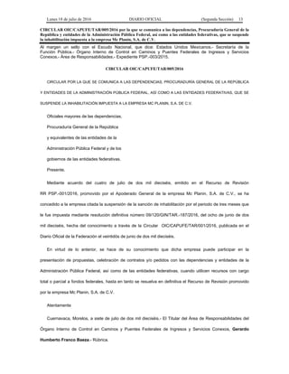 Lunes 18 de julio de 2016 DIARIO OFICIAL (Segunda Sección) 13
CIRCULAR OIC/CAPUFE/TAR/005/2016 por la que se comunica a las dependencias, Procuraduría General de la
República y entidades de la Administración Pública Federal, así como a las entidades federativas, que se suspende
la inhabilitación impuesta a la empresa Mc Planin, S.A. de C.V.
Al margen un sello con el Escudo Nacional, que dice: Estados Unidos Mexicanos.- Secretaría de la
Función Pública.- Órgano Interno de Control en Caminos y Puentes Federales de Ingresos y Servicios
Conexos.- Área de Responsabilidades.- Expediente PSP.-003/2015.
CIRCULAR OIC/CAPUFE/TAR/005/2016
CIRCULAR POR LA QUE SE COMUNICA A LAS DEPENDENCIAS, PROCURADURÍA GENERAL DE LA REPÚBLICA
Y ENTIDADES DE LA ADMINISTRACIÓN PÚBLICA FEDERAL, ASÍ COMO A LAS ENTIDADES FEDERATIVAS, QUE SE
SUSPENDE LA INHABILITACIÓN IMPUESTA A LA EMPRESA MC PLANIN, S.A. DE C.V.
Oficiales mayores de las dependencias,
Procuraduría General de la República
y equivalentes de las entidades de la
Administración Pública Federal y de los
gobiernos de las entidades federativas.
Presente.
Mediante acuerdo del cuatro de julio de dos mil dieciséis, emitido en el Recurso de Revisión
RR PSP.-001/2016, promovido por el Apoderado General de la empresa Mc Planin, S.A. de C.V., se ha
concedido a la empresa citada la suspensión de la sanción de inhabilitación por el periodo de tres meses que
le fue impuesta mediante resolución definitiva número 09/120/GIN/TAR.-187/2016, del ocho de junio de dos
mil dieciséis, hecha del conocimiento a través de la Circular OIC/CAPUFE/TAR/001/2016, publicada en el
Diario Oficial de la Federación el veintidós de junio de dos mil dieciséis.
En virtud de lo anterior, se hace de su conocimiento que dicha empresa puede participar en la
presentación de propuestas, celebración de contratos y/o pedidos con las dependencias y entidades de la
Administración Pública Federal, así como de las entidades federativas, cuando utilicen recursos con cargo
total o parcial a fondos federales, hasta en tanto se resuelva en definitiva el Recurso de Revisión promovido
por la empresa Mc Planin, S.A. de C.V.
Atentamente
Cuernavaca, Morelos, a siete de julio de dos mil dieciséis.- El Titular del Área de Responsabilidades del
Órgano Interno de Control en Caminos y Puentes Federales de Ingresos y Servicios Conexos, Gerardo
Humberto Franco Baeza.- Rúbrica.
 