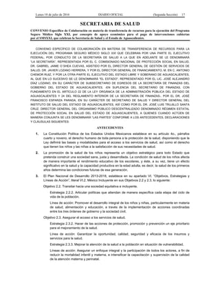 Lunes 18 de julio de 2016 DIARIO OFICIAL (Segunda Sección) 17
SECRETARIA DE SALUD
CONVENIO Específico de Colaboración en materia de transferencia de recursos para la ejecución del Programa
Seguro Médico Siglo XXI, por concepto de apoyo económico para el pago de intervenciones cubiertas
por el SMSXXI, que celebran la Secretaría de Salud y el Estado de Aguascalientes.
CONVENIO ESPECÍFICO DE COLABORACIÓN EN MATERIA DE TRANSFERENCIA DE RECURSOS PARA LA
EJECUCIÓN DEL PROGRAMA SEGURO MÉDICO SIGLO XXI QUE CELEBRAN POR UNA PARTE EL EJECUTIVO
FEDERAL, POR CONDUCTO DE LA SECRETARÍA DE SALUD A LA QUE EN ADELANTE SE LE DENOMINARÁ
“LA SECRETARÍA”, REPRESENTADA POR EL C. COMISIONADO NACIONAL DE PROTECCIÓN SOCIAL EN SALUD,
DR. GABRIEL JAIME O´SHEA CUEVAS, ASISTIDO POR EL DIRECTOR GENERAL DE GESTIÓN DE SERVICIOS DE
SALUD, DR. JAVIER LOZANO HERRERA, Y POR EL DIRECTOR GENERAL DE FINANCIAMIENTO, M. EN C. ANTONIO
CHEMOR RUIZ, Y POR LA OTRA PARTE EL EJECUTIVO DEL ESTADO LIBRE Y SOBERANO DE AGUASCALIENTES,
AL QUE EN LO SUCESIVO SE LE DENOMINARÁ "EL ESTADO", REPRESENTADO POR EL LIC. JOSÉ ALEJANDRO
DÍAZ LOZANO, EN SU CARÁCTER DE SUBSECRETARIO DE EGRESOS DE LA SECRETARÍA DE FINANZAS DEL
GOBIERNO DEL ESTADO DE AGUASCALIENTES, -EN SUPLENCIA DEL SECRETARIO DE FINANZAS, CON
FUNDAMENTO EN EL ARTÍCULO 22 DE LA LEY ORGÁNICA DE LA ADMINISTRACIÓN PÚBLICA DEL ESTADO DE
AGUASCALIENTES Y 24 DEL REGLAMENTO INTERIOR DE LA SECRETARÍA DE FINANZAS-, POR EL DR. JOSÉ
FRANCISCO ESPARZA PARADA, EN SU CARÁCTER DE SECRETARIO DE SALUD Y DIRECTOR GENERAL DEL
INSTITUTO DE SALUD DEL ESTADO DE AGUASCALIENTES, ASÍ COMO POR EL DR. JOSÉ LUIS TRUJILLO SANTA
CRUZ, DIRECTOR GENERAL DEL ORGANISMO PÚBLICO DESCENTRALIZADO DENOMINADO RÉGIMEN ESTATAL
DE PROTECCIÓN SOCIAL EN SALUD DEL ESTADO DE AGUASCALIENTES, A QUIENES CUANDO ACTÚEN DE
MANERA CONJUNTA SE LES DENOMINARÁ “LAS PARTES” CONFORME A LOS ANTECEDENTES, DECLARACIONES
Y CLÁUSULAS SIGUIENTES:
ANTECEDENTES
1. La Constitución Política de los Estados Unidos Mexicanos establece en su artículo 4o., párrafos
cuarto y noveno, el derecho humano de toda persona a la protección de la salud, disponiendo que la
Ley definirá las bases y modalidades para el acceso a los servicios de salud, así como el derecho
que tienen los niños y las niñas a la satisfacción de sus necesidades de salud.
2. La promoción de la salud de los niños representa un objetivo estratégico para todo Estado que
pretenda construir una sociedad sana, justa y desarrollada. La condición de salud de los niños afecta
de manera importante el rendimiento educativo de los escolares, y éste, a su vez, tiene un efecto
significativo en la salud y la capacidad productiva en la edad adulta, es decir, la salud de los primeros
años determina las condiciones futuras de esa generación.
3. El Plan Nacional de Desarrollo 2013-2018, establece en su apartado VI. “Objetivos, Estrategias y
Líneas de Acción”, literal VI.2. México Incluyente en sus Objetivos 2.2 y 2.3, lo siguiente:
Objetivo 2.2. Transitar hacia una sociedad equitativa e incluyente.
Estrategia 2.2.2. Articular políticas que atiendan de manera específica cada etapa del ciclo de
vida de la población.
Línea de acción: Promover el desarrollo integral de los niños y niñas, particularmente en materia
de salud, alimentación y educación, a través de la implementación de acciones coordinadas
entre los tres órdenes de gobierno y la sociedad civil;
Objetivo 2.3. Asegurar el acceso a los servicios de salud.
Estrategia 2.3.2. Hacer de las acciones de protección, promoción y prevención un eje prioritario
para el mejoramiento de la salud.
Línea de acción: Garantizar la oportunidad, calidad, seguridad y eficacia de los insumos y
servicios para la salud.
Estrategia 2.3.3. Mejorar la atención de la salud a la población en situación de vulnerabilidad.
Líneas de acción: Asegurar un enfoque integral y la participación de todos los actores, a fin de
reducir la mortalidad infantil y materna, e intensificar la capacitación y supervisión de la calidad
de la atención materna y perinatal.
 