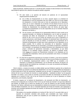 Lunes 18 de julio de 2016 DIARIO OFICIAL (Primera Sección) 13
Sobre el particular, mediante escrito de 11 de abril de 2016, recibido en esta Comisión en la misma fecha,
esa Entidad en ejercicio de su derecho de audiencia señaló lo siguiente:
“...
12. Por este medio y en ejercicio del derecho de audiencia de mi representada
respetuosamente manifiesto que:
(a) En el Oficio de Emplazamiento no se hace, mención alguna a la Solicitud de
Desistimiento la cual fue presentada ante esa CNBV con mas de 30 días hábiles
de anticipación a la fecha limite para el inicio de operaciones de la Operadora,
motivo por el cual lo dispuesto en la fracción VII del Artículo 83 de la Ley de
Fondos de Inversión no resulta aplicable a mi representada en virtud de que la
Solicitud de Desistimiento fue presentada antes del término del plazo legal.
La Solicitud de Desistimiento no ha sido respondida aún por la Comisión Nacional
Bancaria y de Valores; y
(b) Por así convenir a los intereses de mi representada solicito de nueva cuenta se de
respuesta favorable a la Solicitud de Desistimiento y por lo tanto se acuerde la
revocación del Oficio de Autorización en términos de los dispuesto por el
artículo 81 Bis 4 de la Ley de Fondos de Inversión por lo que la Operadora no
iniciara operaciones y será disuelta y liquidada. Es importante hacer notar que tal y
como se describe en el inciso (a) anterior, al momento de la presentación de la
Solicitud de Desistimiento el plazo para iniciar operaciones de la Operadora no se
había cumplido. Por lo anterior, los accionistas de la Operadora, mediante
Resoluciones Unánimes de los Accionistas, (i) acordaran la disolución y liquidación
de la sociedad, y (ii) aprobaran los estados financieros de la Operadora por cuenta
propia o derivada de operaciones reservadas a intermediarios, ya que dicha
sociedad no ha realizado ninguna operación. Se adjunta al presente escrito,
como Anexo 2 el proyecto de Resoluciones Unánimes a ser adoptadas por los
accionistas de la Operadora, mismo que fue presentado como Anexo a la Solicitud
de Desistimiento.
13. En virtud de los argumentos expuestos en el numeral 12 anterior, y que de los supuestos
normativos contenidos en el Artículo 83 fracción VII de la Ley de Fondos de Inversión no
se ha actualizado, respetuosamente solicito a esa CNBV que, (i) considere y de
respuesta a la Solicitud de Desistimiento y (ii) en términos del Artículo 34 fracción VII
segundo párrafo de la referida Ley, el principal y, en su caso, los accesorios del Depósito
sean devueltos a SMNYL.”
Visto lo anterior, a manera de sumario, es dable señalar que esa Entidad en ejercicio de su derecho de
audiencia manifestó que presentó una solicitud de desistimiento “con mas de 30 días hábiles de anticipación a
la fecha limite para el inicio de operaciones” señalando que por tal razón “lo dispuesto en la fracción VII del
Artículo 83 de la Ley de Fondos de Inversión no resulta aplicable...”, solicitando al efecto “se de respuesta
favorable” a la misma y “por lo tanto se acuerde la revocación del Oficio de Autorización en términos de lo
dispuesto por el artículo 81 Bis 4 de la Ley de Fondos de Inversión por lo que la Operadora no iniciara
operaciones y será disuelta y liquidada”.
Al efecto, respecto de “la Solicitud de Desistimiento y de revocación del Oficio de Autorización... en
términos de los dispuesto por el artículo 81 Bis 4 de la Ley de Fondos de Inversión” a la que hace referencia
esa Entidad, se señala que la misma fue resuelta por la Junta de Gobierno de esta Comisión Nacional
Bancaria y de Valores, estimando que es improcedente la solicitud de revocación de la autorización de New
York Life México Investments, S.A. de C.V. Sociedad Operadora de Fondos de Inversión, para organizarse y
funcionar como sociedad operadora de fondos de inversión, en términos de lo previsto por el artículo 81 Bis 4
de la LFI, atento a que:
“Del análisis a los requisitos señalados en el artículo 81 Bis 4 de la LFI, se puede inferir que el
supuesto de revocación voluntaria está previsto para sociedades que hayan iniciado
operaciones, toda vez que no podrían ser cumplidos por una entidad que no ha celebrado
operación alguna.”
 