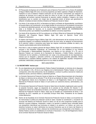18 (Segunda Sección) DIARIO OFICIAL Lunes 18 de julio de 2016
4. El Presupuesto de Egresos de la Federación para el Ejercicio Fiscal 2016, en su Anexo 25 establece
el Seguro Médico Siglo XXI como uno de los programas que deben sujetarse a Reglas de Operación,
mediante el cual el Gobierno Federal continuará con las acciones conducentes que aseguren la
cobertura de servicios de la salud de todos los niños en el país, ya que operará en todas las
localidades del territorio nacional financiando la atención médica completa e integral a los niños
beneficiarios que no cuentan con ningún tipo de seguridad social, al tiempo que garantizará la
afiliación inmediata de toda la familia al Sistema de Protección Social en Salud.
5. Con fecha 10 de octubre de 2012, la Secretaría de Salud y el Estado de Aguascalientes, suscribieron
el Acuerdo Marco de Coordinación, con el objeto facilitar la concurrencia en la prestación de servicios
en materia de salubridad general, así como fijar las bases y mecanismos generales para transferir y
dotar a la Entidad de recursos, en lo sucesivo ACUERDO MARCO DE COORDINACIÓN,
instrumento jurídico que establece la posibilidad de celebrar convenios específicos.
6. Con fecha 28 de diciembre de 2015 se publicaron en el Diario Oficial de la Federación las Reglas de
Operación del Programa Seguro Médico Siglo XXI para el Ejercicio Fiscal 2016
(Reglas de Operación).
7. El objetivo del Programa Seguro Médico Siglo XXI y del reforzamiento de las acciones de los otros
programas dirigidos a la población beneficiaria menor de cinco años, es asegurar el financiamiento
de la atención médica y preventiva para lograr las mejores condiciones posibles de salud y las
mayores oportunidades para dichos beneficiarios.
8. Para llevar a cabo el objetivo general del Seguro Médico Siglo XXI, se realizará la transferencia de
recursos a las Entidades Federativas, de conformidad con lo que establece la Ley Federal
de Presupuesto y Responsabilidad Hacendaria, que dispone en sus artículos 74 y 75, que el
Ejecutivo Federal, por conducto de la Secretaría de Hacienda y Crédito Público, autorizará la
ministración de los subsidios y transferencias con cargo a los presupuestos de las dependencias,
mismos que se otorgarán y ejercerán conforme a las disposiciones generales aplicables. Dichas
transferencias y subsidios deberán sujetarse a los criterios de objetividad, equidad, transparencia,
publicidad, selectividad y temporalidad que en la Ley citada se señalan.
DECLARACIONES
I. “LA SECRETARÍA” declara que:
I.1. Es una dependencia de la Administración Pública Federal Centralizada, en términos de lo dispuesto
en los artículos 2, 26 y 39 de la Ley Orgánica de la Administración Pública Federal, a la cual le
corresponde, entre otras atribuciones, las de establecer y conducir la política nacional en materia de
asistencia social y servicios médicos y salubridad general.
I.2. La Comisión Nacional de Protección Social en Salud es un Órgano Desconcentrado de la Secretaría
de Salud, en términos de los artículos 77 bis 35 de la Ley General de Salud, 2 literal C, fracción XII,
del Reglamento Interior de la Secretaría de Salud y 3, del Reglamento Interno de la Comisión
Nacional de Protección Social en Salud, el cual cuenta con autonomía técnica, administrativa y de
operación.
I.3. El Comisionado Nacional de Protección Social en Salud tiene la facultad y legitimación para suscribir
el presente Convenio, según se desprende de lo previsto en los artículos 38, fracción V, del
Reglamento Interior de la Secretaría de Salud; y 6, fracción I, del Reglamento Interno de la Comisión
Nacional de Protección Social en Salud, cargo que se acredita con nombramiento de fecha 11 de
diciembre de 2012, expedido por el Licenciado Enrique Peña Nieto, Presidente de los Estados
Unidos Mexicanos.
I.4. Dentro de las facultades de la Comisión Nacional de Protección Social en Salud, se encuentran las
de instrumentar la política de protección social en salud; impulsar la coordinación y vinculación de
acciones del Sistema de Protección Social en Salud con las de otros programas sociales para la
atención a grupos indígenas, marginados, rurales y en general a cualquier grupo vulnerable desde
una perspectiva intercultural que promueva el respeto a la persona y su cultura, así como sus
derechos humanos en salud; administrar los recursos financieros que en el marco del Sistema le
suministre la Secretaría de Salud y efectuar las transferencias que correspondan a los Estados y al
Distrito Federal, acorde a lo establecido en el artículo 4 fracciones I, VI y XIII del Reglamento Interno
de la Comisión Nacional de Protección Social en Salud.
 