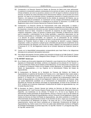 Lunes 18 de julio de 2016 DIARIO OFICIAL (Segunda Sección) 19
I.5. Corresponde a la Dirección General de Gestión de Servicios de Salud entre otras atribuciones:
(i) proponer la incorporación gradual y jerarquizada de los servicios de salud y de las intervenciones
clínicas al Sistema, así como su secuencia y alcance con el fin de lograr la cobertura universal de los
servicios; (ii) estimar los costos derivados de las intervenciones médicas y de la provisión de nuevos
servicios, con base en los protocolos clínicos y terapéuticos previendo su impacto económico en el
Sistema y, (iii) coadyuvar en la determinación de las cédulas de evaluación del Sistema, que se
utilicen en el proceso de acreditación, en coordinación con las unidades administrativas competentes
de la Secretaría de Salud, conforme a lo establecido en el artículo 10, fracciones I, II y III BIS 3, del
Reglamento Interno de la Comisión Nacional de Protección Social en Salud.
I.6. Corresponde a la Dirección General de Financiamiento entre otras atribuciones: (i) diseñar y
proponer en coordinación con las unidades administrativas competentes de la Secretaría de Salud,
los esquemas y mecanismos financieros que sean necesarios para el funcionamiento del Sistema de
Protección Social en Salud, incluyendo el desarrollo de programas de salud dirigidos a grupos
indígenas, marginados, rurales y en general a cualquier grupo vulnerable; (ii) determinar los criterios
para la operación y administración de los fondos generales y específicos relacionados con las
funciones comprendidas en el Sistema de Protección Social en Salud y de los programas orientados
a la atención de grupos vulnerables; (iii) coadyuvar, con la participación de las unidades
administrativas competentes de la Secretaría de Salud, en las acciones de supervisión financiera del
Sistema de Protección Social en Salud, y de los programas de atención a grupos indígenas,
marginados, rurales y en general a cualquier grupo vulnerable para garantizar el cumplimiento de las
normas financieras y de operación, así como de sus metas y objetivos, de conformidad con el artículo
9 fracciones III, VI, VII, del Reglamento Interno de la Comisión Nacional de Protección Social en
Salud.
I.7. Cuenta con la disponibilidad presupuestaria correspondiente para hacer frente a las obligaciones
derivadas de la suscripción del presente instrumento.
I.8. Para efectos del presente Convenio señala como domicilio el ubicado en la Calle Gustavo E. Campa
número 54, colonia Guadalupe Inn, Delegación Álvaro Obregón, C.P. 01020, en la Ciudad de México.
II. “EL ESTADO” declara que:
II.1. Es un Estado que forma parte integrante de la Federación y que el ejercicio de su Poder Ejecutivo se
deposita en el Gobernador del Estado, conforme a lo dispuesto por los artículos 40, 42, fracción I y
43 de la Constitución Política de los Estados Unidos Mexicanos, con las atribuciones y funciones que
le confieren la Constitución Política de los Estados Unidos Mexicanos, la Constitución Política del
Estado de Aguascalientes y la Ley Orgánica de la Administración Pública del Estado de
Aguascalientes.
II.2. El Subsecretario de Egresos de la Secretaría de Finanzas del Gobierno del Estado de
Aguascalientes en suplencia del Secretario de Finanzas, el Lic. José Alejandro Díaz Lozano asiste a
la suscripción del presente Convenio, de conformidad con los artículos 2, 3, 9, 15 fracción III, 22, 24
fracción X, 27 fracción VIII y 31 fracción XXI de la Ley Orgánica de la Administración Pública del
Estado de Aguascalientes y articulo 24 del Reglamento Interior de la Secretaría de Finanzas, cargo
que queda debidamente acreditado con el nombramiento de Subsecretario de Egresos de la
Secretaria de Finanzas del Gobierno del Estado de Aguascalientes, de fecha 29 de noviembre de
2010, conferido por el entonces Gobernador Constitucional del Estado de Aguascalientes Ing. Luis
Armando Reynoso Femat.
II.3. El Secretario de Salud y Director General del Instituto de Servicios de Salud del Estado de
Aguascalientes el Dr. José Francisco Esparza Parada, asiste a la suscripción del presente Convenio
Específico, con fundamento en los artículos 15 fracción VI y 34 de la Ley Orgánica de la
Administración Pública del Estado de Aguascalientes, artículo 21 fracción X de la Ley del Instituto de
Servicios de Salud del Estado de Aguascalientes y artículo 18 fracción XII del Reglamento Interior del
Instituto de Servicios de Salud del Estado de Aguascalientes, este último publicado en el Periódico
Oficial del Estado de Aguascalientes de fecha 18 de diciembre de 2013, cargos que se acreditan con
los nombramientos de designación de fechas 3 de enero del 2011 y 6 de diciembre de 2010
respectivamente, mismos que fueron conferidos por el Gobernador Constitucional del Estado de
Aguascalientes Ing. Carlos Lozano de la Torre, los cuales están debidamente inscritos en el Registro
de Entidades Paraestatales, el primero bajo el No. 43, foja 485, Volumen 17 y el segundo bajo el No.
44, foja 486, volumen XVII.
 