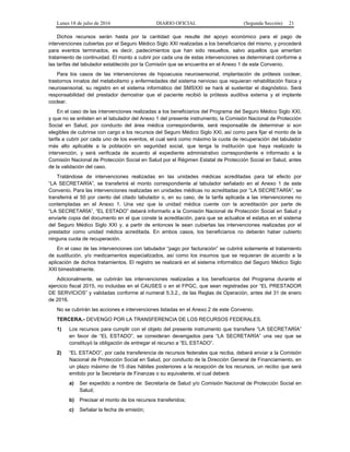 Lunes 18 de julio de 2016 DIARIO OFICIAL (Segunda Sección) 21
Dichos recursos serán hasta por la cantidad que resulte del apoyo económico para el pago de
intervenciones cubiertas por el Seguro Médico Siglo XXI realizadas a los beneficiarios del mismo, y procederá
para eventos terminados, es decir, padecimientos que han sido resueltos, salvo aquellos que ameritan
tratamiento de continuidad. El monto a cubrir por cada una de estas intervenciones se determinará conforme a
las tarifas del tabulador establecido por la Comisión que se encuentra en el Anexo 1 de este Convenio.
Para los casos de las intervenciones de hipoacusia neurosensorial, implantación de prótesis coclear,
trastornos innatos del metabolismo y enfermedades del sistema nervioso que requieran rehabilitación física y
neurosensorial, su registro en el sistema informático del SMSXXI se hará al sustentar el diagnóstico. Será
responsabilidad del prestador demostrar que el paciente recibió la prótesis auditiva externa y el implante
coclear.
En el caso de las intervenciones realizadas a los beneficiarios del Programa del Seguro Médico Siglo XXI,
y que no se enlisten en el tabulador del Anexo 1 del presente instrumento, la Comisión Nacional de Protección
Social en Salud, por conducto del área médica correspondiente, será responsable de determinar si son
elegibles de cubrirse con cargo a los recursos del Seguro Médico Siglo XXI, así como para fijar el monto de la
tarifa a cubrir por cada uno de los eventos, el cual será como máximo la cuota de recuperación del tabulador
más alto aplicable a la población sin seguridad social, que tenga la institución que haya realizado la
intervención, y será verificada de acuerdo al expediente administrativo correspondiente e informado a la
Comisión Nacional de Protección Social en Salud por el Régimen Estatal de Protección Social en Salud, antes
de la validación del caso.
Tratándose de intervenciones realizadas en las unidades médicas acreditadas para tal efecto por
“LA SECRETARÍA”, se transferirá el monto correspondiente al tabulador señalado en el Anexo 1 de este
Convenio. Para las intervenciones realizadas en unidades médicas no acreditadas por “LA SECRETARÍA”, se
transferirá el 50 por ciento del citado tabulador o, en su caso, de la tarifa aplicada a las intervenciones no
contempladas en el Anexo 1. Una vez que la unidad médica cuente con la acreditación por parte de
“LA SECRETARÍA”, “EL ESTADO” deberá informarlo a la Comisión Nacional de Protección Social en Salud y
enviarle copia del documento en el que conste la acreditación, para que se actualice el estatus en el sistema
del Seguro Médico Siglo XXI y, a partir de entonces le sean cubiertas las intervenciones realizadas por el
prestador como unidad médica acreditada. En ambos casos, los beneficiarios no deberán haber cubierto
ninguna cuota de recuperación.
En el caso de las intervenciones con tabulador “pago por facturación” se cubrirá solamente el tratamiento
de sustitución, y/o medicamentos especializados, así como los insumos que se requieran de acuerdo a la
aplicación de dichos tratamientos. El registro se realizará en el sistema informático del Seguro Médico Siglo
XXI bimestralmente.
Adicionalmente, se cubrirán las intervenciones realizadas a los beneficiarios del Programa durante el
ejercicio fiscal 2015, no incluidas en el CAUSES o en el FPGC, que sean registradas por “EL PRESTADOR
DE SERVICIOS” y validadas conforme al numeral 5.3.2., de las Reglas de Operación, antes del 31 de enero
de 2016.
No se cubrirán las acciones e intervenciones listadas en el Anexo 2 de este Convenio.
TERCERA.- DEVENGO POR LA TRANSFERENCIA DE LOS RECURSOS FEDERALES.
1) Los recursos para cumplir con el objeto del presente instrumento que transfiere “LA SECRETARÍA”
en favor de “EL ESTADO”, se consideran devengados para “LA SECRETARÍA” una vez que se
constituyó la obligación de entregar el recurso a “EL ESTADO”.
2) “EL ESTADO”, por cada transferencia de recursos federales que reciba, deberá enviar a la Comisión
Nacional de Protección Social en Salud, por conducto de la Dirección General de Financiamiento, en
un plazo máximo de 15 días hábiles posteriores a la recepción de los recursos, un recibo que será
emitido por la Secretaría de Finanzas o su equivalente, el cual deberá:
a) Ser expedido a nombre de: Secretaría de Salud y/o Comisión Nacional de Protección Social en
Salud;
b) Precisar el monto de los recursos transferidos;
c) Señalar la fecha de emisión;
 