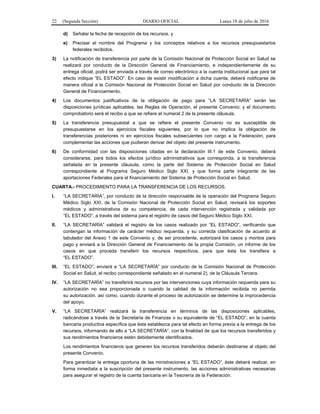 22 (Segunda Sección) DIARIO OFICIAL Lunes 18 de julio de 2016
d) Señalar la fecha de recepción de los recursos, y
e) Precisar el nombre del Programa y los conceptos relativos a los recursos presupuestarios
federales recibidos.
3) La notificación de transferencia por parte de la Comisión Nacional de Protección Social en Salud se
realizará por conducto de la Dirección General de Financiamiento, e independientemente de su
entrega oficial, podrá ser enviada a través de correo electrónico a la cuenta institucional que para tal
efecto indique “EL ESTADO”. En caso de existir modificación a dicha cuenta, deberá notificarse de
manera oficial a la Comisión Nacional de Protección Social en Salud por conducto de la Dirección
General de Financiamiento.
4) Los documentos justificativos de la obligación de pago para “LA SECRETARÍA” serán las
disposiciones jurídicas aplicables, las Reglas de Operación, el presente Convenio; y el documento
comprobatorio será el recibo a que se refiere el numeral 2 de la presente cláusula.
5) La transferencia presupuestal a que se refiere el presente Convenio no es susceptible de
presupuestarse en los ejercicios fiscales siguientes, por lo que no implica la obligación de
transferencias posteriores ni en ejercicios fiscales subsecuentes con cargo a la Federación, para
complementar las acciones que pudieran derivar del objeto del presente instrumento.
6) De conformidad con las disposiciones citadas en la declaración III.1 de este Convenio, deberá
considerarse, para todos los efectos jurídico administrativos que corresponda, a la transferencia
señalada en la presente cláusula, como la parte del Sistema de Protección Social en Salud
correspondiente al Programa Seguro Médico Siglo XXI, y que forma parte integrante de las
aportaciones Federales para el financiamiento del Sistema de Protección Social en Salud.
CUARTA.- PROCEDIMIENTO PARA LA TRANSFERENCIA DE LOS RECURSOS.
I. “LA SECRETARÍA”, por conducto de la dirección responsable de la operación del Programa Seguro
Médico Siglo XXI, de la Comisión Nacional de Protección Social en Salud, revisará los soportes
médicos y administrativos de su competencia, de cada intervención registrada y validada por
“EL ESTADO”, a través del sistema para el registro de casos del Seguro Médico Siglo XXI.
II. “LA SECRETARÍA” validará el registro de los casos realizado por “EL ESTADO”, verificando que
contengan la información de carácter médico requerida, y su correcta clasificación de acuerdo al
tabulador del Anexo 1 de este Convenio y, de ser procedente, autorizará los casos y montos para
pago y enviará a la Dirección General de Financiamiento de la propia Comisión, un informe de los
casos en que proceda transferir los recursos respectivos, para que ésta los transfiera a
“EL ESTADO”.
III. “EL ESTADO”, enviará a “LA SECRETARÍA” por conducto de la Comisión Nacional de Protección
Social en Salud, el recibo correspondiente señalado en el numeral 2), de la Cláusula Tercera.
IV. “LA SECRETARÍA” no transferirá recursos por las intervenciones cuya información requerida para su
autorización no sea proporcionada o cuando la calidad de la información recibida no permita
su autorización, así como, cuando durante el proceso de autorización se determine la improcedencia
del apoyo.
V. “LA SECRETARÍA” realizará la transferencia en términos de las disposiciones aplicables,
radicándose a través de la Secretaría de Finanzas o su equivalente de “EL ESTADO”, en la cuenta
bancaria productiva específica que ésta establezca para tal efecto en forma previa a la entrega de los
recursos, informando de ello a “LA SECRETARÍA”, con la finalidad de que los recursos transferidos y
sus rendimientos financieros estén debidamente identificados.
Los rendimientos financieros que generen los recursos transferidos deberán destinarse al objeto del
presente Convenio.
Para garantizar la entrega oportuna de las ministraciones a “EL ESTADO”, éste deberá realizar, en
forma inmediata a la suscripción del presente instrumento, las acciones administrativas necesarias
para asegurar el registro de la cuenta bancaria en la Tesorería de la Federación.
 
