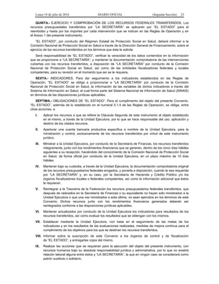 Lunes 18 de julio de 2016 DIARIO OFICIAL (Segunda Sección) 23
QUINTA.- EJERCICIO Y COMPROBACIÓN DE LOS RECURSOS FEDERALES TRANSFERIDOS. Los
recursos presupuestales transferidos por “LA SECRETARÍA” se aplicarán por “EL ESTADO” para el
reembolso y hasta por los importes por cada intervención que se indican en las Reglas de Operación y en
el Anexo 1 del presente instrumento.
“EL ESTADO”, por conducto del Régimen Estatal de Protección Social en Salud, deberá informar a la
Comisión Nacional de Protección Social en Salud a través de la Dirección General de Financiamiento, sobre el
ejercicio de los recursos transferidos en los términos que ésta le solicite.
Será responsabilidad de “EL ESTADO”, verificar la veracidad de los datos contenidos en la información
que se proporcione a “LA SECRETARÍA”, y mantener la documentación comprobatoria de las intervenciones
cubiertas con los recursos transferidos, a disposición de “LA SECRETARÍA” por conducto de la Comisión
Nacional de Protección Social en Salud, así como de las entidades fiscalizadoras federales y locales
competentes, para su revisión en el momento que así se le requiera.
SEXTA.- INDICADORES. Para dar seguimiento a los indicadores establecidos en las Reglas de
Operación, “EL ESTADO” se obliga a proporcionar a “LA SECRETARÍA” por conducto de la Comisión
Nacional de Protección Social en Salud, la información de las variables de dichos indicadores a través del
Sistema de Información en Salud, el cual forma parte del Sistema Nacional de Información de Salud (SINAIS)
en términos de las disposiciones jurídicas aplicables.
SÉPTIMA.- OBLIGACIONES DE “EL ESTADO”. Para el cumplimiento del objeto del presente Convenio,
“EL ESTADO”, además de lo establecido en el numeral 5.1.4 de las Reglas de Operación, se obliga, entre
otras acciones, a:
I. Aplicar los recursos a que se refiere la Cláusula Segunda de este instrumento al objeto establecido
en el mismo, a través de la Unidad Ejecutora, por lo que se hace responsable del uso, aplicación y
destino de los citados recursos.
II. Aperturar una cuenta bancaria productiva específica a nombre de la Unidad Ejecutora, para la
ministración y control, exclusivamente de los recursos transferidos por virtud de este instrumento
jurídico.
III. Ministrar a la Unidad Ejecutora, por conducto de la Secretaría de Finanzas, los recursos transferidos
íntegramente, junto con los rendimientos financieros que se generen, dentro de los cinco días hábiles
siguientes a su recepción, haciéndolo del conocimiento de la Comisión Nacional de Protección Social
en Salud, de forma oficial por conducto de la Unidad Ejecutora, en un plazo máximo de 10 días
hábiles.
IV. Mantener bajo su custodia, a través de la Unidad Ejecutora, la documentación comprobatoria original
de los recursos presupuestarios federales erogados, y ponerla a disposición, cuando le sea requerida
por “LA SECRETARÍA” y, en su caso, por la Secretaría de Hacienda y Crédito Público y/o los
órganos fiscalizadores locales o federales competentes, así como la información adicional que éstos
le requieran.
V. Reintegrar a la Tesorería de la Federación los recursos presupuestarios federales transferidos, que
después de radicados en la Secretaría de Finanzas o su equivalente no hayan sido ministrados a la
Unidad Ejecutora o que una vez ministrados a esta última, no sean ejercidos en los términos de este
Convenio. Dichos recursos junto con los rendimientos financieros generados deberán ser
reintegrados conforme a las disposiciones jurídicas aplicables.
VI. Mantener actualizados por conducto de la Unidad Ejecutora los indicadores para resultados de los
recursos transferidos, así como evaluar los resultados que se obtengan con los mismos.
VII. Establecer mediante la Unidad Ejecutora, con base en el seguimiento de las metas de los
indicadores y en los resultados de las evaluaciones realizadas, medidas de mejora continua para el
cumplimiento de los objetivos para los que se destinan los recursos transferidos.
VIII. Informar sobre la suscripción de este Convenio a los órganos de control y de fiscalización
de “EL ESTADO”, y entregarles copia del mismo.
IX. Realizar las acciones que se requieran para la ejecución del objeto del presente instrumento, con
recursos humanos bajo su absoluta responsabilidad jurídica y administrativa, por lo que no existirá
relación laboral alguna entre éstos y “LA SECRETARÍA”, la que en ningún caso se considerará como
patrón sustituto o solidario.
 