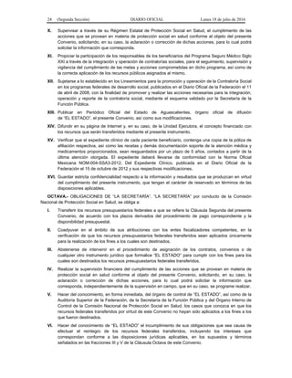 24 (Segunda Sección) DIARIO OFICIAL Lunes 18 de julio de 2016
X. Supervisar a través de su Régimen Estatal de Protección Social en Salud, el cumplimiento de las
acciones que se provean en materia de protección social en salud conforme al objeto del presente
Convenio, solicitando, en su caso, la aclaración o corrección de dichas acciones, para lo cual podrá
solicitar la información que corresponda.
XI. Propiciar la participación de los responsables de los beneficiarios del Programa Seguro Médico Siglo
XXI a través de la integración y operación de contralorías sociales, para el seguimiento, supervisión y
vigilancia del cumplimiento de las metas y acciones comprometidas en dicho programa, así como de
la correcta aplicación de los recursos públicos asignados al mismo.
XII. Sujetarse a lo establecido en los Lineamientos para la promoción y operación de la Contraloría Social
en los programas federales de desarrollo social, publicados en el Diario Oficial de la Federación el 11
de abril de 2008, con la finalidad de promover y realizar las acciones necesarias para la integración,
operación y reporte de la contraloría social, mediante el esquema validado por la Secretaría de la
Función Pública.
XIII. Publicar en Periódico Oficial del Estado de Aguascalientes, órgano oficial de difusión
de “EL ESTADO”, el presente Convenio, así como sus modificaciones.
XIV. Difundir en su página de Internet y, en su caso, de la Unidad Ejecutora, el concepto financiado con
los recursos que serán transferidos mediante el presente instrumento.
XV. Verificar que el expediente clínico de cada paciente beneficiario, contenga una copia de la póliza de
afiliación respectiva, así como las recetas y demás documentación soporte de la atención médica y
medicamentos proporcionados, sean resguardados por un plazo de 5 años, contados a partir de la
última atención otorgada. El expediente deberá llevarse de conformidad con la Norma Oficial
Mexicana NOM-004-SSA3-2012, Del Expediente Clínico, publicada en el Diario Oficial de la
Federación el 15 de octubre de 2012 y sus respectivas modificaciones.
XVI. Guardar estricta confidencialidad respecto a la información y resultados que se produzcan en virtud
del cumplimiento del presente instrumento, que tengan el carácter de reservado en términos de las
disposiciones aplicables.
OCTAVA.- OBLIGACIONES DE “LA SECRETARÍA”. “LA SECRETARÍA” por conducto de la Comisión
Nacional de Protección Social en Salud, se obliga a:
I. Transferir los recursos presupuestarios federales a que se refiere la Cláusula Segunda del presente
Convenio, de acuerdo con los plazos derivados del procedimiento de pago correspondiente y la
disponibilidad presupuestal.
II. Coadyuvar en el ámbito de sus atribuciones con los entes fiscalizadores competentes, en la
verificación de que los recursos presupuestarios federales transferidos sean aplicados únicamente
para la realización de los fines a los cuales son destinados.
III. Abstenerse de intervenir en el procedimiento de asignación de los contratos, convenios o de
cualquier otro instrumento jurídico que formalice “EL ESTADO” para cumplir con los fines para los
cuales son destinados los recursos presupuestarios federales transferidos.
IV. Realizar la supervisión financiera del cumplimiento de las acciones que se provean en materia de
protección social en salud conforme al objeto del presente Convenio, solicitando, en su caso, la
aclaración o corrección de dichas acciones, para lo cual podrá solicitar la información que
corresponda, independientemente de la supervisión en campo, que en su caso, se programe realizar.
V. Hacer del conocimiento, en forma inmediata, del órgano de control de “EL ESTADO”, así como de la
Auditoría Superior de la Federación, de la Secretaría de la Función Pública y del Órgano Interno de
Control de la Comisión Nacional de Protección Social en Salud, los casos que conozca en que los
recursos federales transferidos por virtud de este Convenio no hayan sido aplicados a los fines a los
que fueron destinados.
VI. Hacer del conocimiento de “EL ESTADO” el incumplimiento de sus obligaciones que sea causa de
efectuar el reintegro de los recursos federales transferidos, incluyendo los intereses que
correspondan conforme a las disposiciones jurídicas aplicables, en los supuestos y términos
señalados en las fracciones III y V de la Cláusula Octava de este Convenio.
 