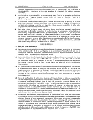 34 (Segunda Sección) DIARIO OFICIAL Lunes 18 de julio de 2016
generales para transferir y dotar a la Entidad de recursos, en lo sucesivo ACUERDO MARCO DE
COORDINACIÓN, instrumento jurídico que establece la posibilidad de celebrar convenios
específicos.
6. Con fecha 28 de diciembre de 2015 se publicaron en el Diario Oficial de la Federación las Reglas de
Operación del Programa Seguro Médico Siglo XXI para el Ejercicio Fiscal 2016
(Reglas de Operación).
7. El objetivo del Programa Seguro Médico Siglo XXI y del reforzamiento de las acciones de los otros
programas dirigidos a la población beneficiaria menor de cinco años, es asegurar el financiamiento
de la atención médica y preventiva para lograr las mejores condiciones posibles de salud y las
mayores oportunidades para dichos beneficiarios.
8. Para llevar a cabo el objetivo general del Seguro Médico Siglo XXI, se realizará la transferencia
de recursos a las Entidades Federativas, de conformidad con lo que establece la Ley Federal de
Presupuesto y Responsabilidad Hacendaria, que dispone en sus artículos 74 y 75, que el Ejecutivo
Federal, por conducto de la Secretaría de Hacienda y Crédito Público, autorizará la ministración de
los subsidios y transferencias con cargo a los presupuestos de las dependencias, mismos que se
otorgarán y ejercerán conforme a las disposiciones generales aplicables. Dichas transferencias y
subsidios deberán sujetarse a los criterios de objetividad, equidad, transparencia, publicidad,
selectividad y temporalidad que en la Ley citada se señalan.
DECLARACIONES
I. “LA SECRETARÍA” declara que:
I.1. Es una dependencia de la Administración Pública Federal Centralizada, en términos de lo dispuesto
en los artículos 2, 26 y 39 de la Ley Orgánica de la Administración Pública Federal, a la cual le
corresponde, entre otras atribuciones, las de establecer y conducir la política nacional en materia de
asistencia social y servicios médicos y salubridad general.
I.2. La Comisión Nacional de Protección Social en Salud es un Órgano Desconcentrado de la Secretaría
de Salud, en términos de los artículos 77 bis 35 de la Ley General de Salud, 2 literal C, fracción XII,
del Reglamento Interior de la Secretaría de Salud y 3, del Reglamento Interno de la Comisión
Nacional de Protección Social en Salud, el cual cuenta con autonomía técnica, administrativa
y de operación.
I.3. El Comisionado Nacional de Protección Social en Salud tiene la facultad y legitimación para suscribir
el presente Convenio, según se desprende de lo previsto en los artículos 38, fracción V, del
Reglamento Interior de la Secretaría de Salud; y 6, fracción I, del Reglamento Interno de la Comisión
Nacional de Protección Social en Salud, cargo que se acredita con nombramiento de fecha 11 de
diciembre de 2012, expedido por el Licenciado Enrique Peña Nieto, Presidente de los Estados
Unidos Mexicanos.
I.4. Dentro de las facultades de la Comisión Nacional de Protección Social en Salud, se encuentran las
de instrumentar la política de protección social en salud; impulsar la coordinación y vinculación de
acciones del Sistema de Protección Social en Salud con las de otros programas sociales para la
atención a grupos indígenas, marginados, rurales y en general a cualquier grupo vulnerable desde
una perspectiva intercultural que promueva el respeto a la persona y su cultura, así como sus
derechos humanos en salud; administrar los recursos financieros que en el marco del Sistema le
suministre la Secretaría de Salud y efectuar las transferencias que correspondan a los Estados y al
Distrito Federal, acorde a lo establecido en el artículo 4 fracciones I, VI y XIII del Reglamento Interno
de la Comisión Nacional de Protección Social en Salud.
I.5. Corresponde a la Dirección General de Gestión de Servicios de Salud entre otras atribuciones:
(i) proponer la incorporación gradual y jerarquizada de los servicios de salud y de las intervenciones
clínicas al Sistema, así como su secuencia y alcance con el fin de lograr la cobertura universal de los
servicios; (ii) estimar los costos derivados de las intervenciones médicas y de la provisión de nuevos
servicios, con base en los protocolos clínicos y terapéuticos previendo su impacto económico en el
Sistema y, (iii) coadyuvar en la determinación de las cédulas de evaluación del Sistema, que se
utilicen en el proceso de acreditación, en coordinación con las unidades administrativas competentes
de la Secretaría de Salud, conforme a lo establecido en el artículo 10, fracciones I, II y III BIS 3, del
Reglamento Interno de la Comisión Nacional de Protección Social en Salud.
 