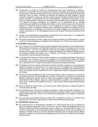 Lunes 18 de julio de 2016 DIARIO OFICIAL (Segunda Sección) 35
I.6. Corresponde a la Dirección General de Financiamiento entre otras atribuciones: (i) diseñar y
proponer en coordinación con las unidades administrativas competentes de la Secretaría de Salud,
los esquemas y mecanismos financieros que sean necesarios para el funcionamiento del Sistema de
Protección Social en Salud, incluyendo el desarrollo de programas de salud dirigidos a grupos
indígenas, marginados, rurales y en general a cualquier grupo vulnerable; (ii) determinar los criterios
para la operación y administración de los fondos generales y específicos relacionados con las
funciones comprendidas en el Sistema de Protección Social en Salud y de los programas orientados
a la atención de grupos vulnerables; (iii) coadyuvar, con la participación de las unidades
administrativas competentes de la Secretaría de Salud, en las acciones de supervisión financiera del
Sistema de Protección Social en Salud, y de los programas de atención a grupos indígenas,
marginados, rurales y en general a cualquier grupo vulnerable para garantizar el cumplimiento de las
normas financieras y de operación, así como de sus metas y objetivos, de conformidad con el
artículo 9 fracciones III, VI, VII, del Reglamento Interno de la Comisión Nacional de Protección Social
en Salud.
I.7. Cuenta con la disponibilidad presupuestaria correspondiente para hacer frente a las obligaciones
derivadas de la suscripción del presente instrumento.
I.8. Para efectos del presente Convenio señala como domicilio el ubicado en la Calle Gustavo E. Campa
número 54, colonia Guadalupe Inn, Delegación Álvaro Obregón, C.P. 01020, en la Ciudad de México.
II. “EL ESTADO” declara que:
II.1. Es un Estado Libre y Soberano que forma parte integrante de la Federación y que el ejercicio de su
Poder Ejecutivo se deposita en el Gobernador del estado, conforme a lo dispuesto por los artículos
40, 42 fracción I y 43 de la Constitución Política de los Estados Unidos Mexicanos, con las
atribuciones y funciones que le confieren la Constitución Política de los Estados Unidos Mexicanos,
la Constitución Política del Estado Libre y Soberano de Durango y la Ley Orgánica de la
Administración Pública del Estado de Durango.
II.2. La Secretaria de Finanzas y de Administración comparece a la suscripción del presente Convenio de
conformidad con el artículo 30 de la Ley Orgánica de la Administración Pública del Estado
de Durango, cargo que quedó debidamente acreditado con nombramiento de fecha 10 de agosto de
2012, expedido por el C.P. Jorge Herrera Caldera, Gobernador del Estado de Durango.
II.3. El Secretario de Salud y Director General de los Servicios de Salud, comparece a la suscripción del
presente Convenio, de conformidad con el artículo 34 de la Ley Orgánica de la Administración
Pública del Estado de Durango, cargo que quedó debidamente acreditado con nombramiento de
fecha 26 de febrero de 2013, expedido por el C.P. Jorge Herrera Caldera, Gobernador del Estado
de Durango.
II.4. El Director General del Régimen Estatal de Protección Social en Salud, comparece a la suscripción
del presente Convenio, de conformidad con el artículo 16 fracción I, del Decreto de Creación del
Régimen Estatal de Protección Social en Salud como Organismo Público Descentralizado de la
Administración Pública Estatal, cargo que quedó debidamente acreditado con nombramiento de
fecha 19 de octubre de 2015 expedido por el C.P. Jorge Herrera Caldera, Gobernador del Estado
de Durango.
II.5. Para los efectos de este Convenio, se considera como Unidad Ejecutora, al Régimen Estatal de
Protección Social en Salud.
II.6. Sus prioridades para alcanzar los objetivos pretendidos a través del presente instrumento son:
Fortalecer los servicios de salud en la entidad para ofrecer la atención médica a los beneficiarios del
Seguro Médico Siglo XXI, conforme a los lineamientos establecidos en las Reglas de Operación
del Programa.
II.7. Para los efectos del Presente Convenio señala como su domicilio el ubicado en: Avenida 20 de
Noviembre No. 320 Oriente, Colonia Centro, Código Postal 34000, Durango, Durango.
III. "LAS PARTES" declaran que:
III.1. De conformidad con las disposiciones contenidas en el Título Tercero Bis de la Ley General de
Salud, en específico los artículos 77 bis 11 al 77 bis 19, así como 76 al 81 del Reglamento de la Ley
General de Salud en Materia de Protección Social en Salud y su Transitorio Décimo Cuarto, y el
numeral 4, del Capítulo 2, de los Mecanismos para la contabilización de los Recursos a integrar en la
Aportación Solidaria Federal, los recursos federales destinados para el Programa Seguro Médico
Siglo XXI, se integran como aportaciones Federales para el financiamiento del Sistema de Protección
Social en Salud.
 