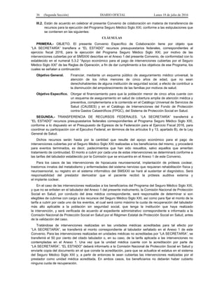 36 (Segunda Sección) DIARIO OFICIAL Lunes 18 de julio de 2016
III.2. Están de acuerdo en celebrar el presente Convenio de colaboración en materia de transferencia de
recursos para la ejecución del Programa Seguro Médico Siglo XXI, conforme a las estipulaciones que
se contienen en las siguientes:
CLÁUSULAS
PRIMERA.- OBJETO. El presente Convenio Específico de Colaboración tiene por objeto que
“LA SECRETARÍA” transfiera a “EL ESTADO” recursos presupuestarios federales, correspondientes al
ejercicio fiscal 2016, para la ejecución del Programa Seguro Médico Siglo XXI, por motivo de las
intervenciones cubiertas por el SMSXXI descritas en el Anexo 1 del presente Convenio, de conformidad con lo
establecido en el numeral 5.3.2 “Apoyo económico para el pago de intervenciones cubiertas por el Seguro
Médico Siglo XXI” de las Reglas de Operación, a fin de dar cumplimiento a los objetivos de ese Programa, los
cuales se señalan a continuación:
Objetivo General. Financiar, mediante un esquema público de aseguramiento médico universal, la
atención de los niños menores de cinco años de edad, que no sean
derechohabientes de alguna institución de seguridad social, a efecto de contribuir a
la disminución del empobrecimiento de las familias por motivos de salud.
Objetivo Específico. Otorgar el financiamiento para que la población menor de cinco años cuente con
un esquema de aseguramiento en salud de cobertura amplia de atención médica y
preventiva, complementaria a la contenida en el Catálogo Universal de Servicios de
Salud (CAUSES) y en el Catálogo de Intervenciones del Fondo de Protección
contra Gastos Catastróficos (FPGC), del Sistema de Protección Social en Salud.
SEGUNDA.- TRANSFERENCIA DE RECURSOS FEDERALES. “LA SECRETARÍA” transferirá a
“EL ESTADO” recursos presupuestarios federales correspondientes al Programa Seguro Médico Siglo XXI,
conforme a lo dispuesto en el Presupuesto de Egresos de la Federación para el Ejercicio Fiscal 2016, para
coordinar su participación con el Ejecutivo Federal, en términos de los artículos 9 y 13, apartado B), de la Ley
General de Salud.
Dichos recursos serán hasta por la cantidad que resulte del apoyo económico para el pago de
intervenciones cubiertas por el Seguro Médico Siglo XXI realizadas a los beneficiarios del mismo, y procederá
para eventos terminados, es decir, padecimientos que han sido resueltos, salvo aquellos que ameritan
tratamiento de continuidad. El monto a cubrir por cada una de estas intervenciones se determinará conforme a
las tarifas del tabulador establecido por la Comisión que se encuentra en el Anexo 1 de este Convenio.
Para los casos de las intervenciones de hipoacusia neurosensorial, implantación de prótesis coclear,
trastornos innatos del metabolismo y enfermedades del sistema nervioso que requieran rehabilitación física y
neurosensorial, su registro en el sistema informático del SMSXXI se hará al sustentar el diagnóstico. Será
responsabilidad del prestador demostrar que el paciente recibió la prótesis auditiva externa y
el implante coclear.
En el caso de las intervenciones realizadas a los beneficiarios del Programa del Seguro Médico Siglo XXI,
y que no se enlisten en el tabulador del Anexo 1 del presente instrumento, la Comisión Nacional de Protección
Social en Salud, por conducto del área médica correspondiente, será responsable de determinar si son
elegibles de cubrirse con cargo a los recursos del Seguro Médico Siglo XXI, así como para fijar el monto de la
tarifa a cubrir por cada uno de los eventos, el cual será como máximo la cuota de recuperación del tabulador
más alto aplicable a la población sin seguridad social, que tenga la institución que haya realizado
la intervención, y será verificada de acuerdo al expediente administrativo correspondiente e informado a la
Comisión Nacional de Protección Social en Salud por el Régimen Estatal de Protección Social en Salud, antes
de la validación del caso.
Tratándose de intervenciones realizadas en las unidades médicas acreditadas para tal efecto por
“LA SECRETARÍA”, se transferirá el monto correspondiente al tabulador señalado en el Anexo 1 de este
Convenio. Para las intervenciones realizadas en unidades médicas no acreditadas por “LA SECRETARÍA”, se
transferirá el 50 por ciento del citado tabulador o, en su caso, de la tarifa aplicada a las intervenciones no
contempladas en el Anexo 1. Una vez que la unidad médica cuente con la acreditación por parte de
“LA SECRETARÍA”, “EL ESTADO” deberá informarlo a la Comisión Nacional de Protección Social en Salud y
enviarle copia del documento en el que conste la acreditación, para que se actualice el estatus en el sistema
del Seguro Médico Siglo XXI y, a partir de entonces le sean cubiertas las intervenciones realizadas por el
prestador como unidad médica acreditada. En ambos casos, los beneficiarios no deberán haber cubierto
ninguna cuota de recuperación.
 