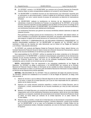 38 (Segunda Sección) DIARIO OFICIAL Lunes 18 de julio de 2016
III. “EL ESTADO”, enviará a “LA SECRETARÍA” por conducto de la Comisión Nacional de Protección
Social en Salud, el recibo correspondiente señalado en el numeral 2), de la Cláusula Tercera.
IV. “LA SECRETARÍA” no transferirá recursos por las intervenciones cuya información requerida para
su autorización no sea proporcionada o cuando la calidad de la información recibida no permita su
autorización, así como, cuando durante el proceso de autorización se determine la improcedencia
del apoyo.
V. “LA SECRETARÍA” realizará la transferencia en términos de las disposiciones aplicables,
radicándose a través de la Secretaría de Finanzas o su equivalente de “EL ESTADO”, en la cuenta
bancaria productiva específica que ésta establezca para tal efecto en forma previa a la entrega de los
recursos, informando de ello a “LA SECRETARÍA”, con la finalidad de que los recursos transferidos y
sus rendimientos financieros estén debidamente identificados.
Los rendimientos financieros que generen los recursos transferidos deberán destinarse al objeto del
presente Convenio.
Para garantizar la entrega oportuna de las ministraciones a “EL ESTADO”, éste deberá realizar, en
forma inmediata a la suscripción del presente instrumento, las acciones administrativas necesarias
para asegurar el registro de la cuenta bancaria en la Tesorería de la Federación.
QUINTA.- EJERCICIO Y COMPROBACIÓN DE LOS RECURSOS FEDERALES TRANSFERIDOS. Los
recursos presupuestales transferidos por “LA SECRETARÍA” se aplicarán por “EL ESTADO” para el
reembolso y hasta por los importes por cada intervención que se indican en las Reglas de Operación
y en el Anexo 1 del presente instrumento.
“EL ESTADO”, por conducto del Régimen Estatal de Protección Social en Salud, deberá informar a la
Comisión Nacional de Protección Social en Salud a través de la Dirección General de Financiamiento, sobre el
ejercicio de los recursos transferidos en los términos que ésta le solicite.
Será responsabilidad de “EL ESTADO”, verificar la veracidad de los datos contenidos en la información
que se proporcione a “LA SECRETARÍA”, y mantener la documentación comprobatoria de las intervenciones
cubiertas con los recursos transferidos, a disposición de “LA SECRETARÍA” por conducto de la Comisión
Nacional de Protección Social en Salud, así como de las entidades fiscalizadoras federales y locales
competentes, para su revisión en el momento que así se le requiera.
SEXTA.- INDICADORES. Para dar seguimiento a los indicadores establecidos en las Reglas de
Operación, “EL ESTADO” se obliga a proporcionar a “LA SECRETARÍA” por conducto de la Comisión
Nacional de Protección Social en Salud, la información de las variables de dichos indicadores a través del
Sistema de Información en Salud, el cual forma parte del Sistema Nacional de Información de Salud (SINAIS)
en términos de las disposiciones jurídicas aplicables.
SÉPTIMA.- OBLIGACIONES DE “EL ESTADO”. Para el cumplimiento del objeto del presente Convenio,
“EL ESTADO”, además de lo establecido en el numeral 5.1.4 de las Reglas de Operación, se obliga, entre
otras acciones, a:
I. Aplicar los recursos a que se refiere la Cláusula Segunda de este instrumento al objeto establecido
en el mismo, a través de la Unidad Ejecutora, por lo que se hace responsable del uso, aplicación y
destino de los citados recursos.
II. Aperturar una cuenta bancaria productiva específica a nombre de la Unidad Ejecutora, para la
ministración y control, exclusivamente de los recursos transferidos por virtud de este instrumento
jurídico.
III. Ministrar a la Unidad Ejecutora, por conducto de la Secretaría de Finanzas, los recursos transferidos
íntegramente, junto con los rendimientos financieros que se generen, dentro de los cinco días hábiles
siguientes a su recepción, haciéndolo del conocimiento de la Comisión Nacional de Protección Social
en Salud, de forma oficial por conducto de la Unidad Ejecutora, en un plazo máximo de
10 días hábiles.
IV. Mantener bajo su custodia, a través de la Unidad Ejecutora, la documentación comprobatoria original
de los recursos presupuestarios federales erogados, y ponerla a disposición, cuando le sea requerida
por “LA SECRETARÍA” y, en su caso, por la Secretaría de Hacienda y Crédito Público y/o los
órganos fiscalizadores locales o federales competentes, así como la información adicional que éstos
le requieran.
 