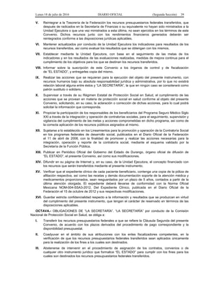 Lunes 18 de julio de 2016 DIARIO OFICIAL (Segunda Sección) 39
V. Reintegrar a la Tesorería de la Federación los recursos presupuestarios federales transferidos, que
después de radicados en la Secretaría de Finanzas o su equivalente no hayan sido ministrados a la
Unidad Ejecutora o que una vez ministrados a esta última, no sean ejercidos en los términos de este
Convenio. Dichos recursos junto con los rendimientos financieros generados deberán ser
reintegrados conforme a las disposiciones jurídicas aplicables.
VI. Mantener actualizados por conducto de la Unidad Ejecutora los indicadores para resultados de los
recursos transferidos, así como evaluar los resultados que se obtengan con los mismos.
VII. Establecer mediante la Unidad Ejecutora, con base en el seguimiento de las metas de los
indicadores y en los resultados de las evaluaciones realizadas, medidas de mejora continua para el
cumplimiento de los objetivos para los que se destinan los recursos transferidos.
VIII. Informar sobre la suscripción de este Convenio a los órganos de control y de fiscalización
de “EL ESTADO”, y entregarles copia del mismo.
IX. Realizar las acciones que se requieran para la ejecución del objeto del presente instrumento, con
recursos humanos bajo su absoluta responsabilidad jurídica y administrativa, por lo que no existirá
relación laboral alguna entre éstos y “LA SECRETARÍA”, la que en ningún caso se considerará como
patrón sustituto o solidario.
X. Supervisar a través de su Régimen Estatal de Protección Social en Salud, el cumplimiento de las
acciones que se provean en materia de protección social en salud conforme al objeto del presente
Convenio, solicitando, en su caso, la aclaración o corrección de dichas acciones, para lo cual podrá
solicitar la información que corresponda.
XI. Propiciar la participación de los responsables de los beneficiarios del Programa Seguro Médico Siglo
XXI a través de la integración y operación de contralorías sociales, para el seguimiento, supervisión y
vigilancia del cumplimiento de las metas y acciones comprometidas en dicho programa, así como de
la correcta aplicación de los recursos públicos asignados al mismo.
XII. Sujetarse a lo establecido en los Lineamientos para la promoción y operación de la Contraloría Social
en los programas federales de desarrollo social, publicados en el Diario Oficial de la Federación
el 11 de abril de 2008, con la finalidad de promover y realizar las acciones necesarias para la
integración, operación y reporte de la contraloría social, mediante el esquema validado por la
Secretaría de la Función Pública.
XIII. Publicar en Periódico Oficial del Gobierno del Estado de Durango, órgano oficial de difusión de
“EL ESTADO”, el presente Convenio, así como sus modificaciones.
XIV. Difundir en su página de Internet y, en su caso, de la Unidad Ejecutora, el concepto financiado con
los recursos que serán transferidos mediante el presente instrumento.
XV. Verificar que el expediente clínico de cada paciente beneficiario, contenga una copia de la póliza de
afiliación respectiva, así como las recetas y demás documentación soporte de la atención médica y
medicamentos proporcionados, sean resguardados por un plazo de 5 años, contados a partir de la
última atención otorgada. El expediente deberá llevarse de conformidad con la Norma Oficial
Mexicana NOM-004-SSA3-2012, Del Expediente Clínico, publicada en el Diario Oficial de la
Federación el 15 de octubre de 2012 y sus respectivas modificaciones.
XVI. Guardar estricta confidencialidad respecto a la información y resultados que se produzcan en virtud
del cumplimiento del presente instrumento, que tengan el carácter de reservado en términos de las
disposiciones aplicables.
OCTAVA.- OBLIGACIONES DE “LA SECRETARÍA”. “LA SECRETARÍA” por conducto de la Comisión
Nacional de Protección Social en Salud, se obliga a:
I. Transferir los recursos presupuestarios federales a que se refiere la Cláusula Segunda del presente
Convenio, de acuerdo con los plazos derivados del procedimiento de pago correspondiente y la
disponibilidad presupuestal.
II. Coadyuvar en el ámbito de sus atribuciones con los entes fiscalizadores competentes, en la
verificación de que los recursos presupuestarios federales transferidos sean aplicados únicamente
para la realización de los fines a los cuales son destinados.
III. Abstenerse de intervenir en el procedimiento de asignación de los contratos, convenios o de
cualquier otro instrumento jurídico que formalice “EL ESTADO” para cumplir con los fines para los
cuales son destinados los recursos presupuestarios federales transferidos.
 