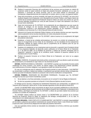40 (Segunda Sección) DIARIO OFICIAL Lunes 18 de julio de 2016
IV. Realizar la supervisión financiera del cumplimiento de las acciones que se provean en materia de
protección social en salud conforme al objeto del presente Convenio, solicitando, en su caso, la
aclaración o corrección de dichas acciones, para lo cual podrá solicitar la información que
corresponda, independientemente de la supervisión en campo, que en su caso, se programe realizar.
V. Hacer del conocimiento, en forma inmediata, del órgano de control de “EL ESTADO”, así como de la
Auditoría Superior de la Federación, de la Secretaría de la Función Pública y del Órgano Interno de
Control de la Comisión Nacional de Protección Social en Salud, los casos que conozca en que los
recursos federales transferidos por virtud de este Convenio no hayan sido aplicados a los fines a
los que fueron destinados.
VI. Hacer del conocimiento de “EL ESTADO” el incumplimiento de sus obligaciones que sea causa de
efectuar el reintegro de los recursos federales transferidos, incluyendo los intereses que
correspondan conforme a las disposiciones jurídicas aplicables, en los supuestos y términos
señalados en las fracciones III y V de la Cláusula Octava de este Convenio.
VII. Informar en la Cuenta de la Hacienda Pública Federal y en los demás informes que sean requeridos,
sobre la aplicación de los recursos transferidos con motivo del presente Convenio.
VIII. Dar seguimiento, en coordinación con “EL ESTADO”, sobre el avance en el cumplimiento del objeto
del presente instrumento.
IX. Establecer, a través de las unidades administrativas, de acuerdo a su ámbito de competencia, con
base en el seguimiento de las metas de los indicadores y en los resultados de las evaluaciones
realizadas, medidas de mejora continua para el cumplimiento de los objetivos para los que se
destinan los recursos transferidos.
X. Sujetarse a lo establecido en los Lineamientos para la promoción y operación de la Contraloría Social
en los programas federales de desarrollo social, publicados en el Diario Oficial de la Federación
el 11 de abril de 2008, con la finalidad de promover y realizar las acciones necesarias para la
integración, operación y reporte de la contraloría social, mediante el esquema validado por la
Secretaría de la Función Pública.
XI. Publicar el presente Convenio en el Diario Oficial de la Federación, así como en su página
de Internet.
NOVENA.- VIGENCIA.- El presente instrumento jurídico comenzará a surtir sus efectos a partir de la fecha
de su suscripción y se mantendrá en vigor hasta el 31 de diciembre de 2016.
DÉCIMA.- MODIFICACIONES AL CONVENIO.- “LAS PARTES” acuerdan que el presente Convenio podrá
modificarse de común acuerdo y por escrito, en estricto apego a las disposiciones jurídicas aplicables.
Las modificaciones al Convenio obligarán a sus signatarios a partir de la fecha de su firma.
En caso de contingencias para la realización del Programa previsto en este instrumento, “LAS PARTES”
se comprometen a acordar y realizar las medidas o mecanismos que permitan afrontar dichas contingencias,
mismos que serán formalizados mediante la suscripción del Convenio modificatorio correspondiente.
DÉCIMA PRIMERA.- REINTEGRO DE RECURSOS FEDERALES.- Procederá que “EL ESTADO”
reintegre los recursos que le fueron transferidos cuando:
I. No se destinen a los fines autorizados, de acuerdo con el numeral 5.4 de las Reglas de Operación.
II. Se den los supuestos previstos en la fracción V de la Cláusula Séptima de este Convenio.
El reintegro de los recursos, incluyendo los rendimientos financieros que correspondan, se realizará a la
Tesorería de la Federación, dentro de los 15 días naturales siguientes al cierre del ejercicio fiscal 2016.
Cuando “LA SECRETARÍA” tenga conocimiento de alguno de los supuestos establecidos en esta cláusula,
oportunamente deberá hacerlo del conocimiento de la Auditoría Superior de la Federación, la Secretaría de la
Función Pública y del Órgano de Control de “EL ESTADO”, a efecto de que éstos realicen las acciones que
procedan en su ámbito de competencia.
“EL ESTADO” deberá notificar de manera oficial a “LA SECRETARÍA” por conducto de la Comisión
Nacional de Protección Social en Salud, la realización del reintegro correspondiente o, en su caso, la
comprobación de la debida aplicación de los recursos.
DÉCIMA SEGUNDA.- CASO FORTUITO O FUERZA MAYOR. “LAS PARTES” no tendrán responsabilidad
por los daños y perjuicios que pudieran ocasionarse por causas de fuerza mayor o caso fortuito que impidan,
la ejecución total o parcial de las obligaciones del objeto del presente instrumento.
Una vez superados dichos eventos se reanudarán las actividades en la forma y términos que acuerden
“LAS PARTES”.
 