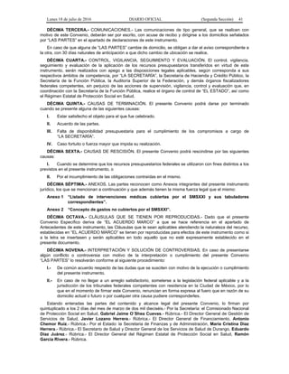 Lunes 18 de julio de 2016 DIARIO OFICIAL (Segunda Sección) 41
DÉCIMA TERCERA.- COMUNICACIONES.- Las comunicaciones de tipo general, que se realicen con
motivo de este Convenio, deberán ser por escrito, con acuse de recibo y dirigirse a los domicilios señalados
por “LAS PARTES” en el apartado de declaraciones de este instrumento.
En caso de que alguna de “LAS PARTES” cambie de domicilio, se obligan a dar el aviso correspondiente a
la otra, con 30 días naturales de anticipación a que dicho cambio de ubicación se realice.
DÉCIMA CUARTA.- CONTROL, VIGILANCIA, SEGUIMIENTO Y EVALUACIÓN. El control, vigilancia,
seguimiento y evaluación de la aplicación de los recursos presupuestarios transferidos en virtud de este
instrumento, serán realizados con apego a las disposiciones legales aplicables, según corresponda a sus
respectivos ámbitos de competencia, por “LA SECRETARÍA”, la Secretaría de Hacienda y Crédito Público, la
Secretaría de la Función Pública, la Auditoría Superior de la Federación, y demás órganos fiscalizadores
federales competentes, sin perjuicio de las acciones de supervisión, vigilancia, control y evaluación que, en
coordinación con la Secretaría de la Función Pública, realice el órgano de control de “EL ESTADO”, así como
el Régimen Estatal de Protección Social en Salud.
DÉCIMA QUINTA.- CAUSAS DE TERMINACIÓN. El presente Convenio podrá darse por terminado
cuando se presente alguna de las siguientes causas:
I. Estar satisfecho el objeto para el que fue celebrado.
II. Acuerdo de las partes.
III. Falta de disponibilidad presupuestaria para el cumplimiento de los compromisos a cargo de
“LA SECRETARÍA”.
IV. Caso fortuito o fuerza mayor que impida su realización.
DÉCIMA SEXTA.- CAUSAS DE RESCISIÓN. El presente Convenio podrá rescindirse por las siguientes
causas:
I. Cuando se determine que los recursos presupuestarios federales se utilizaron con fines distintos a los
previstos en el presente instrumento, o
II. Por el incumplimiento de las obligaciones contraídas en el mismo.
DÉCIMA SÉPTIMA.- ANEXOS. Las partes reconocen como Anexos integrantes del presente instrumento
jurídico, los que se mencionan a continuación y que además tienen la misma fuerza legal que el mismo:
Anexo 1 “Listado de intervenciones médicas cubiertas por el SMSXXI y sus tabuladores
correspondientes”.
Anexo 2 “Concepto de gastos no cubiertos por el SMSXXI”.
DÉCIMA OCTAVA.- CLÁUSULAS QUE SE TIENEN POR REPRODUCIDAS.- Dado que el presente
Convenio Específico deriva de “EL ACUERDO MARCO” a que se hace referencia en el apartado de
Antecedentes de este instrumento, las Cláusulas que le sean aplicables atendiendo la naturaleza del recurso,
establecidas en “EL ACUERDO MARCO” se tienen por reproducidas para efectos de este instrumento como si
a la letra se insertasen y serán aplicables en todo aquello que no esté expresamente establecido en el
presente documento.
DÉCIMA NOVENA.- INTERPRETACIÓN Y SOLUCIÓN DE CONTROVERSIAS. En caso de presentarse
algún conflicto o controversia con motivo de la interpretación o cumplimiento del presente Convenio
“LAS PARTES” lo resolverán conforme al siguiente procedimiento:
I.- De común acuerdo respecto de las dudas que se susciten con motivo de la ejecución o cumplimiento
del presente instrumento.
II.- En caso de no llegar a un arreglo satisfactorio, someterse a la legislación federal aplicable y a la
jurisdicción de los tribunales federales competentes con residencia en la Ciudad de México, por lo
que en el momento de firmar este Convenio, renuncian en forma expresa al fuero que en razón de su
domicilio actual o futuro o por cualquier otra causa pudiere corresponderles.
Estando enteradas las partes del contenido y alcance legal del presente Convenio, lo firman por
quintuplicado a los 2 días del mes de marzo de dos mil dieciséis.- Por la Secretaría: el Comisionado Nacional
de Protección Social en Salud, Gabriel Jaime O´Shea Cuevas.- Rúbrica.- El Director General de Gestión de
Servicios de Salud, Javier Lozano Herrera.- Rúbrica.- El Director General de Financiamiento, Antonio
Chemor Ruiz.- Rúbrica.- Por el Estado: la Secretaria de Finanzas y de Administración, María Cristina Díaz
Herrera.- Rúbrica.- El Secretario de Salud y Director General de los Servicios de Salud de Durango, Eduardo
Díaz Juárez.- Rúbrica.- El Director General del Régimen Estatal de Protección Social en Salud, Ramón
García Rivera.- Rúbrica.
 