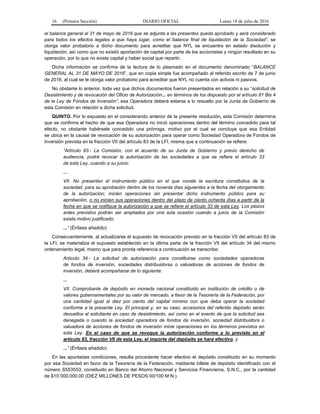 16 (Primera Sección) DIARIO OFICIAL Lunes 18 de julio de 2016
el balance general al 31 de mayo de 2016 que se adjunta a las presentes queda aprobado y será considerado
para todos los efectos legales a que haya lugar, como el balance final de liquidación de la Sociedad”, se
otorga valor probatorio a dicho documento para acreditar que NYL se encuentra en estado disolución y
liquidación, así como que no existió aportación de capital por parte de los accionistas y ningún resultado en su
operación, por lo que no existe capital y haber social que repartir.
Dicha información se confirma de la lectura de lo plasmado en el documento denominado “BALANCE
GENERAL AL 31 DE MAYO DE 2016”, que en copia simple fue acompañado al referido escrito de 7 de junio
de 2016, al cual se le otorga valor probatorio para acreditar que NYL no cuenta con activos ni pasivos.
No obstante lo anterior, toda vez que dichos documentos fueron presentados en relación a su “solicitud de
Desistimiento y de revocación del Oficio de Autorización... en términos de los dispuesto por el artículo 81 Bis 4
de la Ley de Fondos de Inversión”, esa Operadora deberá estarse a lo resuelto por la Junta de Gobierno de
esta Comisión en relación a dicha solicitud.
QUINTO. Por lo expuesto en el considerando anterior de la presente resolución, esta Comisión determina
que se confirma el hecho de que esa Operadora no inició operaciones dentro del término concedido para tal
efecto, no obstante habérsele concedido una prórroga, motivo por el cual se concluye que esa Entidad
se ubica en la causal de revocación de su autorización para operar como Sociedad Operadora de Fondos de
Inversión prevista en la fracción VII del artículo 83 de la LFI, misma que a continuación se refiere:
“Artículo 83.- La Comisión, con el acuerdo de su Junta de Gobierno y previo derecho de
audiencia, podrá revocar la autorización de las sociedades a que se refiere el artículo 33
de esta Ley, cuando a su juicio:
...
VII. No presenten el instrumento público en el que conste la escritura constitutiva de la
sociedad, para su aprobación dentro de los noventa días siguientes a la fecha del otorgamiento
de la autorización; inicien operaciones sin presentar dicho instrumento público para su
aprobación, o no inicien sus operaciones dentro del plazo de ciento ochenta días a partir de la
fecha en que se notifique la autorización a que se refiere el artículo 33 de esta Ley. Los plazos
antes previstos podrán ser ampliados por una sola ocasión cuando a juicio de la Comisión
exista motivo justificado;
...” (Énfasis añadido)
Consecuentemente, al actualizarse el supuesto de revocación previsto en la fracción VII del artículo 83 de
la LFI, se materializa el supuesto establecido en la última parte de la fracción VII del artículo 34 del mismo
ordenamiento legal, mismo que para pronta referencia a continuación se transcribe:
Artículo 34.- La solicitud de autorización para constituirse como sociedades operadoras
de fondos de inversión, sociedades distribuidoras o valuadoras de acciones de fondos de
inversión, deberá acompañarse de lo siguiente:
...
VII. Comprobante de depósito en moneda nacional constituido en institución de crédito o de
valores gubernamentales por su valor de mercado, a favor de la Tesorería de la Federación, por
una cantidad igual al diez por ciento del capital mínimo con que deba operar la sociedad
conforme a la presente Ley. El principal y, en su caso, accesorios del referido depósito serán
devueltos al solicitante en caso de desistimiento, así como en el evento de que la solicitud sea
denegada o cuando la sociedad operadora de fondos de inversión, sociedad distribuidora o
valuadora de acciones de fondos de inversión inicie operaciones en los términos previstos en
esta Ley. En el caso de que se revoque la autorización conforme a lo previsto en el
artículo 83, fracción VII de esta Ley, el importe del depósito se hará efectivo, y
...” (Énfasis añadido)
En las apuntadas condiciones, resulta procedente hacer efectivo el depósito constituido en su momento
por esa Sociedad en favor de la Tesorería de la Federación, mediante billete de depósito identificado con el
número S553553, constituido en Banco del Ahorro Nacional y Servicios Financieros, S.N.C., por la cantidad
de $10´000,000.00 (DIEZ MILLONES DE PESOS 00/100 M.N.).
 