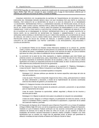 48 (Segunda Sección) DIARIO OFICIAL Lunes 18 de julio de 2016
CONVENIO Específico de Colaboración en materia de transferencia de recursos para la ejecución del Programa
Seguro Médico Siglo XXI, por concepto de apoyo económico para el pago de intervenciones cubiertas por el
SMSXXI, que celebran la Secretaría de Salud y el Estado de Hidalgo.
CONVENIO ESPECÍFICO DE COLABORACIÓN EN MATERIA DE TRANSFERENCIA DE RECURSOS PARA LA
EJECUCIÓN DEL PROGRAMA SEGURO MÉDICO SIGLO XXI QUE CELEBRAN POR UNA PARTE EL EJECUTIVO
FEDERAL, POR CONDUCTO DE LA SECRETARÍA DE SALUD A LA QUE EN ADELANTE SE LE DENOMINARÁ
“LA SECRETARÍA”, REPRESENTADA POR EL C. COMISIONADO NACIONAL DE PROTECCIÓN SOCIAL EN SALUD,
DR. GABRIEL JAIME O´SHEA CUEVAS, ASISTIDO POR EL DIRECTOR GENERAL DE GESTIÓN DE SERVICIOS DE
SALUD, DR. JAVIER LOZANO HERRERA, Y POR EL DIRECTOR GENERAL DE FINANCIAMIENTO, M. EN C. ANTONIO
CHEMOR RUIZ, Y POR LA OTRA PARTE EL EJECUTIVO DEL ESTADO LIBRE Y SOBERANO DE HIDALGO, AL QUE
EN LO SUCESIVO SE LE DENOMINARÁ “EL ESTADO”, REPRESENTADO POR EL LIC. AUNARD AGUSTÍN DE LA
ROCHA WAITE, EN SU CARÁCTER DE SECRETARIO DE FINANZAS Y ADMINISTRACIÓN Y LA LIC. EDNA
GERALDINA GARCÍA GORDILLO, SECRETARIA DE SALUD Y DIRECTORA GENERAL DE LOS SERVICIOS DE SALUD
DE HIDALGO, ASÍ COMO EL M.G.P.A. ISAÍAS PARRA ISLAS, DIRECTOR GENERAL DEL RÉGIMEN ESTATAL DE
PROTECCIÓN SOCIAL EN SALUD DEL ESTADO DE HIDALGO, A QUIENES CUANDO ACTÚEN DE MANERA
CONJUNTA SE LES DENOMINARÁ “LAS PARTES” CONFORME A LOS ANTECEDENTES, DECLARACIONES Y
CLÁUSULAS SIGUIENTES:
ANTECEDENTES
1. La Constitución Política de los Estados Unidos Mexicanos establece en su artículo 4o., párrafos
cuarto y noveno, el derecho humano de toda persona a la protección de la salud, disponiendo que la
Ley definirá las bases y modalidades para el acceso a los servicios de salud, así como el derecho
que tienen los niños y las niñas a la satisfacción de sus necesidades de salud.
2. La promoción de la salud de los niños representa un objetivo estratégico para todo Estado que
pretenda construir una sociedad sana, justa y desarrollada. La condición de salud de los niños afecta
de manera importante el rendimiento educativo de los escolares, y éste, a su vez, tiene un efecto
significativo en la salud y la capacidad productiva en la edad adulta, es decir, la salud de los primeros
años determina las condiciones futuras de esa generación.
3. El Plan Nacional de Desarrollo 2013-2018, establece en su apartado VI. “Objetivos, Estrategias y
Líneas de Acción”, literal VI.2. México Incluyente en sus Objetivos 2.2 y 2.3, lo siguiente:
Objetivo 2.2. Transitar hacia una sociedad equitativa e incluyente.
Estrategia 2.2.2. Articular políticas que atiendan de manera específica cada etapa del ciclo de
vida de la población.
Línea de acción: Promover el desarrollo integral de los niños y niñas, particularmente en materia
de salud, alimentación y educación, a través de la implementación de acciones coordinadas
entre los tres órdenes de gobierno y la sociedad civil;
Objetivo 2.3. Asegurar el acceso a los servicios de salud.
Estrategia 2.3.2. Hacer de las acciones de protección, promoción y prevención un eje prioritario
para el mejoramiento de la salud.
Línea de acción: Garantizar la oportunidad, calidad, seguridad y eficacia de los insumos y
servicios para la salud.
Estrategia 2.3.3. Mejorar la atención de la salud a la población en situación de vulnerabilidad.
Líneas de acción: Asegurar un enfoque integral y la participación de todos los actores, a fin de
reducir la mortalidad infantil y materna, e intensificar la capacitación y supervisión de la calidad
de la atención materna y perinatal.
4. El Presupuesto de Egresos de la Federación para el Ejercicio Fiscal 2016, en su Anexo 25 establece
el Seguro Médico Siglo XXI como uno de los programas que deben sujetarse a Reglas de Operación,
mediante el cual el Gobierno Federal continuará con las acciones conducentes que aseguren la
cobertura de servicios de la salud de todos los niños en el país, ya que operará en todas las
localidades del territorio nacional financiando la atención médica completa e integral a los niños
beneficiarios que no cuentan con ningún tipo de seguridad social, al tiempo que garantizará la
afiliación inmediata de toda la familia al Sistema de Protección Social en Salud.
 