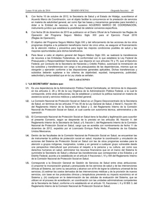 Lunes 18 de julio de 2016 DIARIO OFICIAL (Segunda Sección) 49
5. Con fecha 10 de octubre de 2012, la Secretaría de Salud y el Estado de Hidalgo, suscribieron el
Acuerdo Marco de Coordinación, con el objeto facilitar la concurrencia en la prestación de servicios
en materia de salubridad general, así como fijar las bases y mecanismos generales para transferir y
dotar a la Entidad de recursos, en lo sucesivo ACUERDO MARCO DE COORDINACIÓN,
instrumento jurídico que establece la posibilidad de celebrar convenios específicos.
6. Con fecha 28 de diciembre de 2015 se publicaron en el Diario Oficial de la Federación las Reglas de
Operación del Programa Seguro Médico Siglo XXI para el Ejercicio Fiscal 2016
(Reglas de Operación).
7. El objetivo del Programa Seguro Médico Siglo XXI y del reforzamiento de las acciones de los otros
programas dirigidos a la población beneficiaria menor de cinco años, es asegurar el financiamiento
de la atención médica y preventiva para lograr las mejores condiciones posibles de salud y las
mayores oportunidades para dichos beneficiarios.
8. Para llevar a cabo el objetivo general del Seguro Médico Siglo XXI, se realizará la transferencia
de recursos a las Entidades Federativas, de conformidad con lo que establece la Ley Federal de
Presupuesto y Responsabilidad Hacendaria, que dispone en sus artículos 74 y 75, que el Ejecutivo
Federal, por conducto de la Secretaría de Hacienda y Crédito Público, autorizará la ministración de
los subsidios y transferencias con cargo a los presupuestos de las dependencias, mismos que se
otorgarán y ejercerán conforme a las disposiciones generales aplicables. Dichas transferencias y
subsidios deberán sujetarse a los criterios de objetividad, equidad, transparencia, publicidad,
selectividad y temporalidad que en la Ley citada se señalan.
DECLARACIONES
I. “LA SECRETARÍA” declara que:
I.1. Es una dependencia de la Administración Pública Federal Centralizada, en términos de lo dispuesto
en los artículos 2, 26 y 39 de la Ley Orgánica de la Administración Pública Federal, a la cual le
corresponde, entre otras atribuciones, las de establecer y conducir la política nacional en materia de
asistencia social y servicios médicos y salubridad general.
I.2. La Comisión Nacional de Protección Social en Salud es un Órgano Desconcentrado de la Secretaría
de Salud, en términos de los artículos 77 bis 35 de la Ley General de Salud, 2 literal C, fracción XII,
del Reglamento Interior de la Secretaría de Salud y 3, del Reglamento Interno de la Comisión
Nacional de Protección Social en Salud, el cual cuenta con autonomía técnica, administrativa y de
operación.
I.3. El Comisionado Nacional de Protección Social en Salud tiene la facultad y legitimación para suscribir
el presente Convenio, según se desprende de lo previsto en los artículos 38, fracción V, del
Reglamento Interior de la Secretaría de Salud; y 6, fracción I, del Reglamento Interno de la Comisión
Nacional de Protección Social en Salud, cargo que se acredita con nombramiento de fecha 11 de
diciembre de 2012, expedido por el Licenciado Enrique Peña Nieto, Presidente de los Estados
Unidos Mexicanos.
I.4. Dentro de las facultades de la Comisión Nacional de Protección Social en Salud, se encuentran las
de instrumentar la política de protección social en salud; impulsar la coordinación y vinculación de
acciones del Sistema de Protección Social en Salud con las de otros programas sociales para la
atención a grupos indígenas, marginados, rurales y en general a cualquier grupo vulnerable desde
una perspectiva intercultural que promueva el respeto a la persona y su cultura, así como sus
derechos humanos en salud; administrar los recursos financieros que en el marco del Sistema le
suministre la Secretaría de Salud y efectuar las transferencias que correspondan a los Estados y al
Distrito Federal, acorde a lo establecido en el artículo 4 fracciones I, VI y XIII del Reglamento Interno
de la Comisión Nacional de Protección Social en Salud.
I.5. Corresponde a la Dirección General de Gestión de Servicios de Salud entre otras atribuciones:
(i) proponer la incorporación gradual y jerarquizada de los servicios de salud y de las intervenciones
clínicas al Sistema, así como su secuencia y alcance con el fin de lograr la cobertura universal de los
servicios; (ii) estimar los costos derivados de las intervenciones médicas y de la provisión de nuevos
servicios, con base en los protocolos clínicos y terapéuticos previendo su impacto económico en el
Sistema y, (iii) coadyuvar en la determinación de las cédulas de evaluación del Sistema, que se
utilicen en el proceso de acreditación, en coordinación con las unidades administrativas competentes
de la Secretaría de Salud, conforme a lo establecido en el artículo 10, fracciones I, II y III BIS 3, del
Reglamento Interno de la Comisión Nacional de Protección Social en Salud.
 