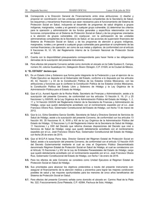 50 (Segunda Sección) DIARIO OFICIAL Lunes 18 de julio de 2016
I.6. Corresponde a la Dirección General de Financiamiento entre otras atribuciones: (i) diseñar y
proponer en coordinación con las unidades administrativas competentes de la Secretaría de Salud,
los esquemas y mecanismos financieros que sean necesarios para el funcionamiento del Sistema de
Protección Social en Salud, incluyendo el desarrollo de programas de salud dirigidos a grupos
indígenas, marginados, rurales y en general a cualquier grupo vulnerable; (ii) determinar los criterios
para la operación y administración de los fondos generales y específicos relacionados con las
funciones comprendidas en el Sistema de Protección Social en Salud y de los programas orientados
a la atención de grupos vulnerables; (iii) coadyuvar, con la participación de las unidades
administrativas competentes de la Secretaría de Salud, en las acciones de supervisión financiera del
Sistema de Protección Social en Salud, y de los programas de atención a grupos indígenas,
marginados, rurales y en general a cualquier grupo vulnerable para garantizar el cumplimiento de las
normas financieras y de operación, así como de sus metas y objetivos, de conformidad con el artículo
9 fracciones III, VI, VII, del Reglamento Interno de la Comisión Nacional de Protección Social
en Salud.
I.7. Cuenta con la disponibilidad presupuestaria correspondiente para hacer frente a las obligaciones
derivadas de la suscripción del presente instrumento.
I.8. Para efectos del presente Convenio señala como domicilio el ubicado en la Calle Gustavo E. Campa,
número 54, colonia Guadalupe Inn, Delegación Álvaro Obregón, C.P. 01020, en la Ciudad de México.
II. “EL ESTADO” declara que:
II.1. Es un Estado Libre y Soberano que forma parte integrante de la Federación y que el ejercicio de su
Poder Ejecutivo se deposita en el Gobernador del Estado, conforme a lo dispuesto por los artículos
40, 42, fracción I y 43 de la Constitución Política de los Estados Unidos Mexicanos, con las
atribuciones y funciones que le confieren la Constitución Política de los Estados Unidos Mexicanos,
la Constitución Política del Estado Libre y Soberano de Hidalgo y la Ley Orgánica de la
Administración Pública para el Estado de Hidalgo.
II.2. Que el Lic. Aunard Agustín de la Rocha Waite, Secretario de Finanzas y Administración, asiste a la
suscripción del presente Convenio, de conformidad con los artículos 13 fracción II, 19, 21 y 25
fracciones I y XXXVIII, de la Ley Orgánica de la Administración Pública del Estado de Hidalgo, 1, 2,
11 y 14 fracción XXXVIII del Reglamento Interior de la Secretaría de Finanzas y Administración de
Hidalgo, cargo que quedó debidamente acreditado con el nombramiento expedido por el Lic. José
Francisco Olvera Ruiz, Gobernador Constitucional del Estado de Hidalgo, con fecha 13 de marzo de
2012.
II.3. Que la Lic. Edna Geraldina García Gordillo, Secretaria de Salud y Directora General de Servicios de
Salud de Hidalgo, asiste a la suscripción del presente Convenio, de conformidad con los artículos 13
fracción XII, 35 fracciones III, X, XVIII y XIX de la Ley Orgánica de la Administración Pública del
Estado de Hidalgo, 12 fracciones I y X del Reglamento Interior de la Secretaría de Salud de Hidalgo,
11 fracciones I y XXII del Decreto que reforma diversas disposiciones del Decreto que creó a
Servicios de Salud de Hidalgo; cargo que quedó debidamente acreditado con el nombramiento
expedido por el Lic. José Francisco Olvera Ruiz, Gobernador Constitucional del Estado de Hidalgo,
con fecha 26 de enero de 2015.
II.4. Que el M.G.P.A Isaías Parra Islas, Director General del Régimen Estatal de Protección Social en
Salud, asiste a la suscripción del presente Convenio, de conformidad con el artículo 12 fracción XVII
del Decreto Gubernamental mediante el cual se crea el Organismo Público Descentralizado
denominado Régimen Estatal de Protección Social en Salud de Hidalgo, el cual se correlaciona con
el Artículo 15 fracciones I y XIV de la Ley de Entidades Paraestatales del Estado de Hidalgo; cargo
que quedó debidamente acreditado con el nombramiento expedido por el Lic. José Francisco Olvera
Ruiz, Gobernador Constitucional del Estado de Hidalgo, con fecha 1 de enero de 2016.
II.5. Para los efectos de este Convenio se considera como Unidad Ejecutora al Régimen Estatal de
Protección Social en Salud de Hidalgo.
II.6. Sus prioridades para alcanzar los objetivos pretendidos a través del presente instrumento son:
asegurar el financiamiento de la atención médica y preventiva para lograr las mejores condiciones
posibles de salud y las mayores oportunidades para los menores de cinco años beneficiarios del
Sistema de Protección Social en Salud.
II.7. Para efectos del presente Convenio señala como domicilio el ubicado en: Camino Real de la Plata
No. 322, Fraccionamiento Zona Plateada, C.P. 42084, Pachuca de Soto, Hidalgo.
 