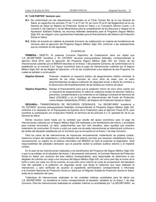 Lunes 18 de julio de 2016 DIARIO OFICIAL (Segunda Sección) 51
III. "LAS PARTES" declaran que:
III.1. De conformidad con las disposiciones contenidas en el Título Tercero Bis de la Ley General de
Salud, en específico los artículos 77 bis 11 al 77 bis 19, así como 76 al 81 del Reglamento de la Ley
General de Salud en Materia de Protección Social en Salud y su Transitorio Décimo Cuarto, y el
numeral 4, del Capítulo 2, de los Mecanismos para la contabilización de los Recursos a integrar en la
Aportación Solidaria Federal, los recursos federales destinados para el Programa Seguro Médico
Siglo XXI, se integran como aportaciones Federales para el financiamiento del Sistema de Protección
Social en Salud.
III.2. Están de acuerdo en celebrar el presente Convenio de colaboración en materia de transferencia de
recursos para la ejecución del Programa Seguro Médico Siglo XXI, conforme a las estipulaciones
que se contienen en las siguientes:
CLÁUSULAS
PRIMERA.- OBJETO. El presente Convenio Específico de Colaboración tiene por objeto que
“LA SECRETARÍA” transfiera a “EL ESTADO” recursos presupuestarios federales, correspondientes al
ejercicio fiscal 2016, para la ejecución del Programa Seguro Médico Siglo XXI, por motivo de las
intervenciones cubiertas por el SMSXXI descritas en el Anexo 1 del presente Convenio, de conformidad con lo
establecido en el numeral 5.3.2 “Apoyo económico para el pago de intervenciones cubiertas por el Seguro
Médico Siglo XXI” de las Reglas de Operación, a fin de dar cumplimiento a los objetivos de ese Programa, los
cuales se señalan a continuación:
Objetivo General. Financiar, mediante un esquema público de aseguramiento médico universal, la
atención de los niños menores de cinco años de edad, que no sean
derechohabientes de alguna institución de seguridad social, a efecto de contribuir a
la disminución del empobrecimiento de las familias por motivos de salud.
Objetivo Específico. Otorgar el financiamiento para que la población menor de cinco años cuente con
un esquema de aseguramiento en salud de cobertura amplia de atención médica y
preventiva, complementaria a la contenida en el Catálogo Universal de Servicios de
Salud (CAUSES) y en el Catálogo de Intervenciones del Fondo de Protección
contra Gastos Catastróficos (FPGC), del Sistema de Protección Social en Salud.
SEGUNDA.- TRANSFERENCIA DE RECURSOS FEDERALES. “LA SECRETARÍA” transferirá a
“EL ESTADO” recursos presupuestarios federales correspondientes al Programa Seguro Médico Siglo XXI,
conforme a lo dispuesto en el Presupuesto de Egresos de la Federación para el Ejercicio Fiscal 2016, para
coordinar su participación con el Ejecutivo Federal, en términos de los artículos 9 y 13, apartado B), de la Ley
General de Salud.
Dichos recursos serán hasta por la cantidad que resulte del apoyo económico para el pago de
intervenciones cubiertas por el Seguro Médico Siglo XXI realizadas a los beneficiarios del mismo, y procederá
para eventos terminados, es decir, padecimientos que han sido resueltos, salvo aquellos que ameritan
tratamiento de continuidad. El monto a cubrir por cada una de estas intervenciones se determinará conforme a
las tarifas del tabulador establecido por la Comisión que se encuentra en el Anexo 1 de este Convenio.
Para los casos de las intervenciones de hipoacusia neurosensorial, implantación de prótesis coclear,
trastornos innatos del metabolismo y enfermedades del sistema nervioso que requieran rehabilitación física y
neurosensorial, su registro en el sistema informático del SMSXXI se hará al sustentar el diagnóstico. Será
responsabilidad del prestador demostrar que el paciente recibió la prótesis auditiva externa y el implante
coclear.
En el caso de las intervenciones realizadas a los beneficiarios del Programa del Seguro Médico Siglo XXI.
y que no se enlisten en el tabulador del Anexo 1 del presente instrumento, la Comisión Nacional de Protección
Social en Salud, por conducto del área médica correspondiente, será responsable de determinar si son
elegibles de cubrirse con cargo a los recursos del Seguro Médico Siglo XXI, así como para fijar el monto de la
tarifa a cubrir por cada uno de los eventos, el cual será como máximo la cuota de recuperación del tabulador
más alto aplicable a la población sin seguridad social, que tenga la institución que haya realizado la
intervención, y será verificada de acuerdo al expediente administrativo correspondiente e informado
a la Comisión Nacional de Protección Social en Salud por el Régimen Estatal de Protección Social en Salud,
antes de la validación del caso.
Tratándose de intervenciones realizadas en las unidades médicas acreditadas para tal efecto por
“LA SECRETARÍA”, se transferirá el monto correspondiente al tabulador señalado en el Anexo 1 de este
Convenio. Para las intervenciones realizadas en unidades médicas no acreditadas por “LA SECRETARÍA”, se
 