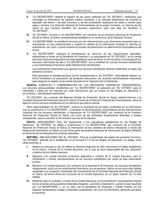 Lunes 18 de julio de 2016 DIARIO OFICIAL (Segunda Sección) 53
II. “LA SECRETARÍA” validará el registro de los casos realizado por “EL ESTADO”, verificando que
contengan la información de carácter médico requerida, y su correcta clasificación de acuerdo al
tabulador del Anexo 1 de este Convenio y, de ser procedente, autorizará los casos y montos para
pago y enviará a la Dirección General de Financiamiento de la propia Comisión, un informe de los
casos en que proceda transferir los recursos respectivos, para que ésta los transfiera a
“EL ESTADO”.
III. “EL ESTADO”, enviará a “LA SECRETARÍA” por conducto de la Comisión Nacional de Protección
Social en Salud, el recibo correspondiente señalado en el numeral 2), de la Cláusula Tercera.
IV. “LA SECRETARÍA” no transferirá recursos por las intervenciones cuya información requerida para su
autorización no sea proporcionada o cuando la calidad de la información recibida no permita su
autorización, así como, cuando durante el proceso de autorización se determine la improcedencia del
apoyo.
V. “LA SECRETARÍA” realizará la transferencia en términos de las disposiciones aplicables,
radicándose a través de la Secretaría de Finanzas o su equivalente de “EL ESTADO”, en la cuenta
bancaria productiva específica que ésta establezca para tal efecto en forma previa a la entrega de los
recursos, informando de ello a “LA SECRETARÍA”, con la finalidad de que los recursos transferidos
y sus rendimientos financieros estén debidamente identificados.
Los rendimientos financieros que generen los recursos transferidos deberán destinarse al objeto del
presente Convenio.
Para garantizar la entrega oportuna de las ministraciones a “EL ESTADO”, éste deberá realizar, en
forma inmediata a la suscripción del presente instrumento, las acciones administrativas necesarias
para asegurar el registro de la cuenta bancaria en la Tesorería de la Federación.
QUINTA.- EJERCICIO Y COMPROBACIÓN DE LOS RECURSOS FEDERALES TRANSFERIDOS.
Los recursos presupuestales transferidos por “LA SECRETARÍA” se aplicarán por “EL ESTADO” para el
reembolso y hasta por los importes por cada intervención que se indican en las Reglas de Operación y
en el Anexo 1 del presente instrumento.
“EL ESTADO”, por conducto del Régimen Estatal de Protección Social en Salud, deberá informar a la
Comisión Nacional de Protección Social en Salud a través de la Dirección General de Financiamiento, sobre el
ejercicio de los recursos transferidos en los términos que ésta le solicite.
Será responsabilidad de “EL ESTADO”, verificar la veracidad de los datos contenidos en la información
que se proporcione a “LA SECRETARÍA”, y mantener la documentación comprobatoria de las intervenciones
cubiertas con los recursos transferidos, a disposición de “LA SECRETARÍA” por conducto de la Comisión
Nacional de Protección Social en Salud, así como de las entidades fiscalizadoras federales y locales
competentes, para su revisión en el momento que así se le requiera.
SEXTA.- INDICADORES. Para dar seguimiento a los indicadores establecidos en las Reglas de
Operación, “EL ESTADO” se obliga a proporcionar a “LA SECRETARÍA” por conducto de la Comisión
Nacional de Protección Social en Salud, la información de las variables de dichos indicadores a través del
Sistema de Información en Salud, el cual forma parte del Sistema Nacional de Información de Salud (SINAIS)
en términos de las disposiciones jurídicas aplicables.
SÉPTIMA.- OBLIGACIONES DE “EL ESTADO”. Para el cumplimiento del objeto del presente Convenio,
“EL ESTADO”, además de lo establecido en el numeral 5.1.4 de las Reglas de Operación, se obliga, entre
otras acciones, a:
I. Aplicar los recursos a que se refiere la Cláusula Segunda de este instrumento al objeto establecido
en el mismo, a través de la Unidad Ejecutora, por lo que se hace responsable del uso, aplicación
y destino de los citados recursos.
II. Aperturar una cuenta bancaria productiva específica a nombre de la Unidad Ejecutora, para la
ministración y control, exclusivamente de los recursos transferidos por virtud de este instrumento
jurídico.
III. Ministrar a la Unidad Ejecutora, por conducto de la Secretaría de Finanzas, los recursos transferidos
íntegramente, junto con los rendimientos financieros que se generen, dentro de los cinco días hábiles
siguientes a su recepción, haciéndolo del conocimiento de la Comisión Nacional de Protección Social
en Salud, de forma oficial por conducto de la Unidad Ejecutora, en un plazo máximo de 10 días
hábiles.
IV. Mantener bajo su custodia, a través de la Unidad Ejecutora, la documentación comprobatoria original
de los recursos presupuestarios federales erogados, y ponerla a disposición, cuando le sea requerida
por “LA SECRETARÍA” y, en su caso, por la Secretaría de Hacienda y Crédito Público y/o los
órganos fiscalizadores locales o federales competentes, así como la información adicional que éstos
le requieran.
 