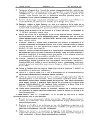 54 (Segunda Sección) DIARIO OFICIAL Lunes 18 de julio de 2016
V. Reintegrar a la Tesorería de la Federación los recursos presupuestarios federales transferidos, que
después de radicados en la Secretaría de Finanzas o su equivalente no hayan sido ministrados a la
Unidad Ejecutora o que una vez ministrados a esta última, no sean ejercidos en los términos de este
Convenio. Dichos recursos junto con los rendimientos financieros generados deberán ser
reintegrados conforme a las disposiciones jurídicas aplicables.
VI. Mantener actualizados por conducto de la Unidad Ejecutora los indicadores para resultados de los
recursos transferidos, así como evaluar los resultados que se obtengan con los mismos.
VII. Establecer mediante la Unidad Ejecutora, con base en el seguimiento de las metas de los
indicadores y en los resultados de las evaluaciones realizadas, medidas de mejora continua para el
cumplimiento de los objetivos para los que se destinan los recursos transferidos.
VIII. Informar sobre la suscripción de este Convenio a los órganos de control y de fiscalización de
“EL ESTADO”, y entregarles copia del mismo.
IX. Realizar las acciones que se requieran para la ejecución del objeto del presente instrumento, con
recursos humanos bajo su absoluta responsabilidad jurídica y administrativa, por lo que no existirá
relación laboral alguna entre éstos y “LA SECRETARÍA”, la que en ningún caso se considerará como
patrón sustituto o solidario.
X. Supervisar a través de su Régimen Estatal de Protección Social en Salud, el cumplimiento de las
acciones que se provean en materia de protección social en salud conforme al objeto del presente
Convenio, solicitando, en su caso, la aclaración o corrección de dichas acciones, para lo cual podrá
solicitar la información que corresponda.
XI. Propiciar la participación de los responsables de los beneficiarios del Programa Seguro Médico Siglo
XXI a través de la integración y operación de contralorías sociales, para el seguimiento, supervisión y
vigilancia del cumplimiento de las metas y acciones comprometidas en dicho programa, así como de
la correcta aplicación de los recursos públicos asignados al mismo.
XII. Sujetarse a lo establecido en los Lineamientos para la promoción y operación de la Contraloría Social
en los programas federales de desarrollo social, publicados en el Diario Oficial de la Federación el 11
de abril de 2008, con la finalidad de promover y realizar las acciones necesarias para la integración,
operación y reporte de la contraloría social, mediante el esquema validado por la Secretaría de la
Función Pública.
XIII. Publicar en Periódico Oficial del Estado de Hidalgo, órgano oficial de difusión de “EL ESTADO”, el
presente Convenio, así como sus modificaciones.
XIV. Difundir en su página de Internet y, en su caso, de la Unidad Ejecutora, el concepto financiado con
los recursos que serán transferidos mediante el presente instrumento.
XV. Verificar que el expediente clínico de cada paciente beneficiario, contenga una copia de la póliza de
afiliación respectiva, así como las recetas y demás documentación soporte de la atención médica y
medicamentos proporcionados, sean resguardados por un plazo de 5 años, contados a partir de la
última atención otorgada. El expediente deberá llevarse de conformidad con la Norma Oficial
Mexicana NOM-004-SSA3-2012, Del Expediente Clínico, publicada en el Diario Oficial de la
Federación el 15 de octubre de 2012 y sus respectivas modificaciones.
XVI. Guardar estricta confidencialidad respecto a la información y resultados que se produzcan en virtud
del cumplimiento del presente instrumento, que tengan el carácter de reservado en términos de las
disposiciones aplicables.
OCTAVA.- OBLIGACIONES DE “LA SECRETARÍA”. “LA SECRETARÍA” por conducto de la Comisión
Nacional de Protección Social en Salud, se obliga a:
I. Transferir los recursos presupuestarios federales a que se refiere la Cláusula Segunda del presente
Convenio, de acuerdo con los plazos derivados del procedimiento de pago correspondiente y la
disponibilidad presupuestal.
II. Coadyuvar en el ámbito de sus atribuciones con los entes fiscalizadores competentes, en la
verificación de que los recursos presupuestarios federales transferidos sean aplicados únicamente
para la realización de los fines a los cuales son destinados.
III. Abstenerse de intervenir en el procedimiento de asignación de los contratos, convenios o de
cualquier otro instrumento jurídico que formalice “EL ESTADO” para cumplir con los fines para los
cuales son destinados los recursos presupuestarios federales transferidos.
 