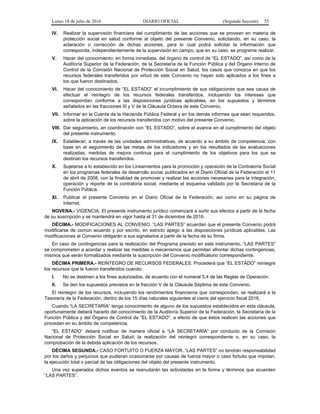 Lunes 18 de julio de 2016 DIARIO OFICIAL (Segunda Sección) 55
IV. Realizar la supervisión financiera del cumplimiento de las acciones que se provean en materia de
protección social en salud conforme al objeto del presente Convenio, solicitando, en su caso, la
aclaración o corrección de dichas acciones, para lo cual podrá solicitar la información que
corresponda, independientemente de la supervisión en campo, que en su caso, se programe realizar.
V. Hacer del conocimiento, en forma inmediata, del órgano de control de “EL ESTADO”, así como de la
Auditoría Superior de la Federación, de la Secretaría de la Función Pública y del Órgano Interno de
Control de la Comisión Nacional de Protección Social en Salud, los casos que conozca en que los
recursos federales transferidos por virtud de este Convenio no hayan sido aplicados a los fines a
los que fueron destinados.
VI. Hacer del conocimiento de “EL ESTADO” el incumplimiento de sus obligaciones que sea causa de
efectuar el reintegro de los recursos federales transferidos, incluyendo los intereses que
correspondan conforme a las disposiciones jurídicas aplicables, en los supuestos y términos
señalados en las fracciones III y V de la Cláusula Octava de este Convenio.
VII. Informar en la Cuenta de la Hacienda Pública Federal y en los demás informes que sean requeridos,
sobre la aplicación de los recursos transferidos con motivo del presente Convenio.
VIII. Dar seguimiento, en coordinación con “EL ESTADO”, sobre el avance en el cumplimiento del objeto
del presente instrumento.
IX. Establecer, a través de las unidades administrativas, de acuerdo a su ámbito de competencia, con
base en el seguimiento de las metas de los indicadores y en los resultados de las evaluaciones
realizadas, medidas de mejora continua para el cumplimiento de los objetivos para los que se
destinan los recursos transferidos.
X. Sujetarse a lo establecido en los Lineamientos para la promoción y operación de la Contraloría Social
en los programas federales de desarrollo social, publicados en el Diario Oficial de la Federación el 11
de abril de 2008, con la finalidad de promover y realizar las acciones necesarias para la integración,
operación y reporte de la contraloría social, mediante el esquema validado por la Secretaría de la
Función Pública.
XI. Publicar el presente Convenio en el Diario Oficial de la Federación, así como en su página de
Internet.
NOVENA.- VIGENCIA. El presente instrumento jurídico comenzará a surtir sus efectos a partir de la fecha
de su suscripción y se mantendrá en vigor hasta el 31 de diciembre de 2016.
DÉCIMA.- MODIFICACIONES AL CONVENIO. “LAS PARTES” acuerdan que el presente Convenio podrá
modificarse de común acuerdo y por escrito, en estricto apego a las disposiciones jurídicas aplicables. Las
modificaciones al Convenio obligarán a sus signatarios a partir de la fecha de su firma.
En caso de contingencias para la realización del Programa previsto en este instrumento, “LAS PARTES”
se comprometen a acordar y realizar las medidas o mecanismos que permitan afrontar dichas contingencias,
mismos que serán formalizados mediante la suscripción del Convenio modificatorio correspondiente.
DÉCIMA PRIMERA.- REINTEGRO DE RECURSOS FEDERALES. Procederá que “EL ESTADO” reintegre
los recursos que le fueron transferidos cuando:
I. No se destinen a los fines autorizados, de acuerdo con el numeral 5.4 de las Reglas de Operación.
II. Se den los supuestos previstos en la fracción V de la Cláusula Séptima de este Convenio.
El reintegro de los recursos, incluyendo los rendimientos financieros que correspondan, se realizará a la
Tesorería de la Federación, dentro de los 15 días naturales siguientes al cierre del ejercicio fiscal 2016.
Cuando “LA SECRETARÍA” tenga conocimiento de alguno de los supuestos establecidos en esta cláusula,
oportunamente deberá hacerlo del conocimiento de la Auditoría Superior de la Federación, la Secretaría de la
Función Pública y del Órgano de Control de “EL ESTADO”, a efecto de que éstos realicen las acciones que
procedan en su ámbito de competencia.
“EL ESTADO” deberá notificar de manera oficial a “LA SECRETARÍA” por conducto de la Comisión
Nacional de Protección Social en Salud, la realización del reintegro correspondiente o, en su caso, la
comprobación de la debida aplicación de los recursos.
DÉCIMA SEGUNDA.- CASO FORTUITO O FUERZA MAYOR. “LAS PARTES” no tendrán responsabilidad
por los daños y perjuicios que pudieran ocasionarse por causas de fuerza mayor o caso fortuito que impidan,
la ejecución total o parcial de las obligaciones del objeto del presente instrumento.
Una vez superados dichos eventos se reanudarán las actividades en la forma y términos que acuerden
“LAS PARTES”.
 