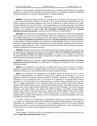 Lunes 18 de julio de 2016 DIARIO OFICIAL (Primera Sección) 17
Atento a lo antes expuesto, la Comisión Nacional Bancaria y de Valores, previo acuerdo de su Junta de
Gobierno en su sesión ordinaria celebrada el 27 de junio de 2016, y con el objeto de preservar la estabilidad
del sistema financiero en su conjunto, salvaguardando los intereses del público:
RESUELVE
PRIMERO.- Este Órgano Desconcentrado, con fundamento en lo dispuesto en los artículos 83, fracción
VII, de la Ley de Fondos de Inversión y 12, fracción V, de la Ley de la Comisión Nacional Bancaria y de
Valores; conforme los Acuerdos adoptados por la Junta de Gobierno de la propia Comisión en su sesión
ordinaria celebrada el 27 de junio de 2016, y a las consideraciones que quedaron expuestas en la presente
Resolución, revoca la autorización que para la organizarse y funcionar como sociedad operadora de fondos de
inversión en su momento se otorgó a New York Life México Investments, S.A. de C.V., Sociedad
Operadora de Fondos de Inversión, a través del oficio P017/2015 de 15 de abril de 2015.
SEGUNDO.- Con fundamento en lo dispuesto en el artículo 34, fracción VII, en relación con lo establecido
en 83, fracción VII, de la Ley de Fondos de Inversión, atento a las consideraciones que quedaron expuestas
en la presente Resolución y como consecuencia de la revocación de la autorización que en su momento se
otorgó a New York Life México Investments, S.A. de C.V., Sociedad Operadora de Fondos de Inversión,
se hace efectivo el depósito constituido en su momento por dicha Sociedad en favor de la Tesorería de la
Federación, mediante billete de depósito identificado con el número S553553, constituido en Banco del Ahorro
Nacional y Servicios Financieros, S.N.C., lo cual será hecho del conocimiento de las instancias competentes,
mediante la notificación de la presente resolución.
TERCERO.- Respecto a lo previsto en el artículo 82 bis de la Ley de Fondos de Inversión, en virtud de que
de conformidad con la documentación que obra en el expediente, New York Life México Investments, S.A.
de C.V., Sociedad Operadora de Fondos de Inversión, a la fecha ha sido liquidada, se declara la
imposibilidad material y jurídica para realizar la designación de liquidador a que se refiere la fracción II del
artículo 83 de la Ley de Fondos de Inversión.
CUARTO.- Notifíquese esta resolución a “New York Life México Investments, S.A. de C.V., Sociedad
Operadora de Fondos de Inversión”, de conformidad con lo dispuesto en el artículo 87 Bis 2 de la Ley de
Fondos de Inversión.
QUINTO.- Con fundamento en lo previsto en el artículo 82 Bis de la Ley de Fondos de Inversión,
inscríbase el presente oficio en el Registro Público de Comercio correspondiente y publíquese en el Diario
Oficial de la Federación así como en dos periódicos de amplia circulación en el país.
SEXTO.- Con fundamento en lo establecido en el penúltimo párrafo del artículo 16 de la Ley de la
Comisión Nacional Bancaria y de Valores, en relación con lo dispuesto en los artículos 4, 9 y 12 del
Reglamento Interior de la Comisión Nacional Bancaria y de Valores, publicado en el Diario Oficial de la
Federación el 12 de noviembre de 2014, y en términos de lo ordenado en el Acuerdo Décimo Primero
adoptado por la Junta de Gobierno de la propia Comisión en su sesión ordinaria celebrada el 27 de junio de
2016, se delega indistintamente en los servidores públicos de esta Comisión, Karla Patricia Montoya
Gutiérrez, María Isabel Almaráz Guzmán, Mariana Vázquez Bracho García, Josué Martínez Rocha, Ivonne
Marcela López Franco, Angel Jonathan García Romo, José Luis García González, Luis Antonio Rodríguez
Rodríguez, Juan Carlos Macías Luna, Alfredo Omar Morlan Fernández, José Alberto Jiménez Rosales,
Rogelio García Martínez, Saúl Hernández Pérez, Alberto Erick Méndez Medina, Rosa Cristina Ávalos
Gutiérrez, Selene Saucedo García y Tania Patricia Morales Reyes, el encargo de notificar, conjunta o
separadamente, el presente oficio mediante el cual se da cumplimiento a los acuerdos adoptados por la Junta
de Gobierno de la propia Comisión.
Lo anterior, lo hace de su conocimiento el Vicepresidente Jurídico de la Comisión Nacional Bancaria
y de Valores, en suplencia por ausencia del Presidente de la Comisión Nacional Bancaria y de Valores, de
conformidad con lo dispuesto en los artículos 12 y 54 del Reglamento Interior de la Comisión Nacional
Bancaria y de Valores, así como en términos del acuerdo Décimo adoptado por la Junta de Gobierno de la
propia Comisión en su sesión ordinaria celebrada el 27 de junio de 2016.
Atentamente
Ciudad de México, a 6 de julio de 2016.- El Vicepresidente Jurídico de la Comisión Nacional Bancaria y de
Valores, Edgar Manuel Bonilla del Ángel.- Rúbrica.
 