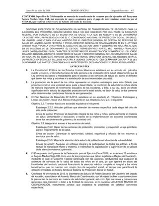Lunes 18 de julio de 2016 DIARIO OFICIAL (Segunda Sección) 63
CONVENIO Específico de Colaboración en materia de transferencia de recursos para la ejecución del Programa
Seguro Médico Siglo XXI, por concepto de apoyo económico para el pago de intervenciones cubiertas por el
SMSXXI, que celebran la Secretaría de Salud y el Estado de Yucatán.
CONVENIO ESPECÍFICO DE COLABORACIÓN EN MATERIA DE TRANSFERENCIA DE RECURSOS PARA LA
EJECUCIÓN DEL PROGRAMA SEGURO MÉDICO SIGLO XXI QUE CELEBRAN POR UNA PARTE EL EJECUTIVO
FEDERAL, POR CONDUCTO DE LA SECRETARÍA DE SALUD, A LA QUE EN ADELANTE SE LE DENOMINARÁ
“LA SECRETARÍA”, REPRESENTADA POR EL C. COMISIONADO NACIONAL DE PROTECCIÓN SOCIAL EN SALUD,
DR. GABRIEL JAIME O´SHEA CUEVAS, ASISTIDO POR EL DIRECTOR GENERAL DE GESTIÓN DE SERVICIOS DE
SALUD, DR. JAVIER LOZANO HERRERA, Y POR EL DIRECTOR GENERAL DE FINANCIAMIENTO, M. EN C. ANTONIO
CHEMOR RUIZ, Y POR LA OTRA PARTE EL EJECUTIVO DEL ESTADO LIBRE Y SOBERANO DE YUCATÁN, AL QUE
EN LO SUCESIVO SE LE DENOMINARÁ “EL ESTADO”, REPRESENTADO POR EL M.C. ALFREDO FRANCISCO
JAVIER DÁJER ABIMERHI, EN SU CARÁCTER DE SECRETARIO DE ADMINISTRACIÓN Y FINANZAS Y EL DR. JORGE
EDUARDO MENDOZA MÉZQUITA, SECRETARIO DE SALUD Y DIRECTOR GENERAL DE LOS SERVICIOS DE SALUD
DE YUCATÁN, ASÍ COMO LA C. HEYDI DE LOURDES RÍO HOYOS, DIRECTORA GENERAL DEL RÉGIMEN ESTATAL
DE PROTECCIÓN SOCIAL EN SALUD DE YUCATÁN, A QUIENES CUANDO ACTÚEN DE MANERA CONJUNTA SE LES
DENOMINARÁ “LAS PARTES” CONFORME A LOS ANTECEDENTES, DECLARACIONES Y CLÁUSULAS SIGUIENTES:
ANTECEDENTES
1. La Constitución Política de los Estados Unidos Mexicanos establece en su artículo 4o., párrafos
cuarto y noveno, el derecho humano de toda persona a la protección de la salud, disponiendo que la
Ley definirá las bases y modalidades para el acceso a los servicios de salud, así como el derecho
que tienen los niños y las niñas a la satisfacción de sus necesidades de salud.
2. La promoción de la salud de los niños representa un objetivo estratégico para todo Estado que
pretenda construir una sociedad sana, justa y desarrollada. La condición de salud de los niños afecta
de manera importante el rendimiento educativo de los escolares, y éste, a su vez, tiene un efecto
significativo en la salud y la capacidad productiva en la edad adulta, es decir, la salud de los primeros
años determina las condiciones futuras de esa generación.
3. El Plan Nacional de Desarrollo 2013-2018, establece en su apartado VI. “Objetivos, Estrategias y
Líneas de Acción”, literal VI.2. México Incluyente en sus Objetivos 2.2 y 2.3, lo siguiente:
Objetivo 2.2. Transitar hacia una sociedad equitativa e incluyente.
Estrategia 2.2.2. Articular políticas que atiendan de manera específica cada etapa del ciclo de
vida de la población.
Línea de acción: Promover el desarrollo integral de los niños y niñas, particularmente en materia
de salud, alimentación y educación, a través de la implementación de acciones coordinadas
entre los tres órdenes de gobierno y la sociedad civil;
Objetivo 2.3. Asegurar el acceso a los servicios de salud.
Estrategia 2.3.2. Hacer de las acciones de protección, promoción y prevención un eje prioritario
para el mejoramiento de la salud.
Línea de acción: Garantizar la oportunidad, calidad, seguridad y eficacia de los insumos y
servicios para la salud.
Estrategia 2.3.3. Mejorar la atención de la salud a la población en situación de vulnerabilidad.
Líneas de acción: Asegurar un enfoque integral y la participación de todos los actores, a fin de
reducir la mortalidad infantil y materna, e intensificar la capacitación y supervisión de la calidad
de la atención materna y perinatal.
4. El Presupuesto de Egresos de la Federación para el Ejercicio Fiscal 2016, en su Anexo 25 establece
el Seguro Médico Siglo XXI como uno de los programas que deben sujetarse a Reglas de Operación,
mediante el cual el Gobierno Federal continuará con las acciones conducentes que aseguren la
cobertura de servicios de la salud de todos los niños en el país, ya que operará en todas las
localidades del territorio nacional financiando la atención médica completa e integral a los niños
beneficiarios que no cuentan con ningún tipo de seguridad social, al tiempo que garantizará la
afiliación inmediata de toda la familia al Sistema de Protección Social en Salud.
5. Con fecha 16 de marzo de 2013, la Secretaría de Salud y el Poder Ejecutivo del Gobierno del Estado
de Yucatán, suscribieron el Acuerdo Marco de Coordinación, con el objeto facilitar la concurrencia en
la prestación de servicios en materia de salubridad general, así como fijar las bases y mecanismos
generales para transferir y dotar a la Entidad de recursos, en lo sucesivo ACUERDO MARCO DE
COORDINACIÓN, instrumento jurídico que establece la posibilidad de celebrar convenios
específicos.
 