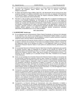 64 (Segunda Sección) DIARIO OFICIAL Lunes 18 de julio de 2016
6. Con fecha 28 de diciembre de 2015 se publicaron en el Diario Oficial de la Federación las Reglas de
Operación del Programa Seguro Médico Siglo XXI para el Ejercicio Fiscal 2016
(Reglas de Operación).
7. El objetivo del Programa Seguro Médico Siglo XXI y del reforzamiento de las acciones de los otros
programas dirigidos a la población beneficiaria menor de cinco años, es asegurar el financiamiento
de la atención médica y preventiva para lograr las mejores condiciones posibles de salud y las
mayores oportunidades para dichos beneficiarios.
8. Para llevar a cabo el objetivo general del Seguro Médico Siglo XXI, se realizará la transferencia de
recursos a las Entidades Federativas, de conformidad con lo que establece la Ley Federal de
Presupuesto y Responsabilidad Hacendaria, que dispone en sus artículos 74 y 75, que el Ejecutivo
Federal, por conducto de la Secretaría de Hacienda y Crédito Público, autorizará la ministración de
los subsidios y transferencias con cargo a los presupuestos de las dependencias, mismos que se
otorgarán y ejercerán conforme a las disposiciones generales aplicables. Dichas transferencias y
subsidios deberán sujetarse a los criterios de objetividad, equidad, transparencia, publicidad,
selectividad y temporalidad que en la Ley citada se señalan.
DECLARACIONES
I. “LA SECRETARÍA” declara que:
I.1. Es una dependencia de la Administración Pública Federal Centralizada, en términos de lo dispuesto
en los artículos 2, 26 y 39 de la Ley Orgánica de la Administración Pública Federal, a la cual le
corresponde, entre otras atribuciones, las de establecer y conducir la política nacional en materia de
asistencia social y servicios médicos y salubridad general.
I.2. La Comisión Nacional de Protección Social en Salud es un Órgano Desconcentrado de la Secretaría
de Salud, en términos de los artículos 77 bis 35 de la Ley General de Salud, 2 literal C, fracción XII,
del Reglamento Interior de la Secretaría de Salud y 3, del Reglamento Interno de la Comisión
Nacional de Protección Social en Salud, el cual cuenta con autonomía técnica, administrativa y de
operación.
I.3. El Comisionado Nacional de Protección Social en Salud tiene la facultad y legitimación para suscribir
el presente Convenio, según se desprende de lo previsto en los artículos 38, fracción V, del
Reglamento Interior de la Secretaría de Salud; y 6, fracción I, del Reglamento Interno de la Comisión
Nacional de Protección Social en Salud, cargo que se acredita con nombramiento de fecha 11 de
diciembre de 2012, expedido por el Licenciado Enrique Peña Nieto, Presidente de los Estados
Unidos Mexicanos.
I.4. Dentro de las facultades de la Comisión Nacional de Protección Social en Salud, se encuentran las
de instrumentar la política de protección social en salud; impulsar la coordinación y vinculación de
acciones del Sistema de Protección Social en Salud con las de otros programas sociales para la
atención a grupos indígenas, marginados, rurales y en general a cualquier grupo vulnerable desde
una perspectiva intercultural que promueva el respeto a la persona y su cultura, así como sus
derechos humanos en salud; administrar los recursos financieros que en el marco del Sistema le
suministre la Secretaría de Salud y efectuar las transferencias que correspondan a los Estados y al
Distrito Federal, acorde a lo establecido en el artículo 4 fracciones I, VI y XIII del Reglamento Interno
de la Comisión Nacional de Protección Social en Salud.
I.5. Corresponde a la Dirección General de Gestión de Servicios de Salud entre otras atribuciones: (i)
proponer la incorporación gradual y jerarquizada de los servicios de salud y de las intervenciones
clínicas al Sistema, así como su secuencia y alcance con el fin de lograr la cobertura universal de los
servicios; (ii) estimar los costos derivados de las intervenciones médicas y de la provisión de nuevos
servicios, con base en los protocolos clínicos y terapéuticos previendo su impacto económico en el
Sistema y, (iii) coadyuvar en la determinación de las cédulas de evaluación del Sistema, que se
utilicen en el proceso de acreditación, en coordinación con las unidades administrativas competentes
de la Secretaría de Salud, conforme a lo establecido en el artículo 10, fracciones I, II y III BIS 3, del
Reglamento Interno de la Comisión Nacional de Protección Social en Salud.
I.6. Corresponde a la Dirección General de Financiamiento entre otras atribuciones: (i) diseñar y
proponer en coordinación con las unidades administrativas competentes de la Secretaría de Salud,
los esquemas y mecanismos financieros que sean necesarios para el funcionamiento del Sistema de
Protección Social en Salud, incluyendo el desarrollo de programas de salud dirigidos a grupos
indígenas, marginados, rurales y en general a cualquier grupo vulnerable; (ii) determinar los criterios
para la operación y administración de los fondos generales y específicos relacionados con las
 