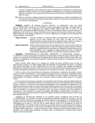 66 (Segunda Sección) DIARIO OFICIAL Lunes 18 de julio de 2016
numeral 4, del Capítulo 2, de los Mecanismos para la contabilización de los Recursos a integrar en la
Aportación Solidaria Federal, los recursos federales destinados para el Programa Seguro Médico
Siglo XXI, se integran como aportaciones Federales para el financiamiento del Sistema de Protección
Social en Salud.
III.2. Están de acuerdo en celebrar el presente Convenio de colaboración en materia de transferencia de
recursos para la ejecución del Programa Seguro Médico Siglo XXI, conforme a las estipulaciones que
se contienen en las siguientes:
CLÁUSULAS
PRIMERA.- OBJETO. El presente Convenio Específico de Colaboración tiene por objeto
que “LA SECRETARÍA” transfiera a “EL ESTADO” recursos presupuestarios federales, correspondientes al
ejercicio fiscal 2016, para la ejecución del Programa Seguro Médico Siglo XXI, por motivo de las
intervenciones cubiertas por el SMSXXI descritas en el Anexo 1 del presente Convenio, de conformidad con lo
establecido en el numeral 5.3.2 “Apoyo económico para el pago de intervenciones cubiertas por el Seguro
Médico Siglo XXI” de las Reglas de Operación, a fin de dar cumplimiento a los objetivos de ese Programa, los
cuales se señalan a continuación:
Objetivo General. Financiar, mediante un esquema público de aseguramiento médico universal, la
atención de los niños menores de cinco años de edad, que no sean
derechohabientes de alguna institución de seguridad social, a efecto de contribuir a
la disminución del empobrecimiento de las familias por motivos de salud.
Objetivo Específico. Otorgar el financiamiento para que la población menor de cinco años cuente con
un esquema de aseguramiento en salud de cobertura amplia de atención médica y
preventiva, complementaria a la contenida en el Catálogo Universal de Servicios de
Salud (CAUSES) y en el Catálogo de Intervenciones del Fondo de Protección
contra Gastos Catastróficos (FPGC), del Sistema de Protección Social en Salud.
SEGUNDA.- TRANSFERENCIA DE RECURSOS FEDERALES. “LA SECRETARÍA” transferirá a
“EL ESTADO” recursos presupuestarios federales correspondientes al Programa Seguro Médico Siglo XXI,
conforme a lo dispuesto en el Presupuesto de Egresos de la Federación para el Ejercicio Fiscal 2016, para
coordinar su participación con el Ejecutivo Federal, en términos de los artículos 9 y 13, apartado B), de la Ley
General de Salud.
Dichos recursos serán hasta por la cantidad que resulte del apoyo económico para el pago de
intervenciones cubiertas por el Seguro Médico Siglo XXI realizadas a los beneficiarios del mismo, y procederá
para eventos terminados, es decir, padecimientos que han sido resueltos, salvo aquellos que ameritan
tratamiento de continuidad. El monto a cubrir por cada una de estas intervenciones se determinará conforme a
las tarifas del tabulador establecido por la Comisión que se encuentra en el Anexo 1 de este Convenio.
Para los casos de las intervenciones de hipoacusia neurosensorial, implantación de prótesis coclear,
trastornos innatos del metabolismo y enfermedades del sistema nervioso que requieran rehabilitación física y
neurosensorial, su registro en el sistema informático del SMSXXI se hará al sustentar el diagnóstico. Será
responsabilidad del prestador demostrar que el paciente recibió la prótesis auditiva externa y el implante
coclear.
En el caso de las intervenciones realizadas a los beneficiarios del Programa del Seguro Médico Siglo XXI,
y que no se enlisten en el tabulador del Anexo 1 del presente instrumento, la Comisión Nacional de Protección
Social en Salud, por conducto del área médica correspondiente, será responsable de determinar si son
elegibles de cubrirse con cargo a los recursos del Seguro Médico Siglo XXI, así como para fijar el monto de la
tarifa a cubrir por cada uno de los eventos, el cual será como máximo la cuota de recuperación del tabulador
más alto aplicable a la población sin seguridad social, que tenga la institución que haya realizado la
intervención, y será verificada de acuerdo al expediente administrativo correspondiente e informado a la
Comisión Nacional de Protección Social en Salud por el Régimen Estatal de Protección Social en Salud, antes
de la validación del caso.
Tratándose de intervenciones realizadas en las unidades médicas acreditadas para tal efecto por
“LA SECRETARÍA”, se transferirá el monto correspondiente al tabulador señalado en el Anexo 1 de este
Convenio. Para las intervenciones realizadas en unidades médicas no acreditadas por “LA SECRETARÍA”, se
transferirá el 50 por ciento del citado tabulador o, en su caso, de la tarifa aplicada a las intervenciones no
contempladas en el Anexo 1. Una vez que la unidad médica cuente con la acreditación por parte de
“LA SECRETARÍA”, “EL ESTADO” deberá informarlo a la Comisión Nacional de Protección Social en Salud y
enviarle copia del documento en el que conste la acreditación, para que se actualice el estatus en el sistema
del Seguro Médico Siglo XXI y, a partir de entonces le sean cubiertas las intervenciones realizadas por el
prestador como unidad médica acreditada. En ambos casos, los beneficiarios no deberán haber cubierto
ninguna cuota de recuperación.
 