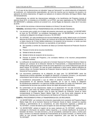 Lunes 18 de julio de 2016 DIARIO OFICIAL (Segunda Sección) 67
En el caso de las intervenciones con tabulador “pago por facturación” se cubrirá solamente el tratamiento
de sustitución, y/o medicamentos especializados, así como los insumos que se requieran de acuerdo a la
aplicación de dichos tratamientos. El registro se realizará en el sistema informático del Seguro Médico Siglo
XXI bimestralmente.
Adicionalmente, se cubrirán las intervenciones realizadas a los beneficiarios del Programa durante el
ejercicio fiscal 2015, no incluidas en el CAUSES o en el FPGC, que sean registradas por “EL PRESTADOR
DE SERVICIOS” y validadas conforme al numeral 5.3.2., de las Reglas de Operación, antes del 31 de enero
de 2016.
No se cubrirán las acciones e intervenciones listadas en el Anexo 2 de este Convenio.
TERCERA.- DEVENGO POR LA TRANSFERENCIA DE LOS RECURSOS FEDERALES.
1) Los recursos para cumplir con el objeto del presente instrumento que transfiere “LA SECRETARÍA”
en favor de “EL ESTADO”, se consideran devengados para “LA SECRETARÍA” una vez que se
constituyó la obligación de entregar el recurso a “EL ESTADO”.
2) “EL ESTADO”, por cada transferencia de recursos federales que reciba, deberá enviar a la Comisión
Nacional de Protección Social en Salud, por conducto de la Dirección General de Financiamiento, en
un plazo máximo de 15 días hábiles posteriores a la recepción de los recursos, un recibo que será
emitido por la Secretaría de Finanzas o su equivalente, el cual deberá:
a) Ser expedido a nombre de: Secretaría de Salud y/o Comisión Nacional de Protección Social en
Salud;
b) Precisar el monto de los recursos transferidos;
c) Señalar la fecha de emisión;
d) Señalar la fecha de recepción de los recursos, y
e) Precisar el nombre del Programa y los conceptos relativos a los recursos presupuestarios
federales recibidos.
3) La notificación de transferencia por parte de la Comisión Nacional de Protección Social en Salud se
realizará por conducto de la Dirección General de Financiamiento, e independientemente de su
entrega oficial, podrá ser enviada a través de correo electrónico a la cuenta institucional que para tal
efecto indique “EL ESTADO”. En caso de existir modificación a dicha cuenta, deberá notificarse de
manera oficial a la Comisión Nacional de Protección Social en Salud por conducto de la Dirección
General de Financiamiento.
4) Los documentos justificativos de la obligación de pago para “LA SECRETARÍA” serán las
disposiciones jurídicas aplicables, las Reglas de Operación, el presente Convenio; y el documento
comprobatorio será el recibo a que se refiere el numeral 2 de la presente cláusula.
5) La transferencia presupuestal a que se refiere el presente Convenio no es susceptible de
presupuestarse en los ejercicios fiscales siguientes, por lo que no implica la obligación
de transferencias posteriores ni en ejercicios fiscales subsecuentes con cargo a la Federación, para
complementar las acciones que pudieran derivar del objeto del presente instrumento.
6) De conformidad con las disposiciones citadas en la declaración III.1 de este Convenio, deberá
considerarse, para todos los efectos jurídico administrativos que corresponda, a la transferencia
señalada en la presente cláusula, como la parte del Sistema de Protección Social en Salud
correspondiente al Programa Seguro Médico Siglo XXI, y que forma parte integrante de las
aportaciones Federales para el financiamiento del Sistema de Protección Social en Salud.
CUARTA.- PROCEDIMIENTO PARA LA TRANSFERENCIA DE LOS RECURSOS.
I. “LA SECRETARÍA”, por conducto de la dirección responsable de la operación del Programa Seguro
Médico Siglo XXI, de la Comisión Nacional de Protección Social en Salud, revisará los soportes
médicos y administrativos de su competencia, de cada intervención registrada y validada por
“EL ESTADO”, a través del sistema para el registro de casos del Seguro Médico Siglo XXI.
II. “LA SECRETARÍA” validará el registro de los casos realizado por “EL ESTADO”, verificando que
contengan la información de carácter médico requerida, y su correcta clasificación de acuerdo al
tabulador del Anexo 1 de este Convenio y, de ser procedente, autorizará los casos y montos para
pago y enviará a la Dirección General de Financiamiento de la propia Comisión, un informe de los
casos en que proceda transferir los recursos respectivos, para que ésta los transfiera a
“EL ESTADO”.
 