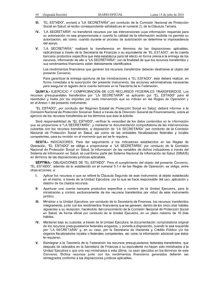 68 (Segunda Sección) DIARIO OFICIAL Lunes 18 de julio de 2016
III. “EL ESTADO”, enviará a “LA SECRETARÍA” por conducto de la Comisión Nacional de Protección
Social en Salud, el recibo correspondiente señalado en el numeral 2), de la Cláusula Tercera.
IV. “LA SECRETARÍA” no transferirá recursos por las intervenciones cuya información requerida para
su autorización no sea proporcionada o cuando la calidad de la información recibida no permita su
autorización, así como, cuando durante el proceso de autorización se determine la improcedencia
del apoyo.
V. “LA SECRETARÍA” realizará la transferencia en términos de las disposiciones aplicables,
radicándose a través de la Secretaría de Finanzas o su equivalente de “EL ESTADO”, en la cuenta
bancaria productiva específica que ésta establezca para tal efecto en forma previa a la entrega de los
recursos, informando de ello a “LA SECRETARÍA”, con la finalidad de que los recursos transferidos y
sus rendimientos financieros estén debidamente identificados.
Los rendimientos financieros que generen los recursos transferidos deberán destinarse al objeto del
presente Convenio.
Para garantizar la entrega oportuna de las ministraciones a “EL ESTADO”, éste deberá realizar, en
forma inmediata a la suscripción del presente instrumento, las acciones administrativas necesarias
para asegurar el registro de la cuenta bancaria en la Tesorería de la Federación.
QUINTA.- EJERCICIO Y COMPROBACIÓN DE LOS RECURSOS FEDERALES TRANSFERIDOS. Los
recursos presupuestales transferidos por “LA SECRETARÍA” se aplicarán por “EL ESTADO” para el
reembolso y hasta por los importes por cada intervención que se indican en las Reglas de Operación y
en el Anexo 1 del presente instrumento.
“EL ESTADO”, por conducto del Régimen Estatal de Protección Social en Salud, deberá informar a la
Comisión Nacional de Protección Social en Salud a través de la Dirección General de Financiamiento, sobre el
ejercicio de los recursos transferidos en los términos que ésta le solicite.
Será responsabilidad de “EL ESTADO”, verificar la veracidad de los datos contenidos en la información
que se proporcione a “LA SECRETARÍA”, y mantener la documentación comprobatoria de las intervenciones
cubiertas con los recursos transferidos, a disposición de “LA SECRETARÍA” por conducto de la Comisión
Nacional de Protección Social en Salud, así como de las entidades fiscalizadoras federales y locales
competentes, para su revisión en el momento que así se le requiera.
SEXTA.- INDICADORES. Para dar seguimiento a los indicadores establecidos en las Reglas de
Operación, “EL ESTADO” se obliga a proporcionar a “LA SECRETARÍA” por conducto de la Comisión
Nacional de Protección Social en Salud, la información de las variables de dichos indicadores a través del
Sistema de Información en Salud, el cual forma parte del Sistema Nacional de Información de Salud (SINAIS)
en términos de las disposiciones jurídicas aplicables.
SÉPTIMA.- OBLIGACIONES DE “EL ESTADO”. Para el cumplimiento del objeto del presente Convenio,
“EL ESTADO”, además de lo establecido en el numeral 5.1.4 de las Reglas de Operación, se obliga, entre
otras acciones, a:
I. Aplicar los recursos a que se refiere la Cláusula Segunda de este instrumento al objeto establecido
en el mismo, a través de la Unidad Ejecutora, por lo que se hace responsable del uso, aplicación y
destino de los citados recursos.
II. Aperturar una cuenta bancaria productiva específica a nombre de la Unidad Ejecutora, para la
ministración y control, exclusivamente de los recursos transferidos por virtud de este instrumento
jurídico.
III. Ministrar a la Unidad Ejecutora, por conducto de la Secretaría de Finanzas, los recursos transferidos
íntegramente, junto con los rendimientos financieros que se generen, dentro de los cinco días hábiles
siguientes a su recepción, haciéndolo del conocimiento de la Comisión Nacional de Protección Social
en Salud, de forma oficial por conducto de la Unidad Ejecutora, en un plazo máximo de 10 días
hábiles.
IV. Mantener bajo su custodia, a través de la Unidad Ejecutora, la documentación comprobatoria original
de los recursos presupuestarios federales erogados, y ponerla a disposición, cuando le sea requerida
por “LA SECRETARÍA” y, en su caso, por la Secretaría de Hacienda y Crédito Público y/o los
órganos fiscalizadores locales o federales competentes, así como la información adicional que éstos
le requieran.
V. Reintegrar a la Tesorería de la Federación los recursos presupuestarios federales transferidos, que
después de radicados en la Secretaría de Finanzas o su equivalente no hayan sido ministrados a la
Unidad Ejecutora o que una vez ministrados a esta última, no sean ejercidos en los términos de este
Convenio. Dichos recursos junto con los rendimientos financieros generados deberán ser
reintegrados conforme a las disposiciones jurídicas aplicables.
 