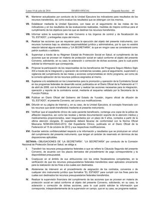 Lunes 18 de julio de 2016 DIARIO OFICIAL (Segunda Sección) 69
VI. Mantener actualizados por conducto de la Unidad Ejecutora los indicadores para resultados de los
recursos transferidos, así como evaluar los resultados que se obtengan con los mismos.
VII. Establecer mediante la Unidad Ejecutora, con base en el seguimiento de las metas de los
indicadores y en los resultados de las evaluaciones realizadas, medidas de mejora continua para el
cumplimiento de los objetivos para los que se destinan los recursos transferidos.
VIII. Informar sobre la suscripción de este Convenio a los órganos de control y de fiscalización de
“EL ESTADO”, y entregarles copia del mismo.
IX. Realizar las acciones que se requieran para la ejecución del objeto del presente instrumento, con
recursos humanos bajo su absoluta responsabilidad jurídica y administrativa, por lo que no existirá
relación laboral alguna entre éstos y “LA SECRETARÍA”, la que en ningún caso se considerará como
patrón sustituto o solidario.
X. Supervisar a través de su Régimen Estatal de Protección Social en Salud, el cumplimiento de las
acciones que se provean en materia de protección social en salud conforme al objeto del presente
Convenio, solicitando, en su caso, la aclaración o corrección de dichas acciones, para lo cual podrá
solicitar la información que corresponda.
XI. Propiciar la participación de los responsables de los beneficiarios del Programa Seguro Médico Siglo
XXI a través de la integración y operación de contralorías sociales, para el seguimiento, supervisión y
vigilancia del cumplimiento de las metas y acciones comprometidas en dicho programa, así como de
la correcta aplicación de los recursos públicos asignados al mismo.
XII. Sujetarse a lo establecido en los Lineamientos para la promoción y operación de la Contraloría Social
en los programas federales de desarrollo social, publicados en el Diario Oficial de la Federación el 11
de abril de 2008, con la finalidad de promover y realizar las acciones necesarias para la integración,
operación y reporte de la contraloría social, mediante el esquema validado por la Secretaría de la
Función Pública.
XIII. Publicar en Diario Oficial del Gobierno del Estado de Yucatán, órgano oficial de difusión de
“EL ESTADO”, el presente Convenio, así como sus modificaciones.
XIV. Difundir en su página de Internet y, en su caso, de la Unidad Ejecutora, el concepto financiado con
los recursos que serán transferidos mediante el presente instrumento.
XV. Verificar que el expediente clínico de cada paciente beneficiario, contenga una copia de la póliza de
afiliación respectiva, así como las recetas y demás documentación soporte de la atención médica y
medicamentos proporcionados, sean resguardados por un plazo de 5 años, contados a partir de la
última atención otorgada. El expediente deberá llevarse de conformidad con la Norma Oficial
Mexicana NOM-004-SSA3-2012, Del Expediente Clínico, publicada en el Diario Oficial de la
Federación el 15 de octubre de 2012 y sus respectivas modificaciones.
XVI. Guardar estricta confidencialidad respecto a la información y resultados que se produzcan en virtud
del cumplimiento del presente instrumento, que tengan el carácter de reservado en términos de las
disposiciones aplicables.
OCTAVA.- OBLIGACIONES DE “LA SECRETARÍA”. “LA SECRETARÍA” por conducto de la Comisión
Nacional de Protección Social en Salud, se obliga a:
I. Transferir los recursos presupuestarios federales a que se refiere la Cláusula Segunda del presente
Convenio, de acuerdo con los plazos derivados del procedimiento de pago correspondiente y la
disponibilidad presupuestal.
II. Coadyuvar en el ámbito de sus atribuciones con los entes fiscalizadores competentes, en la
verificación de que los recursos presupuestarios federales transferidos sean aplicados únicamente
para la realización de los fines a los cuales son destinados.
III. Abstenerse de intervenir en el procedimiento de asignación de los contratos, convenios o de
cualquier otro instrumento jurídico que formalice “EL ESTADO” para cumplir con los fines para los
cuales son destinados los recursos presupuestarios federales transferidos.
IV. Realizar la supervisión financiera del cumplimiento de las acciones que se provean en materia de
protección social en salud conforme al objeto del presente Convenio, solicitando, en su caso, la
aclaración o corrección de dichas acciones, para lo cual podrá solicitar la información que
corresponda, independientemente de la supervisión en campo, que en su caso, se programe realizar.
 