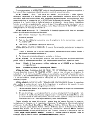 Lunes 18 de julio de 2016 DIARIO OFICIAL (Segunda Sección) 71
En caso de que alguna de “LAS PARTES” cambie de domicilio, se obligan a dar el aviso correspondiente a
la otra, con 30 días naturales de anticipación a que dicho cambio de ubicación se realice.
DÉCIMA CUARTA.- CONTROL, VIGILANCIA, SEGUIMIENTO Y EVALUACIÓN. El control, vigilancia,
seguimiento y evaluación de la aplicación de los recursos presupuestarios transferidos en virtud de este
instrumento, serán realizados con apego a las disposiciones legales aplicables, según corresponda a sus
respectivos ámbitos de competencia, por “LA SECRETARÍA”, la Secretaría de Hacienda y Crédito Público, la
Secretaría de la Función Pública, la Auditoría Superior de la Federación, y demás órganos fiscalizadores
federales competentes, sin perjuicio de las acciones de supervisión, vigilancia, control y evaluación que, en
coordinación con la Secretaría de la Función Pública, realice el órgano de control de “EL ESTADO”, así como
el Régimen Estatal de Protección Social en Salud.
DÉCIMA QUINTA.- CAUSAS DE TERMINACIÓN. El presente Convenio podrá darse por terminado
cuando se presente alguna de las siguientes causas:
I. Estar satisfecho el objeto para el que fue celebrado.
II. Acuerdo de las partes.
III. Falta de disponibilidad presupuestaria para el cumplimiento de los compromisos a cargo de
“LA SECRETARÍA”.
IV. Caso fortuito o fuerza mayor que impida su realización.
DÉCIMA SEXTA.- CAUSAS DE RESCISIÓN. El presente Convenio podrá rescindirse por las siguientes
causas:
I. Cuando se determine que los recursos presupuestarios federales se utilizaron con fines distintos a
los previstos en el presente instrumento, o
II. Por el incumplimiento de las obligaciones contraídas en el mismo.
DÉCIMA SÉPTIMA.- ANEXOS. Las partes reconocen como Anexos integrantes del presente instrumento
jurídico, los que se mencionan a continuación y que además tienen la misma fuerza legal que el mismo:
Anexo 1 “Listado de intervenciones médicas cubiertas por el SMSXXI y sus tabuladores
correspondientes”.
Anexo 2 “Concepto de gastos no cubiertos por el SMSXXI”.
DÉCIMA OCTAVA.- CLÁUSULAS QUE SE TIENEN POR REPRODUCIDAS. Dado que el presente
Convenio Específico deriva de “EL ACUERDO MARCO” a que se hace referencia en el apartado de
Antecedentes de este instrumento, las Cláusulas que le sean aplicables atendiendo la naturaleza del recurso,
establecidas en “EL ACUERDO MARCO” se tienen por reproducidas para efectos de este instrumento como si
a la letra se insertasen y serán aplicables en todo aquello que no esté expresamente establecido en el
presente documento.
DÉCIMA NOVENA.- INTERPRETACIÓN Y SOLUCIÓN DE CONTROVERSIAS. En caso de presentarse
algún conflicto o controversia con motivo de la interpretación o cumplimiento del presente Convenio
“LAS PARTES” lo resolverán conforme al siguiente procedimiento:
I.- De común acuerdo respecto de las dudas que se susciten con motivo de la ejecución o cumplimiento
del presente instrumento.
II.- En caso de no llegar a un arreglo satisfactorio, someterse a la legislación federal aplicable y a la
jurisdicción de los tribunales federales competentes con residencia en la Ciudad de México, por lo
que en el momento de firmar este Convenio, renuncian en forma expresa al fuero que en razón de su
domicilio actual o futuro o por cualquier otra causa pudiere corresponderles.
Estando enteradas las partes del contenido y alcance legal del presente Convenio, lo firman por
quintuplicado a los 2 días del mes de marzo de dos mil dieciséis.- Por la Secretaría: el Comisionado Nacional
de Protección Social en Salud, Gabriel Jaime O´Shea Cuevas.- Rúbrica.- El Director General de Gestión de
Servicios de Salud, Javier Lozano Herrera.- Rúbrica.- El Director General de Financiamiento, Antonio
Chemor Ruiz.- Rúbrica.- Por el Estado: el Secretario de Administración y Finanzas, Alfredo Francisco
Javier Dájer Abimerhi.- Rúbrica.- El Secretario de Salud y Director General de los Servicios de Salud de
Yucatán, Jorge Eduardo Mendoza Mézquita.- Rúbrica.- La Directora General del Régimen Estatal de
Protección Social en Salud de Yucatán, Heydi de Lourdes Río Hoyos.- Rúbrica.
 