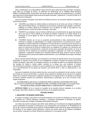 Lunes 18 de julio de 2016 DIARIO OFICIAL (Primera Sección) 19
Que la actualización de la disponibilidad media anual del agua subterránea para el acuífero Cuchujaqui,
clave 2643, en el Estado de Sonora, se determinó de conformidad con la “NORMA Oficial Mexicana
NOM-011-CONAGUA-2000, Conservación del recurso agua-Que establece las especificaciones y el método
para determinar la disponibilidad media anual de las aguas nacionales”, publicada el 17 de abril de 2002 en el
Diario Oficial de la Federación;
Que en el acuífero Cuchujaqui, clave 2643 en el Estado de Sonora, se encuentran vigentes los siguientes
instrumentos jurídicos:
a) "ACUERDO que declara de utilidad pública la construcción de las obras que forman el Distrito de
Riego del Río Mayo Sonora, y la adquisición de los terrenos necesarios para alojarlas y operarlas",
publicado en el Diario Oficial de la Federación el 21 de febrero de 1956, el cual aplica en una
pequeña porción al norte del acuífero Cuchujaqui, clave 2643;
a) "DECRETO que establece veda por tiempo indefinido para el alumbramiento de aguas del subsuelo
de la zona que el mismo delimita en el Estado de Sinaloa", publicado en el Diario Oficial de la
Federación el 25 de agosto de 1956, el cual aplica en la porción sur del acuífero Cuchujaqui,
clave 2643;
b) “ACUERDO General por el que se suspende provisionalmente el libre alumbramiento en las
porciones no vedadas, no reglamentadas o no sujetas a reserva de los 175 acuíferos que se indican”,
publicado en el Diario Oficial de la Federación el 5 de abril de 2013, a través del cual en la porción no
vedada del acuífero Cuchujaqui, clave 2643, que en el mismo se indica, se prohíbe la perforación de
pozos, la construcción de obras de infraestructura y la instalación de cualquier otro mecanismo que
tenga por objeto el alumbramiento o extracción de las aguas nacionales del subsuelo, así como el
incremento de los volúmenes de extracción autorizados o registrados, sin contar con concesión,
asignación o autorización emitidos por la Comisión Nacional del Agua, hasta en tanto se emita el
instrumento jurídico que permita realizar la administración y uso sustentable de las aguas nacionales
del subsuelo;
Que la Comisión Nacional del Agua, con fundamento en el artículo 38, párrafo primero de la Ley de Aguas
Nacionales, en relación con el diverso 73 de su Reglamento, procedió a formular los estudios técnicos del
acuífero Cuchujaqui, clave 2643, en el Estado de Sonora, con el objeto de definir si se presentan algunas de
las causales de utilidad e interés público, previstas en la propia Ley, para sustentar la emisión
del ordenamiento procedente, mediante el cual se establezcan los mecanismos para regular la explotación,
uso o aprovechamiento de las aguas del subsuelo, que permita llevar a cabo su administración y uso
sustentable;
Que para la realización de dichos estudios técnicos, se promovió la participación de los usuarios, a través
del Consejo de Cuenca del Río Mayo, a quienes se les presentó el resultado de los mismos en la séptima
sesión de su Comisión de Operación y Vigilancia, realizada el 27 de agosto de 2015, en Navojoa, en el Estado
de Sonora, habiendo recibido sus comentarios, observaciones y propuestas, por lo que, he tenido a bien
expedir el siguiente:
ACUERDO POR EL QUE SE DA A CONOCER EL RESULTADO DE LOS ESTUDIOS TÉCNICOS
DE LAS AGUAS NACIONALES SUBTERRÁNEAS DEL ACUÍFERO CUCHUJAQUI, CLAVE 2643, EN EL
ESTADO DE SONORA, REGIÓN HIDROLÓGICO- ADMINISTRATIVA NOROESTE
ARTÍCULO ÚNICO. Se da a conocer el resultado de los estudios técnicos realizados en el acuífero
Cuchujaqui, clave 2643, ubicado en el Estado de Sonora, en los siguientes términos:
ESTUDIO TÉCNICO
1. UBICACIÓN Y EXTENSIÓN TERRITORIAL
El acuífero Cuchujaqui, clave 2643, se encuentra localizado en la porción sur del Estado de Sonora, cubre
una superficie de 1,933.34 kilómetros cuadrados y comprende parcialmente al Municipio de Álamos.
El acuífero corresponde a la Región Hidrológico-Administrativa Noroeste.
Los límites del acuífero Cuchujaqui clave 2643, están definidos por los vértices de la poligonal simplificada
cuyas coordenadas se presentan a continuación y que corresponden a las incluidas en el “ACUERDO por el
que se da a conocer el resultado de los estudios de disponibilidad media anual de las aguas subterráneas de
50 acuíferos de los Estados Unidos Mexicanos, mismos que forman parte de las regiones hidrológicas
que se indican", publicado en el Diario Oficial de la Federación el 13 de agosto de 2007.
 